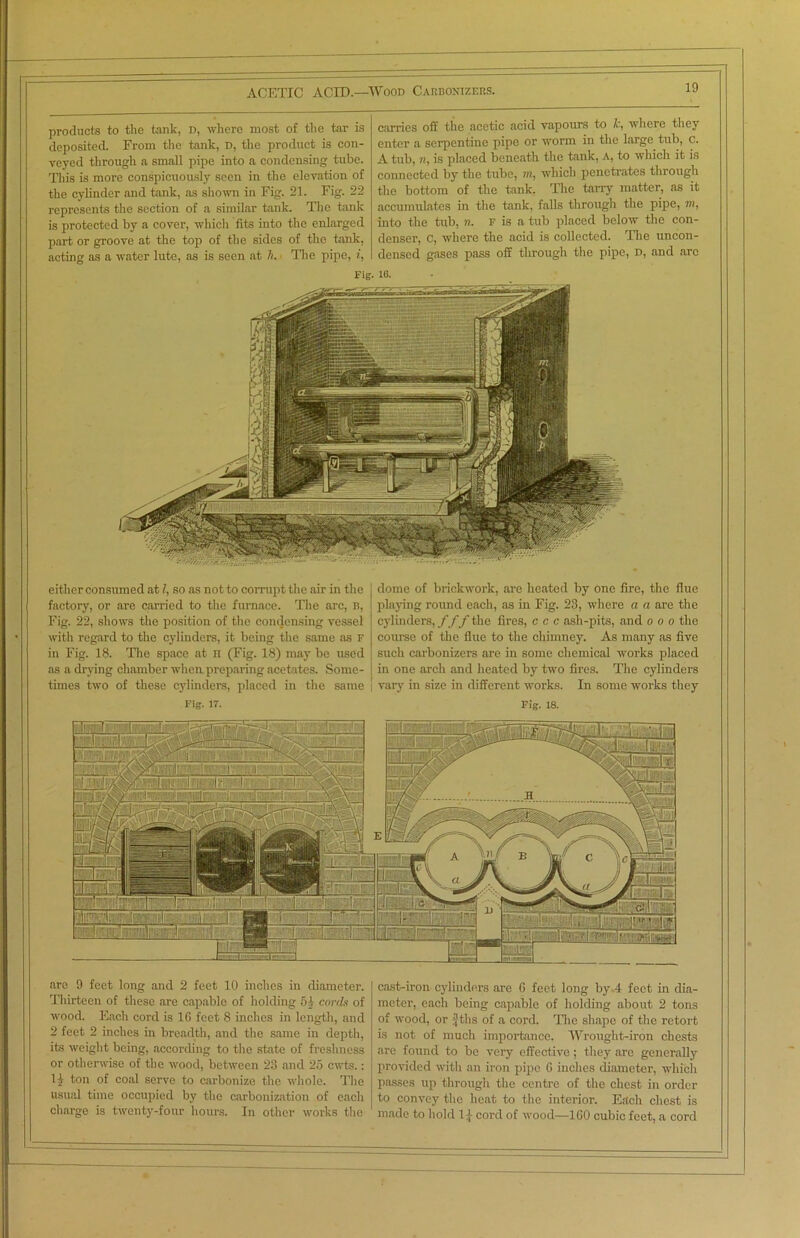 products to the tank, d, where most of the tar is deposited. From the tank, D, the product is con- veyed through a small pipe into a condensing tube. This is more conspicuously seen in the elevation of the cylinder and tank, as shown in Fig. 21. Fig. 22 represents the section of a similar tank. The tank is protected by a cover, which fits into the enlarged part or groove at the top of the sides of the tank, acting as a water lute, as is seen at h. The pipe, i, carries off the acetic acid vapours to />*, where they enter a serpentine pipe or worm in the large tub, c. A tub, n, is placed beneath the tank, a, to which it is connected by the tube, m, which penetrates through the bottom of the tank. The tarry matter, as it accumulates in the tank, falls through the pipe, m, into the tub, n. f is a tub placed below the con- denser, C, where the acid is collected. The uncon- densed gases pass off through the pipe, d, and arc Fig. 16. either consumed at l, so as not to corrupt the air in the factory, or are carried to the furnace. The arc, b, Fig. 22, shows the position of the condensing vessel with regard to the cylinders, it being the same as F in Fig. 18. The space at n (Fig. 18) may be used as a drying chamber when preparing acetates. Some- times two of these cylinders, placed in the same Fig. IT. dome of brickwork, axe heated by one fire, the flue playing round each, as in Fig. 23, where a a are the cylinders, fff the fires, c c c ash-pits, and o o o the course of the flue to the chimney. As many as five such carbonizers arc in some chemical works placed in one arch and heated by two fires. The cylinders | vary in size in different works. In some works they Fig. 18. ft'K i All ir 1^! j:'l lr 111: i./ :.II'; ■ I .iiyrnyCTri’i.;!';! r;:'i:Tfi’ T.':~ 1 i _jv.l ^ 11  *• 1.:! i-i: ' are 9 feet long and 2 feet 10 inches in diameter. Thirteen of these are capable of holding 51 cords of wood. Each cord is 16 feet 8 inches in length, and 2 feet 2 inches in breadth, and the same in depth, its weight being, according to the state of freshness or otherwise of the wood, between 23 and 25 cwts.: 1£ ton of coal serve to carbonize the whole. The usual time occupied by the carbonization of each charge is twenty-four hours. In other works the cast-iron cylinders are 6 feet long by.4 feet in dia- meter, each being capable of holding about 2 tons of wood, or f tbs of a cord. The shape of the retort is not of much importance. Wrought-iron chests are found to be very effective; they are generally provided with an iron pipe 6 inches diameter, which passes up through the centre of the chest in order to convey the heat to the interior. Each chest is made to hold 1| cord of wood—ICO cubic feet, a cord