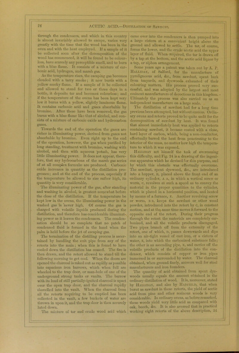 through the condensers, and which in this country is almost invariably allowed to escape, varies very greatly with the time that the wood has been in the oven and with the heat employed. If a sample of it be collected soon after the decomposition of the wood has commenced, it will be found to be colour- less, have scarcely any perceptible smell, and to burn with a blue flame. It consists of a mixture of car- bonic acid, hydrogen, and marsh gas. As the temperature rises, the escaping gas becomes clouded with a tarry smoke; it now burns with a yellow smoky flame. If a sample of it be collected and allowed to stand for two or three days in a bottle, it deposits tar and becomes colourless; and if the temperature of the ovens has been kept very low it burns with a yellow, slightly luminous flame. It contains carbonic acid and gases absorbable by bromine. After these have been removed, the gas burns with a blue flame like that of alcohol, and con- sists of a mixture of carbonic oxide and hydrocarbon gases. Towards the end of the operation the gases are richer in illuminating power, derived from gases not absorbable by bromine. Even right up to the end of the operation, however, the gas when purified by long standing, treatment with bromine, washing until alcohol, and then with aqueous potash, has very little illuminating power. It does not appear, there- fore, that any hydrocarbons of the marsh gas series of at all complex formulae are produced. Carbonic oxide increases in quantity as the distillation pro- gresses ; and at the end of the process, especially if the temperature be allowed to rise rather high, its quantity is very considerable. The illuminating power of the gas, after standing and washing in alcohol, is greatest somewhat before the close of the distillation. If the temperature be kept low in the ovens, the illuminating power in the washed gas is never high. Of course the gas is charged -with volatile liquids produced during the distillation, and therefore has considerable illuminat- ing power as it leaves the condensers. The conden- sation should be so complete that no patch of condensed fluid is formed in the hand when the palm is held before the jet of escaping gas. The termination of the distilling process is ascer- tained by handling the exit pipe from any of the retorts into the main; when this is found to have cooled down the distillation has ceased. The fire is then drawn, and the retort allowed to stand till the following morning to get cool. When the doors are opened the charcoal is raked out as rapidly as possible into capacious iron barrows, which when full are wheeled to the trap door, or man-hole of one of the underground strong tanks or vaults. The barrow with its load of still partially-ignited charcoal is upset over the open trap door, and the charcoal rapidly shovelled into the vault. When the charcoal from all the retorts requiring to be emptied has been collected in the vault, a few buckets of water are thrown in upon it, and the trap door is then securely luted down. The mixture of tar and crude wood acid which j came over into the condensers is then pumped into a large cistern at a convenient height above the ground and allowed to settle. The tar, of course, forms the lower, and the crude acetic acid the upper layer of fluid. When required, the tar is drawn off by a tap at the bottom, and the acetic acid liquor by a tap, or siphon arrangement. Some years ago a patent was taken out by A. P. IIalliday, of Salford, for the manufacture of pyroligneous acid, &c., from sawdust, spent bark from tanyards, and dyewoods exhausted of their coloitring matters. Ilis process proved very suc- cessful, and was adopted by the largest and most eminent manufacturers of decoctions in this kingdom. - Ultimately the process was also carried on as an independent manufacture on a large scale. The distillation of sawdust had for a long time previous been attempted, but without success. Ordin- ary ovens and retorts proved to be quite unfit for the decomposition of sawdust by heat It was found that almost immediately heat was applied to retorts containing sawdust, it became coated with a close, hard layer of carbon, which, being a non-conductor, effectually barred the heat from penetrating to the interior of the mass, no matter how high the tempera- ture to which it was exposed. IIalliday set himself the task of overcoming this difficulty, and Fig. 24 is a drawing of the ingeni- ous apparatus wliich he devised for this purpose, and by which this obstacle was effectually overcome. The sawdust, spent dyewood, &c., are introduced into a hopper, n, placed above the front end of an ordinary cylinder, A A, in which a vertical screw or worm, c, revolves at such a speed as to convey the material in the proper quantities to the cylinder, which is placed in a horizontal position, and heated by means of a furnace, F. Another revolving screw or worm, b b, keeps the sawdust or other wood powder, introduced into the retort by c, in constant motion, and at thq,same time moves it forward to the opposite end of the retort. During then progress through the retort the materials are completely car- bonized, and all the volatile products disengaged. Two pipes branch off from the extremity of the retort, one of which, d, passes downwards and dips into an air-tight vessel of cast iron, or a cistern of water, E, into which the carbonized substance falls; the other is an ascending pipe, K, and carries off the volatile products of the distillation into the con- denser, which consists of copper or iron pipes immersed in or surrounded by water. The charcoal obtained, when ground finely, answers well for steel manufacturers and iron founders. The quantity of acid obtained from spent dye- woods usually equals the amount obtained in the ordinary distillation of wood. It is, moreover, stated by IIalliday, and also by IIadfield, that when burnt as sawdust in these retorts, the yield of acetic acid from pine and other resinous woods is very considerable. In ordinary ovens, as before remarked, these woods yield very little acid as compared with oak, beech, &c. It is also averred that in practical working eight retorts of the above description, 14