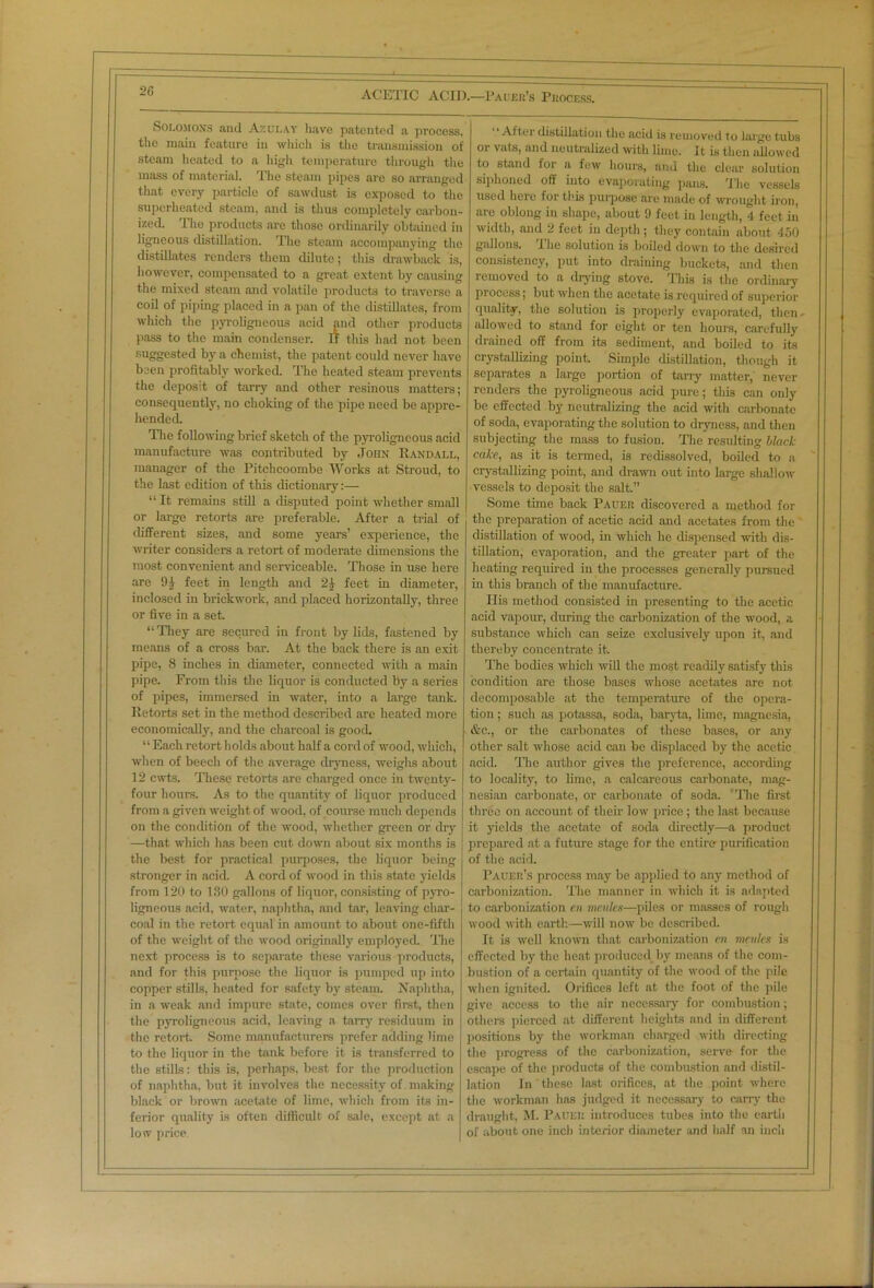 Solomons anil Azulay have patented a process, the main feature in which is the transmission of steam heated to a high temperature through the mass of material. The steam pipes arc so arranged that every particle of sawdust is exposed to the superheated steam, and is thus completely carbon- ized. The products are those ordinarily obtained in ligneous distillation. The steam accompanying the distillates renders them dilute; this drawback is, however, compensated to a great extent by causing the mixed steam and volatile products to traverse a coil of piping placed in a pan of the distillates, from which the pyroligneous acid and other products pass to the main condenser. l'f this had not been suggested by a chemist, the patent could never have been profitably worked. The heated steam prevents the deposit of tarry and other resinous matters; consequently, no choking of the pipe need be appre- hended. The following brief sketch of the pyroligneous acid manufacture was contributed by John Randall, manager of the Pitchcoombe Works at Stroud, to the last edition of this dictionary:— “ It remains still a disputed point whether small or large retorts are preferable. After a trial of different sizes, and some years’ experience, the writer considers a retort of moderate dimensions the most convenient and serviceable. Those in use here are feet in length and 2£ feet in diameter, inclosed in brickwork, and placed horizontally, three or five in a set. “ They are secured in front by lids, fastened by means of a cross bar. At the back there is an exit pipe, 8 inches in diameter, connected with a main pipe. From this the liquor is conducted by a series of pipes, immersed in -water, into a large tank. Retorts set in the method described are heated more economically, and the charcoal is good. “Each retort holds about half a cord of wood, which, when of beech of the average dryness, weighs about 12 cwts. These retorts are charged once in twenty- four hours. As to the quantity of liquor produced from a given weight of wood, of course much depends on the condition of the wood, whether green or dry —that which has been cut down about six months is the best for practical purposes, the liquor being stronger in acid. A cord of wood in this state yields from 120 to 130 gallons of liquor, consisting of pyro- ligneous acid, water, naphtha, and tar, leaving char- coal in the retort equal in amount to about one-fifth of the weight of the wood originally employed. The next process is to separate these various products, and for this purpose the liquor is pumped up into copper stills, heated for safety by steam. Naphtha, in a weak and impure state, comes over first, then the pyroligneous acid, leaving a tarry residuum in the retort. Some manufacturers prefer adding lime to the liquor in the tank before it is transferred to the stills: this is, perhaps, best for the production of naphtha, but it involves the necessity of making black or brown acetate of lime, which from its in- ferior quality is often difficult of sale, except at a low price. After distillation the acid is removed to large tubs or vats, and neutralized with lime. It is then allowed to stand for a few hours, and the clear solution siphoned off into evaporating pans. The vessels used here for this purpose are made of wrought iron, are oblong in shape, about 9 feet in length, 4 feet in width, and 2 feet in depth ; they contain about 450 gallons. The solution is boiled down to the desired consistency, put into draining buckets, and then removed to a drying stove. This is the ordinary process; but when the acetate is required of superior quality, the solution is properly evaporated, then. allowed to stand for eight or ten hours, carefully drained off from its sediment, and boiled to its crystallizing point Simple distillation, though it separates a large portion of tarry matter, never renders the pyroligneous acid pure; this can only be effected by neutralizing the acid with carbonate of soda, evaporating the solution to dryness, and then subjecting the mass to fusion. The resulting black cake, as it is termed, is redissolved, boiled to a crystallizing point, and drawn out into large shallow vessels to deposit the salt.” Some tune back Paueu discovered a method for the preparation of acetic acid and acetates from the distillation of wood, in which he dispensed with dis- tillation, evaporation, and the greater part of the heating required in the processes generally pursued in this branch of the manufacture. Ilis method consisted in presenting to the acetic acid vapour, during the carbonization of the -wood, a substance which can seize exclusively upon it, and thereby concentrate it. The bodies which will the most readily satisfy this condition are those bases whose acetates are not decomposable at the temperature of the opera- tion ; such as potassa, soda, baryta, lime, magnesia, &c., or the carbonates of these bases, or any other salt whose acid can be displaced by the acetic acid. The author gives the preference, according to locality, to lime, a calcareous carbonate, mag- nesian carbonate, or carbonate of soda. The first three on account of their low price ; the last because it yields the acetate of soda directly—a product prepared at a future stage for the entire- purification of the acid. Pauer’.s process may be applied to any method of carbonization. The manner in which it is adapted to carbonization en mettles—piles or masses of rough wood with earth—will now be described. It is well known that carbonization en mettles is effected by the heat produced by means of the com- bustion of a certain quantity of the wood of the pile when ignited. Orifices left at the foot of the pile give access to the air necessary for combustion; others pierced at different heights and in different positions by the workman charged with directing the progress of the carbonization, serve for the escape of the products of the combustion and distil- lation In these last orifices, at the point where the workman has judged it necessary to carry the draught, M. Paueu introduces tubes into the earth of about one inch interior diameter and half an inch