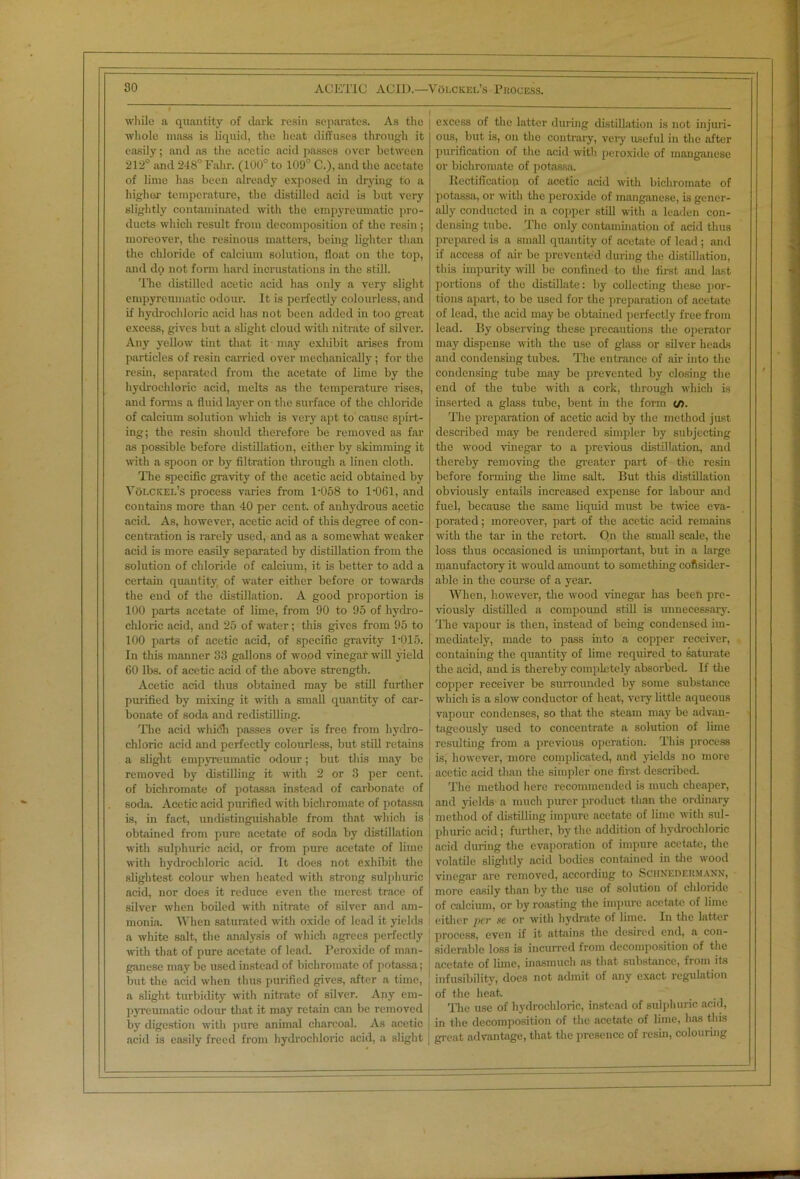 while a quantity of dark resin separates. As the whole mass is liquid, the heat diffuses through it easily; and as the acetic acid passes over between 212° and 248° Falir. (100° to 109° C.), and the acetate of lime has been already exposed in drying to a higher temperature, the distilled acid is but very slightly contaminated with the empyreumatic pro- ducts which result from decomposition of the resin ; moreover, the resinous matters, being lighter than the chloride of calcium solution, float on the top, and do not form hard incrustations in the still. The distilled acetic acid has only a very slight empyreumatic odour. It is perfectly colourless, and if hydrochloric acid has not been added in too great excess, gives but a slight cloud with nitrate of silver. Any yellow tint that it may exhibit arises from particles of resin carried over mechanically; for the resin, separated from the acetate of lime by the hydrochloric acid, melts as the temperature rises, and forms a fluid layer on the surface of the chloride of calcium solution which is very apt to cause spirt- ing; the resin shoidd therefore be removed as far as possible before distillation, either by skimming it with a spoon or by filtration through a linen cloth. The specific gravity of the acetic acid obtained by Volckel’s process varies from 1-058 to 1-061, and contains more than 40 per cent, of anhydrous acetic acid. As, however, acetic acid of this degree of con- centration is rarely used, and as a somewhat weaker acid Is more easily separated by distillation from the solution of chloride of calcium, it is better to add a certain quantity of water either before or towards the end of the distillation. A good proportion is 100 parts acetate of lime, from 90 to 95 of hydro- chloric acid, and 25 of water; this gives from 95 to 100 parts of acetic acid, of specific gravity 1-015. In this manner 33 gallons of wood vinegar will yield 60 lbs. of acetic acid of the above strength. Acetic acid thus obtained may be still further purified by mixing it with a small quantity of car- bonate of soda and redistilling. The acid which passes over is free from hydro- chloric acid and perfectly colourless, but still retains a slight empyreumatic odour; but this may be removed by distilling it with 2 or 3 per cent, of bichromate of potassa instead of carbonate of soda. Acetic acid purified with bichromate of potassa is, in fact, undistinguishable from that which is obtained from pure acetate of soda by distillation with sulphuric acid, or from pure acetate of lime with hydrochloric acid. It does not exhibit the slightest colour when heated with strong sulphuric acid, nor does it reduce even the merest trace of silver when boiled with nitrate of silver and am- monia. When saturated with oxide of lead it yields a white salt, the analysis of which agrees perfectly with that of pure acetate of lead. Peroxide of man- ganese may be used instead of bichromate of potassa; but the acid when thus purified gives, after a time, a slight turbidity with nitrate of silver. Any em- pyreumatic odour that it may retain can be removed by digestion with pure animal charcoal. As acetic acid is easily freed from hydrochloric acid, a slight excess of the latter during distillation is not injuri- ous, but is, on the contrary, very- useful in the after purification of the acid with peroxide of manganese or bichromate of potassa. Rectification of acetic acid with bichromate of potassa, or with the peroxide of manganese, is gener- ally conducted in a copper still with a leaden con- densing tnbe. The only contamination of acid thus prepared is a small quantity of acetate of lead; and if access of air be prevented during the distillation, this impurity will be confined to the first and last portions of the distillate: by collecting these por- tions apart, to be used for the preparation of acetate of lead, the acid may be obtained perfectly free from lead. By observing these precautions the operator may dispense with the use of glass or silver heads and condensing tubes. The entrance of air into the condensing tube may be prevented by closing the end of the tube with a cork, through which is inserted a glass tube, bent in the form t/). The prepai-ation of acetic acid by the method just described may be rendered simpler by subjecting the wood vinegar to a previous distillation, and thereby removing the greater part of the resin before forming the lime salt. But this distillation obviously entails increased expense for labour and fuel, because the same liquid must be twice eva- porated ; moreover, part of the acetic acid remains with the tar in the retort. On the small scale, the loss thus occasioned is unimportant, but in a large manufactory it would amount to something consider- able in the course of a year. When, however, the wood vinegar has been pre- viously distilled a compound still is unnecessary. The vapour is then, instead of being condensed im- mediately, made to pass into a copper receiver, containing the quantity of lime required to saturate the acid, and is thereby completely absorbed. If the copper receiver be surrounded by some substance which is a slow conductor of heat, very little aqueous vapour condenses, so that the steam may be advan- tageously used to concentrate a solution of lime resulting from a previous operation. This process is, however, more complicated, and yields no more acetic acid than the simpler one first described. The method here recommended is much cheaper, and yields a much purer product than the ordinary method of distilling impure acetate of lime with sul- phuric acid; further, by the addition of hydrochloric acid during the evaporation of impure acetate, the volatile slightly acid bodies contained in the wood vinegar ai-e removed, according to Schneder.mann, more easily than by the use of solution of chloride of calcium, or by roasting the impure acetate of lime either per se or with hydrate of lime. In the latter process, even if it attains the desired end, a con- siderable loss is incurred from decomposition of the acetate of lime, inasmuch as that substance, from its infusibility, docs not admit of any exact regulation of the heat. The use of hydrochloric, instead of sulphuric acid, in the decomposition of the acetate of lime, has this great advantage, that the presence of resin, colouring