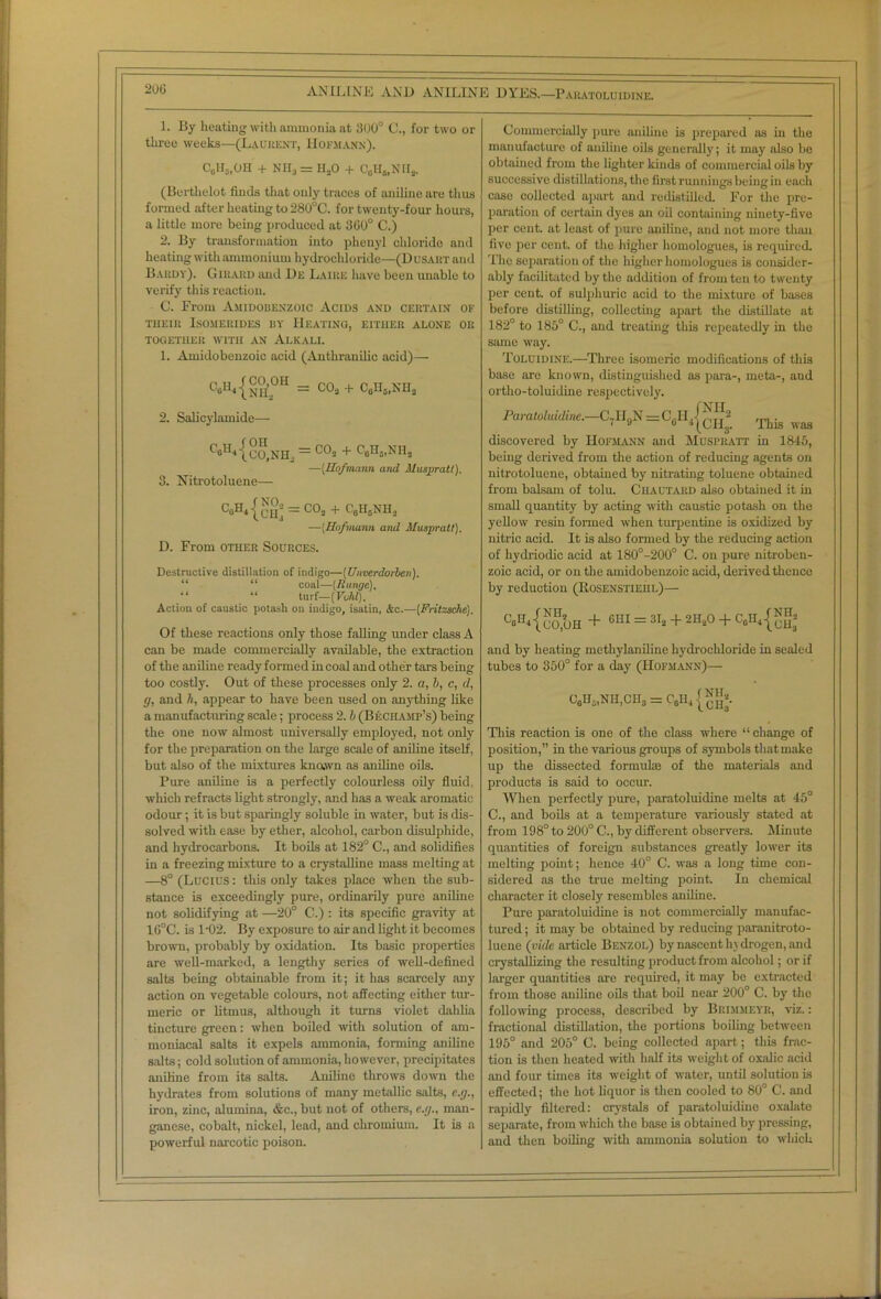 1. By heating with ammonia at 300° C., for two or three weeks—(Laurent, Hofmann). C6H„OH + NH3 = HaO + C0H5,NII2. (Berthelot finds that only traces of aniline are thus formed after heating to 280°C. for twenty-four hours, a little more being produced at 300° C.) 2. By transformation into phenyl chloride and heating with ammonium hydrochloride—(Dusaut and Bardy). Girard and De Laire have been unable to verify this reaction. C. From Amidobenzoic Acids and certain of THEIR ISOMEIIIDES BY HEATING, EITHER ALONE OR TOGETHER WITH AN ALKALI. 1. Amidobenzoic acid (Anthranilic acid)— C»Uj{nH2°H = c°3 + can5.NH2 2. Salicylamide— f’eH4-^2o,NH, = GOs + C6n3.NH2 —[Hofmann and Alusjpratl). 3. Nitrotoluene— C0H<® = co2 + CeHsNH, —(Hofmann and Muspratl). D. From other Sources. Destructive distillation of indigo—(Unverdorben). “ “ coal—{Range). “ “ turf—(Void). Action of caustic potash on indigo, isatin, &c.—(Fritzsche). Of these reactions only those falling under class A can be made commercially available, the extraction of the aniline ready formed in coal and other tars being too costly. Out of these processes only 2. a, b, c, d, </, and ti, appear to have been used on anything like a manufacturing scale; process 2. b (Bechamp’s) being the one now almost universally employed, not only for the preparation on the large scale of aniline itself, but also of the mixtures known as aniline oils. Pure aniline is a perfectly colourless oily fluid, which refracts light strongly, and has a weak aromatic odour; it is but sparingly soluble in water, but is dis- solved with ease by ether, alcohol, carbon disulphide, and hydrocarbons. It boils at 182° C., and solidifies in a freezing mixture to a crystalline mass melting at —8° (Lucius: this only takes place when the sub- stance is exceedingly pure, ordinarily pure aniline not solidifying at —20° C.) : its specific gravity at 16°C. is l-02. By exposure to air and light it becomes brown, probably by oxidation. Its basic properties are well-marked, a lengthy series of well-defined salts being obtainable from it; it has scarcely any action on vegetable colours, not affecting either tur- meric or litmus, although it turns violet dahlia tincture green: when boiled with solution of am- moniacal salts it expels ammonia, forming aniline salts; cold solution of ammonia, however, precipitates aniline from its salts. Aniline throws down the hydrates from solutions of many metallic salts, c.g., iron, zinc, alumina, &c., but not of others, «.</., man- ganese, cobalt, nickel, lead, and chromium. It is a powerful narcotic poison. Commercially pure aniline is prepared as in the manufacture of aniline oils generally; it may also be obtained from the lighter kinds of commercial oils by successive distillations, the first runnings being in each case collected apart and redistilled. For the pre- paration of certain dyes an oil containing ninety-five per cent, at least of pure aniline, and not more than five per cent, of the higher homologues, is required. The separation of the higher homologues is consider- ably facilitated by the addition of from ten to twenty per cent, of sulphuric acid to the mixture of bases before distilling, collecting apart the distillate at 182° to 185° C., and treating this repeatedly in the same way. Toluidine.—Three Isomeric modifications of this base are known, distinguished as para-, meta-, and ortho-toluidine respectively. Paratoluidine.—C7H,.N=C.JI,{?2 J2 .... . 7» o 4 (OHjg. This was discovered by Hofmann and Muspratt in 1845, being derived from the action of reducing agents on nitrotoluene, obtained by nitrating toluene obtained from balsam of tolu. ClIAUTARD also obtained it in small quantity by acting with caustic potash on the yellow resin formed when turpentine is oxidized by nitric acid. It is also formed by the reducing action of hydriodic acid at 180°-200° C. on pure nitroben- zoic acid, or on the amidobenzoic acid, derived thence by reduction (Rosenstiehl)— C“H<{KuH + 6HI = 3I2 + 2H20 + C,H4{^ and by heating methylaniline hydrochloride in sealed tubes to 350° for a day (Hofmann)— c6h2,nh,ch3 = c6h4 {™3. This reaction is one of the class where “ change of position,” in the various groups of symbols thatmake up the dissected formuke of the materials and products is said to occur. When perfectly pure, paratoluidine melts at 45° C., and boils at a temperature variously stated at from 198° to 200° C., by different observers. Minute quantities of foreign substances greatly lower its melting point; hence 40° C. was a long time con- sidered as the true melting point. In chemical character it closely resembles aniline. Pure paratoluidine is not commercially manufac- tured ; it may be obtained by reducing paranitroto- luene (vide article Benzol) by nascent hydrogen, and crystallizing the resulting product from alcohol; or if larger quantities are required, it may be extracted from those aniline oils that boil near 200° C. by the following process, described by Brimmeyr, viz.: fractional distillation, the portions boiling between 195° and 205° C. being collected apart; this frac- tion is then heated with half its weigh t of oxalic acid and four times its weight of water, until solution is effected; the hot liquor is then cooled to 80° C. and rapidly filtered: crystals of paratoluidine oxalate separate, from which the base is obtained by pressing, and then boiling with ammonia solution to which