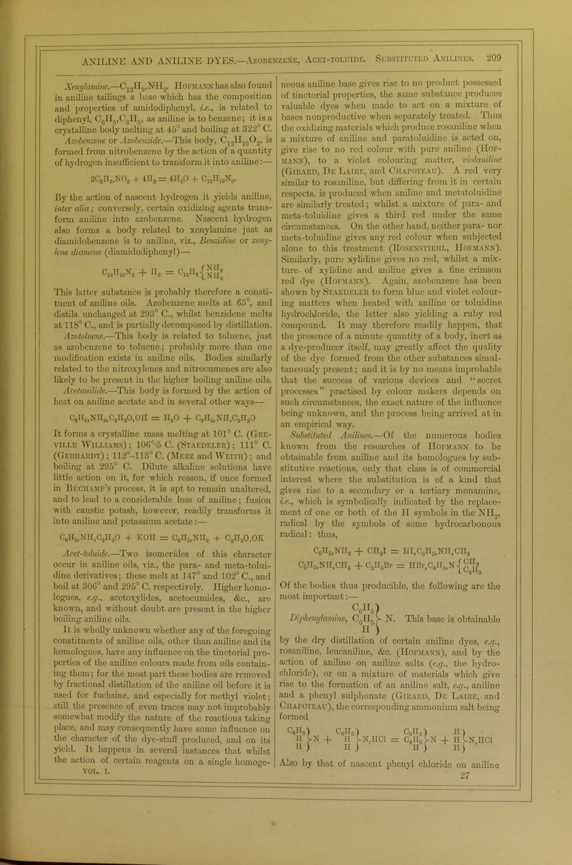 Xenylamine.—C12H9,NII2. Hofmann has also found in aniline tailings a base which has the composition and properties of amidodiphenyl, i.e., is related to diphenyl, C0II5,C0H6, as aniline is to benzene; it is a crystalline body melting at 45° and boiling at 322° C. Azobcnzene or Azobcnzide.—This body, C12H10O2, is formed from nitrobenzene by the action of a quantity of hydrogen insufficient to transform it into aniline:— 2CgH5,NOa + 4U, = 411,0 + C12H10Na. By the action of nascent hydrogen it yields aniline, inter alia ; conversely, certain oxidizing agents trans- form aniline into azobenzene. Nascent hydrogen also forms a body related to xenylamine just as diamidobenzene is to aniline, viz., Benzidine or xeny- lene diamcne (diamidodiphenyl)— c12h10n, + H, = ClaH8{NH, This latter substance is probably therefore a consti- tuent of aniline oils. Azobenzene melts at 65°, and distils unchanged at 293° C., wliilst benzidene melts at 118° C., and is partially decomposed by distillation. Azutoluene.—This body is related to toluene, just ns azobenzene to toluene; probably more than one modification exists in aniline oils. Bodies similarly related to the nitroxylenes and nitrocumenes are also likely to be present in the higher boiling aniline oils. Acetanilide.—This body is formed by the action of heat on aniline acetate and in several other ways— C6H5)NH,,CaH30,0H = H,0 + CgHgjNfl.CjHjO It forms a crystalline mass melting at 101° C. (Giie- ville Williams); 106°-5 C. (Staedeler) ; 111° C. (Gerhardt) ; 112°-113° C. (Mefiz and Weith) ; and boiling at 295° C. Dilute alkaline solutions have little action on it, for which reason, if once formed in Bicciiamp’s process, it is apt to remain unaltered, and to lead to a considerable loss of aniline; fusion with caustic potash, however, readily transforms it into aniline and potassium acetate:— C6Hs,NH,CsH30 + KOH = 06H5lNII, + C,n30,0K Acet-toluide.—Two isomerides of this character occur in aniline oils, viz., the para- and meta-tolui- dine derivatives; these melt at 147° and 102° C., and boil at 306° and 295° C. respectively. Higher homo- logues, e.ej.y aeetoxylides, acetocumides, &c., are known, and without doubt are present in the higher boiling aniline oils. It is wholly unknown whether any of the foregoing constituents of aniline oils, other than aniline and its liomologues, have any influence on the tinctorial pro- perties of the aniline colours made from oils contain- ing them; for the most part these bodies are removed by fractional distillation of the aniline oil before it is used for fuchsine, and especially for methyl violet; still the presence of even traces may not improbably somewhat modify the nature of the reactions taking place, and may consequently have some influence on the character of the dye-stuff produced, and on its yield. It happens in several instances that whilst the action of certain reagents on a single homoge- VOL. i. ncous aniline base gives rise to no product possessed of tinctorial properties, the same substance produces valuable dyes when made to act on a mixture of bases nonproductive when separately treated. Thus the oxidizing materials which produce rosaniline when a mixture of aniline and paratoluidine is acted on, give rise to no red colour with pure aniline (Hof- mann), to a violet colouring matter, violaniline (Girard, De Laiiie, and Chatoteau). A red very similar to rosaniline, but differing from it in certain respects, is produced when aniline and metatoluidine arc similarly treated; whilst a mixture of para- and meta-toluidine gives a third red under the same circumstances. On the other hand, neither para- nor meta-toluidine gives any red colour when subjected alone to this treatment (Rosenstikiil, Hofmann). Similarly, pure xylidine gives no red, wliilst a mix- ture of xylidine and aniline gives a fine crimson red dye (Hofmann). Again, azobcnzene has been shown by Staedeler to form blue and violet colour- ing matters 'when heated with aniline or toluidine hydrochloride, the latter also yielding a ruby red compound. It may therefore readily happen, that the presence of a minute quantity of a body, inert as a dye-producer itself, may greatly affect the quality of the dye formed from the other substances simul- taneously present; and it is by no means improbable that the success of various devices and “secret processes” practised by colour makers depends on such circumstances, the exact nature of the influence being unknown, and the process being arrived at in an empirical way. Substituted Anilines.—Of the numerous bodies known from the researches of Hofmann to be obtainable from aniline and its homologues by sub- stitutive reactions, only that class is of commercial interest where the substitution is of a kind that gives rise to a secondary or a tertiary monamine, i.e., which is symbolically indicated by the replace- ment of one or both of the II symbols in the Nil.,, radical by the symbols of some hydrocarbonous radical: thus, c0h6,nh2 + cn3i = Hi,c0n5,NH,cn3 C6H5,Nn,CH3 +CaII5Br = HBr,C0II5,N{gj>_ Of the bodies thus producible, the following arc the most important:— cyu Diphemjlamine, C01I6N. This base is obtainable H ) by the dry distillation of certain aniline dyes, c.r/., rosaniline, leucaniline, &c. (Hofmann), and by the action of aniline on aniline salts (e.y., the hydro- chloride), or on a mixture of materials which give rise to the formation of an aniline salt, e.<j., aniline and a phenyl sulphonate (Girard, De Laire, and Chapoteau), the corresponding ammonium salt being formed ) C0H0) i C0II5) H) U + H -N,HC1 = C,.H, -N 4- H t i II i II j Ilf AI30 by that of nascent phenyl chloride on aniline 27