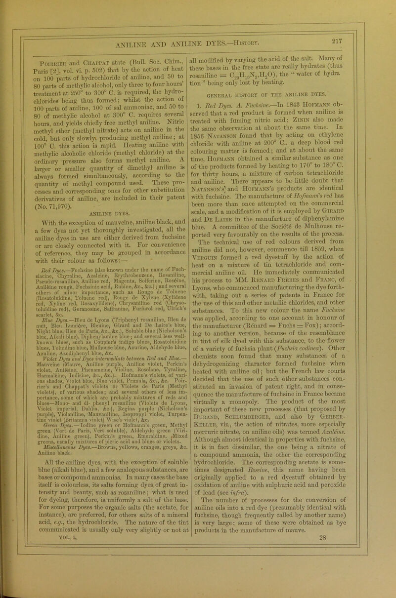 ANILINE AND ANILINE Poirrier and Ciiappat state (Bull. Soc. Chim., Paris [2J, vol. vi. p. 502) that by the action of heat on 100 parts of hydrochloride of aniline, and 50 to 80 parts of methylic alcohol, only three to four hours treatment at 250° to 300° C. is required, the hydro- chlorides being thus formed; whilst the action of 100 parts of aniline, 100 of sal ammoniac, and 50 to 80 of methylic alcohol at 300° C. requires several hours, and yields chiefly free methyl aniline. Nitric methyl ether (methyl nitrate) acts on aniline in the cold, but only slowlyi producing methyl aniline; at 100° C. this action is rapid. Heating aniline with methylic alcoholic chloride (methyl chloride) at the ordinary pressure also forms methyl aniline. A larger or smaller quantity of dimethyl aniline is always formed simultaneously, according to the quantity of methyl compound used. These pro- cesses and corresponding ones for other substitution derivatives of aniline, are included in their patent (No. 71,970). ANILINE DYES. With the exception of mauveine, aniline black, and a few dyes not yet thoroughly investigated, all the aniline dyes in use are either derived from fuchsine or are closely connected with it For convenience of reference, they may be grouped in accordance with their colom- as follows:— Tied Dyes.—Fuchsine (also known under the name of Fuch- siacine, Chyraline, Azaleine, Erythrobenzene, Rosaniline, Pseudo-rosaniline, Aniline red, Magenta, Solferino, Ros6ine, Anileine rough, Fuclisitiic acid, llubine, Ac., Ac.); and several others of minor importance, such as liouge de Toluene (Rosatoluidine, Toluene red), Rouge de Xylene (Xvlidene red, Xyline red, ltosaxylidene), Chrysaniline red (Chryso- toluidine red), Geranosine, Saffranine, Furfurol red, Ulrich's scarlet, Ac. Blue Dyes.—Bleu de Lyons (Triphenyl rosaniline, Bleu de nnit, Bleu Lumifire, Bleuine, Girard and De Laire's blue, Night blue, Bleu de Paris, Ac., Ac.), Soluble blue (Nicholson’s blue, Alknli blue), Diphenylamine blue; and several less well- known blues, such as Coupler’s indigo blues, Rosatoluidine blues, Toluidine blue, Mulhouse blue, Azurine, Aldehyde blue, Azuline, Azodiplienyl blue, Ac. Violet Dyes aiul Dyes intermediate between Bed anti Blue.— Mauveine (Mauve, Aniline purple, Aniline violet, Perkin’s violet, Anileine, Phenameiue, Yioline, Rosolane, Tyraliue, Harmaleine, ludisine, Ac., Ac.). Hofmann's violets, of vari- ous shades, Violet blue, Blue violet, Primula, Ac., Ac. Poir- rier's and Chappat’s violets or Violets de Paris (Methyl violets), of various shades; and several others of less im- portance, some of which are probably mixtures of reds and blues—Mono- and di- phenyl rosaniline (Violets de Lyons, Violet imperial, Dahlia, Ac.), Regina purple (Nicholson’s purple), Violaniliue, Mauvaniline, Isopropyl violet, Turpen- tine violet (Britannia violet) Wise’s violet, Ac. Qreen Dyes. — Iodine green or Hofmann's green, Methyl green (Vert de Paris, Vert soluble), Aldehyde green (Viri- dine, Aniline green), Perkin’s green, Emeraldine. (Mixed greens, usually mixtures of picric acid and blues or violets. Miscellaneous Dyes.—Browns, yellows, oranges, greys, Ac. Aniline black. All the aniline dyes, with the exception of soluble blue (alkali blue), and a few analogous substances, are bases or compound ammonias. In many cases the base itself is colourless, its salts forming dyes of great in- tensity and beauty, such as rosaniline; what is used for dyeing, therefore, is uniformly a salt of the base. For some purposes the organic salts (the acetate, for instance), arc preferred, for others salts of a mineral acid, e.g., the hydrochloride. The nature of the tint communicated is usually only very slightly or not at YOL.. I, DYES.—History. all modified by varying the acid of the salt. Many of these bases in the free state are really hydrates (thus rosaniline = C.20H10N3,II,O), the “ water of hydra tion ” being only lost by heating. GENERAL HISTORY OF TOE ANILINE DYES. 1. Reel Dyes. A. Fuchsine.—In 1843 Hofmann ob- served that a red product is formed when aniline is treated with fuming nitric acid; Zinin also made the same observation at about the same time. In 1856 Natanson found that by acting on ethylene chloride with aniline at 200° C., a deep blood red colouring matter is formed; and at about the same time, Hofmann obtained a similar substance as one of the products formed by heating to 170° to 180° C. for thirty hours, a mixture of carbon tetrachloride and aniline. There appears to be little doubt that Natanson’s1 and Hofmann’s products are identical with fuchsine. The manufacture of Hofmann's red has been more than once attempted on the commercial scale, and a modification of it is employed by Girard and De Laiiie in the manufacture of diphenylamine blue. A committee of the Societe de Mulhouse re- ported very favourably on the results of the process. The technical use of red colours derived from aniline did not, however, commence till 1859, when Verguin formed a red dyestuff by the action of heat on a mixture of tin tetrachloride and com- mercial aniline oil. lie immediately communicated his process to MM. Renard Freres and Franc, of Lyons, who commenced manufacturing the dye forth- with, taking out a series of patents in France for the use of this and other metallic chlorides, and other substances. To this new colour the name Fuchsine was applied, according to one account in honour of the manufacturer (Renard = Fuchs = Fox); accord- ing to another version, because of the resemblance in tint of silk dyed with this substance, to the flower of a variety of fuchsia plant (Fuchsia codinea). Other chemists soon found that many substances of a dehydrogenizing character formed fuchsine when heated with aniline oil; but the French law courts decided that the use of such other substances con- stituted an invasion of patent light, and in conse- quence the manufacture of fuchsine in France became virtually a monopoly. The product of the most important of these new processes (that proposed by Durand, Sciilumberger, and also by Gerber- Keller, viz., the action of nitrates, more especially mercuric nitrate, on aniline oils) was termed Azaleine. Although almost identical in properties with fuchsine, it is in fact dissimilar, the one being a nitrate of a compound ammonia, the other the corresponding hydrochloride. The corresponding acetate is some- times designated Roseine, this name having been originally applied to a red dyestuff obtained by oxidation of aniline with sulphuric acid and peroxide of lead (see infra). The number of processes for the conversion of aniline oils into a red dye (presumably identical with fuchsine, though frequently called by another name) is very large; some of these were obtained as bye products in the manufacture of mauve. 28