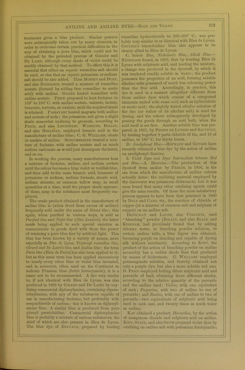 treatment gives a blue product. Similar patents were subsequently taken out by many chemists, in order to overcome certain practical difficulties in the way of obtaining a pure blue, which could not be obtained by the patented process of Girard and De Laire, although every shade of -violet could be readily obtained by that method. To effect this it is essential that either an organic rosaniline salt should be used, or else that an organic potassium or sodium salt should be also added. Thus Monnet and Dury, and also Nicholson, treated a mixture of rosaniline acetate (formed by adding free rosaniline to acetic acid) with aniline. Gilbee heated rosaniline with aniline acetate. Brice proposed to heat fuchsine to 159° to 190° C. with aniline acetate, valerate, lactate, benzoate, tartrate, or oxidate, until the required shade is attained. Passavant heated magenta with aniline and acetate of soda; the potassium salt gives a slight shade somewhat inclining to greenish, according to Price, and also Levinstein. Wanklyn, Bolley, and also Holliday, employed benzoic acid in the manufacture of aniline blue; C. G. Williams, oleate or oxalate of aniline. Schlumberger treated a mix- ture of fuchsine with aniline acetate and as much sodium carbonate as would just decompose the latter, and so on. In working the process, many manufacturers heat a mixture of fuchsine, aniline, and sodium acetate until the colour becomes a bluje violet or reddish blue, and then add to the mass benzoic acid, benzoate of potassium or sodium, sodium formate, stearic acid, sodium stearate, or common tallow soap, in small quantities at a time, until the proper shade appears; of these, soap is the substance most frequently em- ployed. 'Plie crude product obtained in tire manufacture of aniline blue is (when freed from excess of aniline) frequently sold under the name of Direct blue; this again, when purified in various ways, is sold as Purified, blue and Night blue (Bleu Lmnibe), the latter nanffe being applied to such special varieties as communicate to goods dyed with them the power of retaining a pure blue tint by artificial light. This blue has been known by a variety of names, more especially as Bleu de Lyons, Triphenyl rosaniline blue, Girard and De Lairds blue, and Aniline blue; the term Paris blue (Bleu de Paris) has also been applied to it; but as this same tenn has been applied successively to nearly every other blue or violet blue invented, and is, moreover, often used on the Continent to indicate Prussian blue (ferric ferrocyanide), it is a name not to be recommended. A dye very similar to, if not identical with Bleu de Lyons, was also produced in 1866 by Girard and De Laire by oxy- dizing commercial diphenylamine, containing dipara- toluylamine, with any of the substances capable of use in manufacturing fuchsine, but preferably with sesquichloride of carbon ; this is known as diphenyl- amine blue. A similar blue is produced from pure phenyl paratoluidine. Commercial diphenylamine blue is probably a mixture of various substances, the chief of which are also present in Bleu do Lyons. The blue dye of Delvaux, prepared by heating rosaniline hydrochloride to 200—250 C., was pro- bably very similar to or identical with Bleu de Lyons. Courier’s rosatoluidine blue also appears to bo closely allied to Bleu de Lyons. C. Soluble Blue, Nicholson's Blue, .Alkali Blue.— Nicholson found, in 1862, that by treating Bleu de Lyons with sulphuric acid, and heating the mixture, a change was produced in the dyestuff, by which it was rendered readily soluble in water; the product possesses the properties of an acid, forming soluble alkaline salts possessed of much less colouring power than the free acid. Accordingly, in practice, this dye is used in a manner altogether different from those aniline dyes which consist of a compound ammonia united with some acid, such as hydrochloric or acetic acid; the slightly tinted alkaline solution of the dye (or rather of its alkaline salt) is used for dyeing, and the colour subsequently developed by passing the goods through an acid bath, when the acid itself is set free. Another soluble blue was pre- pared, in 1861, by Persoz de Luynes and Sai.vetat, by heating together 9 parts chloride of tin, and 16 of aniline, to 180° C. for thirty hours. D. Azodiphenyl Blue.—Hofmann and Geyger have recently obtained a blue dye by the action of aniline on azodiphenyl diamine. 3. Violet Dyes and Dyes Intermediate between Bed and Blue.—A. Mauveine.—The production of this dyestuff from aniline by Perkin, in 1856, is the era from which the manufacture of aniline colours actually dates: the oxidizing material employed by the discoverer was potassium dichromate, but it was soon found that many other oxidizing agents could give the same results. Of these the most satisfactory process appears to have been that patented in 1860 by Dale and Caro, viz., the reaction of chloride of copper (or a mixture of common salt and sulphate of copper) on an aniline salt. Depouilly and Lauth, also Coblentz, used “bleaching” powder (Bolley, and also Beale and Kirkham, had previously found that by adding chlorine water, or bleaching powder solution, to certain aniline salts, a blue liquor was obtained, becoming purple on standing and capable of dyeing silk without mordants). According to Kopp, the product of the action of bleaching powder on aniline invariably has a redder shade than that produced by means of bichromate. G. Williams employed permanganate solution, and thereby obtained not only a purple dye, but also a more soluble red one. D. Price employed boiling dilute sulphuric acid and peroxide of lead, obtaining three different shades, according to the relative quantity of the peroxide and the aniline used: Violine, with one equivalent of each; Purpurine, with two of aniline to one of peroxide; and Roseine, with one of aniline to two of peroxide—two equivalents of sulphuric acid being used in each case, and twenty times as much water as aniline. Kay obtained a product, Harmaline, by the action of manganese dioxide and sulphuric acid on aniline. Kopp, Stark, and also Smith prepared violet dyes by oxidizing an aniline sidt with potassium ferricyanide;