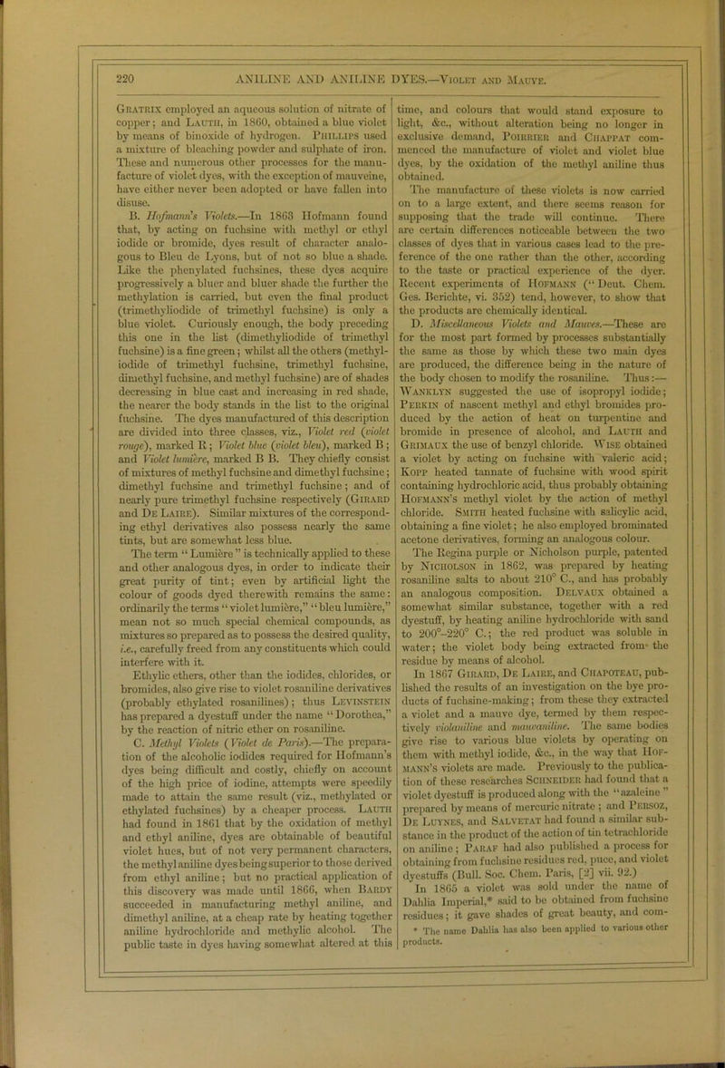 Gratrix employed an aqueous solution of nitrate of copper; and Lautii, in I860, obtained a blue violet by means of binoxide of hydrogen. Phillips used a mixture of bleaching powder and sulphate of iron. These and numerous other processes for the manu- facture of violet dyes, with the exception of mauveine, have either never been adopted or have fallen into disuse. B. Hofmann's Violets.—In 18G3 Hofmann found that, by acting on fuchsine with methyl or ethyl iodide or bromide, dyes result of character analo- gous to Bleu de Lyons, but of not so blue a shade. Like the phcnylated fuchsines, these dyes acquire progressively a bluer and bluer shade the further the methylation is carried, but even the final product (trimethyliodide of trimetliyl fuchsine) is only a blue violet. Curiously enough, the body preceding this one in the list (dimethyliodide of trimethyl fuchsine) is a fine green; whilst all the others (methyl- iodide of trimetliyl fuchsine, trimethyl fuchsine, dimethyl fuchsine, and methyl fuchsine) are of shades decreasing in blue cast and increasing in red shade, the nearer the body stands in the list to the original fuchsine. The dyes manufactured of this description are divided into three classes, viz., Violet red (violet rouge), marked R ; Violet blue (violet bleu), marked B ; and Violet lumiere, marked B B. They chiefly consist of mixtures of methyl fuchsine and dimethyl fuchsine; dimethyl fuchsine and trimetliyl fuchsine; and of nearly pure trimetliyl fuchsine respectively (Girard and De Laire). Similar mixtures of the correspond- ing ethyl derivatives also possess nearly the same tints, but are somewhat less blue. The term “ Lumiere ” is technically applied to these and other analogous dyes, in order to indicate their great purity of tint; even by artificial light the colour of goods dyed therewith remains the same: ordinarily the terms “ violet lumiere,” “bleu lumiere,” mean not so much special chemical compounds, as mixtures so prepared as to possess the desired quality, i.e., carefully freed from any constituents which could interfere with it. Ethylic ethers, other than the iodides, chlorides, or bromides, also give rise to violet rosaniline derivatives (probably ethylated rosanilines); thus Levinstein has prepared a dyestuff under the name “ Dorothea,” by the reaction of nitric ether on rosaniline. C. Methyl Violets ( Violet de Paris).—The prepara- tion of the alcoholic iodides required for Hofmann’s dyes being difficult and costly, chiefly on account of the high price of iodine, attempts were speedily made to attain the same result (viz., methylated or ethylated fuchsines) by a cheaper process. Lauth had found in 1861 that by the oxidation of methyl and ethyl aniline, dyes are obtainable of beautiful violet hues, but of not very permanent characters, the methyl aniline dyes being superior to those derived from ethyl aniline; but no practical application of this discoveiy was made until 1866, when Bardy succeeded in manufacturing methyl aniline, and dimethyl aniline, at a cheap rate by heating together aniline hydrochloride and methylic alcohol. The public taste in dyes having somewhat altered at this time, and colours that would stand exposure to light, &c., without alteration being no longer in exclusive demand, Poiiirier and Ciiappat com- menced the manufacture of violet and violet blue dyes, by the oxidation of the methyl aniline thus obtained. The manufacture of these violets is now carried on to a large extent, and there seems reason for supposing that the trade will continue. There are certain differences noticeable between the two classes of dyes that in various cases lead to the pre- ference of the one rather than the other, according to the taste or practical experience of the dyer. Recent experiments of Hofmann (“ Deut. Chem. Ges. Berichte, vi. 352) tend, however, to show that the products are chemically identical. D. Miscellaneous Violets and Motives.—These are for the most part formed by processes substantially the same as those by which these two main dyes are produced, the difference being in the nature of the body chosen to modify the rosaniline. Thus:— Wanklyn suggested the use of isopropyl iodide; Perkin of nascent methyl and ethyl bromides pro- duced by the action of heat on turpentine and bromide in presence of alcohol, and Lauth and Grimaux the use of benzyl chloride. Wise obtained a violet by acting on fuchsine with valeric acid; Kopp heated tannate of fuchsine with wood spirit containing hydrochloric acid, thus probably obtaining Hofmann’s methyl violet by the action of methyl chloride. Smith heated fuchsine with salicylic acid, obtaining a fine violet; he also employed brominated acetone derivatives, forming an analogous colour. The Regina purple or Nicholson purple, patented by Nicholson in 1862, was prepared by heating rosaniline salts to about 210° C., and has probably an analogous composition. Delvaux obtained a somewhat similar substance, together with a red dyestuff, by heating anib'ne hydrochloride with sand to 200°-220° C.; the red product was soluble in water; the violet body being extracted from the residue by means of alcohol. In 1867 Girard, De Laip.e, and Chapoteau, pub- lished the results of an investigation on the bye pro- ducts of fuchsinc-making; from these they extracted a violet and a mauve dye, termed by them respec- tively violanilinc and nutuvanilwe. rIhe same bodies give rise to various blue violets by operating on them with methyl iodide, &c., in the way that Hof- mann’s violets are made. Previously to the publica- tion of these researches Schneider had found that a violet dyestuff is produced along -with the “azaleine ” prepared by means of mercuric nitrate ; and Persoz, De Luynes, and Salvetat had found a similar sub- stance in the product of the action of tin tetrachloride on aniline ; Paraf had also published a process for obtaining from fuchsine residues red, puce, anil violet dyestuffs (Bull. Soc. Chem. Paris, [2] vii. 92.) In 1865 a violet was sold under the name of Dahlia Imperial,* said to be obtained from fuchsine residues; it gave shades of great beauty, and com- * The name Dahlia has also been applied to various other products.