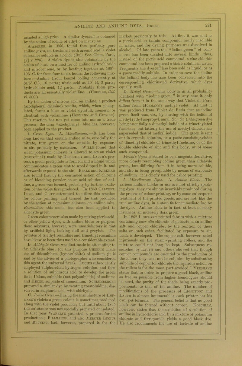 manded a high price. A similar dyestuff is obtained market previously to this. At first it was sold as by the action of iodide of ethyl on mauveine. a picric acid or tannin compound, nearly insoluble St.edeler, in 1866, found that perfectly pure in water, and for dyeing purposes was dissolved in aniline gives, on treatment with arsenic acid, a violet alcohol. Of late years the “ iodine green ” of com- substance soluble in alcohol (Bull. Soc. Cliim. Paris, merce has been divided into several kinds; thus, [2] v. 225). A violet dye is also obtainable by the instead of the picric acid compound, a zinc chloride action of heat on a mixture of aniline hydrochloride compound has been prepared which is soluble in water. and nitrobenzene, or by heating together at 180°- Frequently the dyestuff has been sold as liquid, or as 195° C. for from four to six hours, the following mix- a paste readily soluble. In order to save the iodine ture:—Aniline (from benzol boiling constantly at the iodized body has also been converted into the 81'5° C.), 10 parts; nitric acid at 40° B, 3 parts; corresponding chlorinated derivative, which dyes hydrochloric acid, 12 parts. Probably these pro- equally well. ducts are all essentially violaniline. (Coupier, ibid. D. Methyl Green.—Tliis body is in all probability vi. 500.) identical with “ iodine green; ” in any case it only By the action of nitrous acid on aniline, a product differs from it in the same way that Violet de Paris (azodiphenyl diamine) results, which, when pheny- differs' from Hofmann’s methyl violet. At first it ' lated, forms a blue or violet dyestuff, isomeric or was produced from Violet de Paris just as iodine identical with violaniline (Hofmann and Geyger). green itself was, viz., by heating with the iodide of This reaction has not yet come into use as a trade methyl (ethyl isopropyl, amyl, &c., &c.), the green dye process; the term “azodiphenyl” blue has, however, being essentially a dimethyl iodide of a trimethylated been applied to the product. fuchsine; but latterly the use of methyl chloride has 4. Green Dyes.—A. Miscellaneous.—Tt has been superseded that of methyl iodide. The green is sent long known that certain aniline salts, especially the out in crystals, solution, or a paste consisting.either nitrate, turn green on the outside by exposure of dimethyl chloride of trimethyl fuchsine, or of the to air, probably by oxidation. Willm found that double chloride of zinc and this body, or of some when potassium chlorate is allowed to act on violet such compound. (mauveine?) made by Depouilly and Lacth’s pro- Perkin's Green is stated to be a magenta derivative, cess, a green precipitate is formed, and a liquid which more closely resembling iodine green than aldehyde communicates a green tint to wool dipped in it, and green, but differing from it in being more soluble, afterwards exposed to the air. Beale and Kirkham and also in being precipitable by means of carbonate also found that by the continued action of chlorine of sodium: it is chiefly used for calico printing. or of bleaching powder on an acid solution of ani- 5. Miscellaneous Dyes. A. Aniline Black.—The line, a green was formed, probably by further oxida- various aniline blacks in use are not strictly speak- tion of the violet first produced. In 1860 Calvert, ing dyes; they are almost invariably produced during Lowe, and Clift attempted to utilize this reaction the process of colour printing, or by some subsequent for colour printing, and termed the tint produced treatment of the printed goods, and are not, like the by the action of potassium chlorate on aniline salts, true aniline dyes, in a state fit for immediate use by Evieraldine: this name has also been applied to the dyer. Aniline black is in fact, at least in many aldehyde green. instances an intensely dark green. Green colours were also made by mixing picric acid, In 1862 Ligiitfoot printed fabrics with a mixture or other yellow dyes, with aniline blues or purples; containing inter alia chlorate of potassium, an aniline these mixtures, however, were unsatisfactory in tint salt, and copper chloride; by the reaction of these by artificial light, looking dull and greyish. The salts on each other, facilitated by exposure to air, pierates of triethyl rosaniline and trimethyl rosaniline black is developed. The copper salt, however, acted have likewise been thus used to a considerable extent. injuriously on the steam-printing rollers, and the B. Aldehyde Green was first made in attempting to mixture could not long be kept. Subsequent re- fix aldehyde blue: for this purpose Cherpin made searches by Lautii and others showed that though use of thiosulphate (hyposulphite) of sodium (it is copper compounds are essential to the production of said by the advice of a photographer who considered the colour, they need not be soluble; by substituting this agent the universal fixer). Lucius subsequently sulphide of copper for chloride the injurious action on employed sulphuretted hydrogen solution, and then the rollers is for the most part avoided. ’ Vehsmann a solution of sulphurous acid to develop the green states that in order to prepare a good black, aniline tint; Uskbe, sulphide (not polysulphide) of sodium; as free as possible from higher homologues should and IIirzel sulphide of ammonium. Schlumberger be used, the purity of the shade being exactly pro- prepared a similar dye by treating rosatoluidine, dis- portionate to that of the aniline. The number of solved in sulphuric acid, with aldehyde. modifications of the processes of Ligiitfoot and C. Iodine Green.—During the manufacture of IIof- Lautii is almost innumerable; each printer lias his si Ann’s violets a green colour is sometimes produced own pet formula. The general belief is that no good along witli the violet products; but until about 1865 black can be formed without copper. Koeciilin, this substance was not specially prepared or isolated. however, states that the oxidation of a solution of In that year Wanklyn patented a process for its aniline in hydrochloric acid by a mixture of potassium production; Fillsianns, and also Meister Lucius chlorate and ferricyanide yields a good black dye. and BruNing, had, however, prepared it for the . He also recommends the use of tartrate of aniline