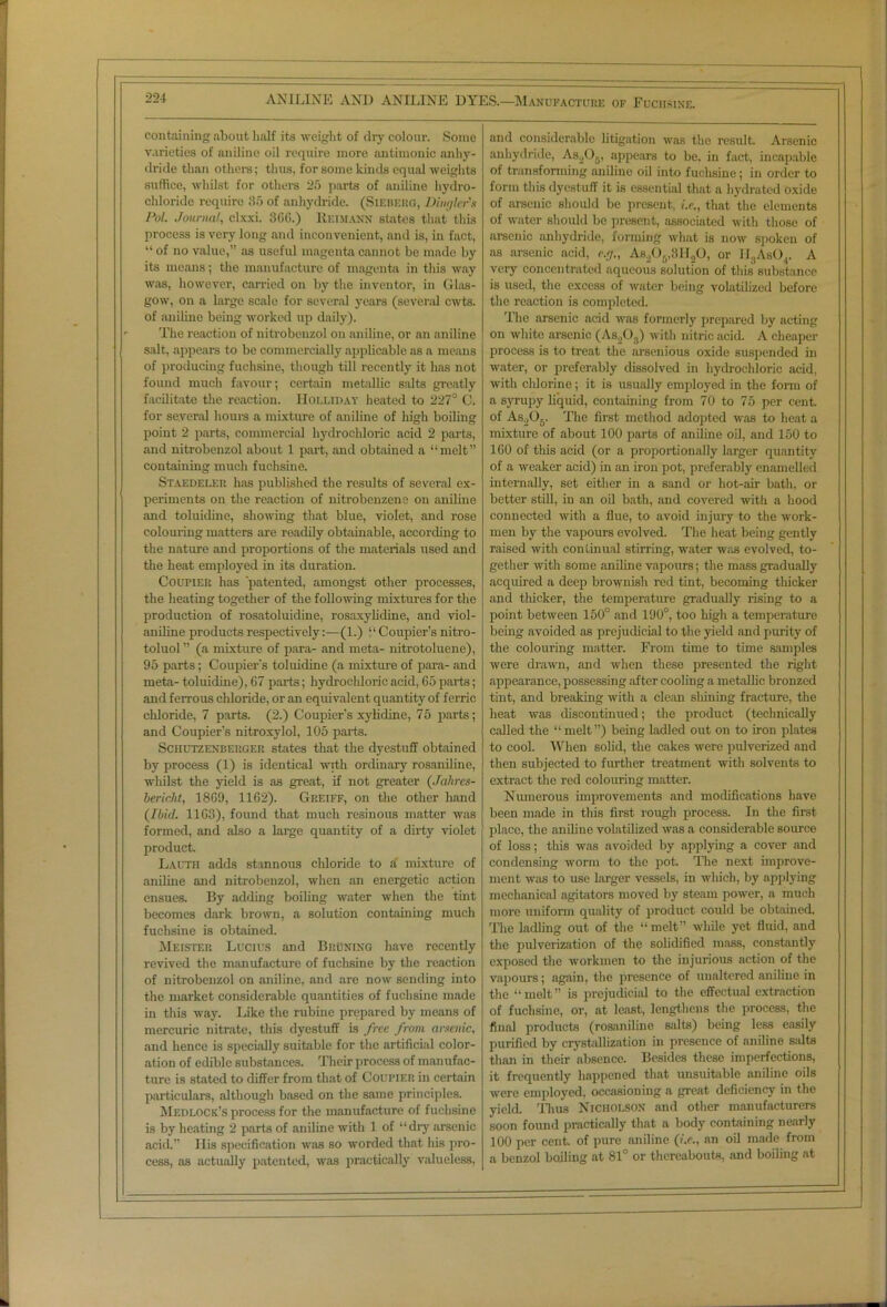 containing about half its weight of dry colour. Some varieties of aniline oil require more antimonic anhy- dride than others; thus, for some kinds cquid weights suffice, whilst for others 25 parts of aniline hydro- chloride require 85 of anhydride. (Siebkiig, Dingier's Pol. Journal, clxxi. 366.) Reimann states that this process is very long and inconvenient, and is, in fact, “ of no value,” as useful magenta cannot be made by its means; the manufacture of magenta in this way was, however, carried on by the inventor, in Glas- gow, on a large scale for several years (several cwts. of aniline being worked up daily). ' The reaction of nitrobonzol on aniline, or an aniline salt, appears to be commercially applicable as a means of producing fuchsine, though till recently it has not found much favour; certain metallic salts greatly facilitate the reaction. Holliday heated to 227° C. for several horn's a mixture of aniline of high boiling point 2 parts, commercial hydrochloric acid 2 parts, and nitrobenzol about 1 part, and obtained a “melt” containing much fuchsine. Staedei.eu has published the results of several ex- periments on the reaction of nitrobenzene on aniline and toluidine, showing that blue, violet, and rose colouring matters are readily obtainable, according to the nature and proportions of the materials used and the heat employed in its duration. Coupier has 'patented, amongst other processes, the heating together of the following mixtures for the production of rosatoluidine, rosaxylidine, and viol- aniline products respectively:—(1.) “Coupler’s nitro- toluol ” (a mixture of para- and meta- nitrotoluene), 95 parts; Coupler's toluidine (a mixture of para- and meta- toluidine), 67 parts; hydrochloric acid, 65 ports; and ferrous chloride, or an equivalent quantity of ferric chloride, 7 parts. (2.) Coupier’s xylidine, 75 parts; and Coupier’s nitroxylol, 105 parts. Schutzenberger states that the dyestuff obtained by process (1) is identical with ordinary rosaniline, whilst the yield is as great, if not greater (Jahres- bericht, 1869, 1162). Greiff, on the other hand (Ibid. 1163), found that much resinous matter was formed, and also a large quantity of a dirty violet product. Lacth adds stannous chloride to a' mixture of aniline and nitrobenzol, when an energetic action ensues. By adding boiling water when the tint becomes dark brown, a solution containing much fuchsine is obtained. Meistf.r Lucius and Bruning have recently revived the manufacture of fuchsine by the reaction of nitrobenzol on aniline, and are now sending into the market considerable quantities of fuchsine made in this way. Like the rubinc prepared by means of mercuric nitrate, this dyestuff is free from arsenic, and hence is specially suitable for the artificial color- ation of edible substances. Their process of manufac- ture is stated to differ from that of Coupier in certain particulars, although based on the same principles. Medlock’s process for the manufacture of fuchsine is by heating 2 parts of aniline with 1 of “dry arsenic acid.” Ilis specification was so worded that his pro- cess, as actually patented, was practically valueless, and considerable litigation was the result. Arsenic anhydride, As206, appears to be. in fact, incapable of transforming aniline oil into fuchsine; in order to form this dyestuff it is essential that a hydrated oxide of arsenic should be present, i.e„ that the elements of water should be present, associated with those of arsenic anhydride, forming what is now spoken of as arsenic acid, e.g., As206,8H20, or 1I3As04. A very concentrated aqueous solution of this substance is used, the excess of water being volatilized before the reaction is completed. The arsenic acid was formerly prepared by acting on white arsenic (As203) with nitric acid. A cheaper process is to treat the arsenious oxide suspended in water, or preferably dissolved in hydrochloric acid, with chlorine; it is usually employed in the form of a syrupy liquid, containing from 70 to 75 per cent, of As206. The first method adopted was to heat a mixture of about 100 parts of aniline oil, and 150 to 160 of this acid (or a proportionally larger quantity of a weaker acid) in an iron pot, preferably enamelled internally, set either in a sand or hot-air bath, or better still, in an oil bath, and covered with a hood connected with a flue, to avoid injury to the work- men by the vapours evolved. The heat being gently raised with continual stirring, water was evolved, to- gether with some aniline vapours; the mass gradually acquired a deep brownish red tint, becoming thicker and thicker, the temperature gradually rising to a point between 150° and 190°, too high a temperature being avoided as prejudicial to the yield and purity of the colouring matter. From time to time samples were drawn, and when these presented the right appearance, possessing after cooling a metallic bronzed tint, and breaking with a clean shining fracture, the heat was discontinued; the product (technically called the “ melt”) being ladled out on to iron plates to cool. When solid, the cakes were pulverized and then subjected to further treatment with solvents to extract the red colouring matter. Numerous improvements and modifications have been made in this first rough process. In the first place, the aniline volatilized was a considerable source of loss; this was avoided by applying a cover and condensing worm to the pot. The next improve- ment was to use larger vessels, in which, by applying mechanical agitators moved by steam power, a much more uniform quality of product could be obtained. The ladling out of the “melt” while yet fluid, and the pulverization of the solidified mass, constantly exposed the workmen to the injurious action of the vapours; again, the presence of unaltered aniline in the “melt” is prejudicial to the effectual extraction of fuchsine, or, at least, lengthens the process, the final products (rosaniline salts) being less easily purified by crystallization in presence of aniline s;dts than in their absence. Besides these imperfections, it frequently happened that unsuitable aniline oils were employed, occasioning a great deficiency in the yield. Thus Nicholson and other manufacturers soon found practically that a body containing nearly 100 per cent, of pure aniline (i.e., an oil made from a benzol boiling at 81° or thereabouts, and boiiing at