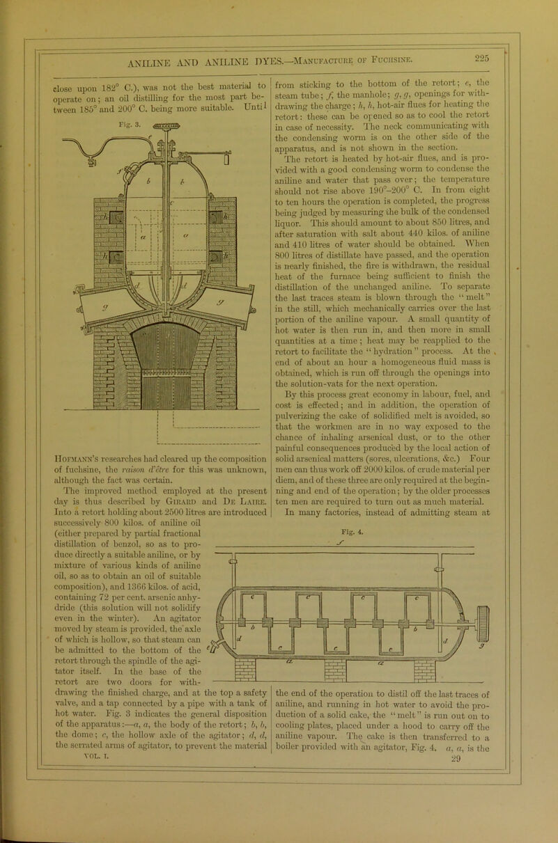 close upon 182° C.). was not tlie best material to operate on; an oil distilling for the most part be- tween 185° and 200° C. being more suitable. Until I Iofmann’s researches had cleared up the composition of fuchsine, the raison d'etre for this was unknown, although the fact was certain. The improved method employed at the present day is thus described by Girard and De Laire. Into a retort holding about 2500 litres are introduced successively 800 kilos, of aniline oil (either prepared by partied fractional distillation of benzol, so as to pro- duce directly a suitable aniline, or by mixture of various kinds of aniline oil, so as to obtain an oil of suitable composition), and 1360 kilos, of acid, containing 72 per cent, arsenic anhy- dride (this solution will not solidify even in the winter). An agitator moved by steam is provided, the'axle of which is hollow, so that steam can bo admitted to the bottom of the retort through the spindle of the agi- tator itself. In the base of the retort are two doors for with- drawing the finished charge, and at the top a safety- valve, and a tap connected by a pipe with a tank of hot water. Fig. 3 indicates the general disposition of the apparatus:—a, a, the body of the retort; b, b, the dome; c, the hollow axle of the agitator; <7, <7, the serrated arms of agitator, to prevent the material VOL. i. from sticking to the bottom of the retort; c, the steam tube; f the manhole; g, g, openings for with- drawing the charge ; h, h, hot-air flues for heating the retort: these can be opened so as to cool the retort in case of necessity. The neck communicating with the condensing worm is on the other side of the apparatus, and is not shown in the section. The retort is heated by hot-air flues, and is pro- vided with a good condensing worm to condense the aniline and water that pass over; the temperature should not rise above 190°-200° C. In from eight to ten hours the operation is completed, the progress being judged by measuring the bulk of the condensed liquor. This should amount to about 850 litres, and after saturation with salt about 440 kilos, of aniline and 410 litres of water should be obtained. When 800 litres of distillate have passed, and the operation is nearly finished, the fire is withdrawn, the residual heat of the furnace being sufficient to finish the distillation of the unchanged aniline. To separate the last traces steam is blown through the “ melt ” in the still, which mechanically carries over the last portion of the aniline vapour. A small quantity of hot water is then run in, and then more in small quantities at a time; heat may be reapplied to the retort to facilitate the “ hydration ” process. At the , end of about an hour a homogeneous fluid mass is obtained, which is run off through the openings into the solution-vats for the next operation. By this process great economy in labour, fuel, and cost is effected; and in addition, the operation of pulverizing the cake of solidified melt is avoided, so that the workmen are in no way exposed to the chance of inhaling arsenical dust, or to the other painful consequences produced by the local action of solid arsenical matters (sores, ulcerations, &c.) Four men can thus work off 2000 kilos, of crude material per diem, and of these three are only required at the begin- ning and end of the operation; by the older processes ten men are required to turn out as much material. In many factories, instead of admitting steam at the end of the operation to distil off the last traces of aniline, and running in hot water to avoid the pro- duction of a solid cake, the “melt” is run out on to cooling plates, placed under a hood to carry off the aniline vapour. The cake is then transferred to a boiler provided with an agitator, Fig. 4. a, a, is the 29 Fig. 4. S'