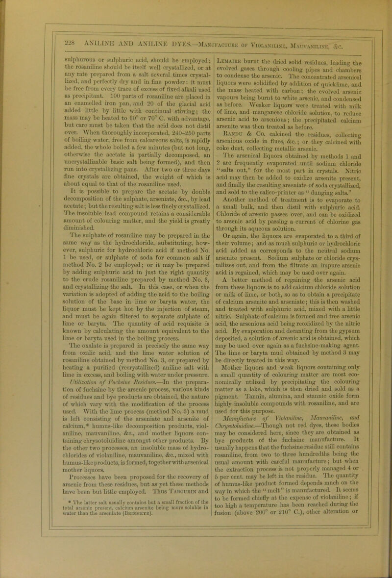 2-8 ANILINE AND ANILINE OYI'X— Manufacture of Violaniline, Mauvaniline, &c. sulphurous or sulphuric acid, should be employed; the rosaniline should be itself well crystallized, or at any rate prepared from a salt several times crystal- lized, and perfectly dry and in fine powder: it must be free from every trace of excess of fixed alkali used as precipitant. 100 parts of rosaniline are placed in an enamelled iron pan, and 20 of the glacial acid added little by little with continual stirring; the mass may be heated to 60° or 70° C. with advantage, but care must be taken that the acid does not distil over. When thoroughly incorporated, 240-250 parts of boiling water, free from calcareous salts, is rapidly added, the whole boiled a few minutes (but not long, otherwise the acetate is partially decomposed, an uncrystallizable basic salt being formed), and then run into crystallizing pans. After two or three days fine crystals are obtained, the weight of which is about equal to that of the rosaniline used. It is possible to prepare the acetate by double decomposition of the sulphate, arseniate, &c., by lead acetate; but the resulting salt is less finely crystallized. The insoluble lead compound retains a considerable amount of colouring matter, and the yield is greatly diminished. The sulphate of rosaniline may be prepared in the same way as the hydrochloride, substituting, how- ever, sulphuric for hydrochloric acid if method No. 1 be used, or sulphate of soda for common salt if method No. 2 be employed; or it may be prepared by adding sulphuric acid in just the right quantity to the crude rosaniline prepared by method No. 3, and crystallizing the salt. In this case, or when the variation is adopted of adding the acid to the boiling solution of the base in lime or baryta water, the liquor must be kept hot by the injection of steam, and must be again filtered to separate sulphate of lime or baryta. The quantity of acid requisite is known by calculating the amount equivalent to the lime or baryta used in the boiling process. The oxalate is prepared in precisely the same way from oxalic acid, and the lime water solution of rosaniline obtained by method No. 3, or prepared by heating a purified (recrystallized) aniline salt with lime in excess, and boiling with water under pressure. Utilisation of Fuchsine Residues.—In the prepara- tion of fuchsine by the arsenic process, various kinds of residues and bye products are obtained, the nature of which vary with the modification of the process used. With the lime process (method No. 3) a mud is left consisting of the arseniate and arsenite of calcium,* humus-like decomposition products, viol- aniline, mauvaniline, &c., and mother liquors con- taining chrysotoluidine amongst other products. By the other two processes, an insoluble mass of hydro- chlorides of violaniline, mauvaniline, &c., mixed with humus-like products, is formed, together with arsenical mother liquors. Processes have been proposed for the recovery of arsenic from these residues, but as yet these methods have been but little employed Thus Taboumn and * The latter salt usually contains but a small fraction of the total arsenic present, calcium arsenite being inoro soluble in water than tile arseniate (Biiin'MEYh). Lemaike burnt the dried solid residues, leading the evolved gases through cooling pipes and chambers to condense the arsenic. The concentrated arsenical liquors were solidified by addition of quicklime, and the mass heated with carbon; the evolved arsenic vapours being burnt to white arsenic, and condensed its before. Weaker liquors were treated with milk of lime, and manganese chloride solution, to reduce arsenic acid to arsenious; the precipitated calcium arsenite was then treated as before. Bandit & Co. calcined the residues, collecting arsenious oxide in flues, &c.; or they calcined with coke dust, collecting metallic arsenic. The arsenical liquors obtained by methods 1 and 2 are frequently evaporated until sodium chloride “salts out,” for the most part in crystals. Nitric acid may then be added to oxidize arsenite present, and finally the resulting arseniate of soda crystallized, and sold to the calico-printer as “dunging salts.” Another method of treatment is to evaporate to a small bulk, and then distil with sulphuric acid. Chloride of arsenic passes over, and can be oxidized to arsenic acid by passing a current of chlorine gas through its aqueous solution. Or again, the liquors are evaporated to a third of their volume; and as much sulphuric or hydrochloric acid added as corresponds to the neutral sodium arsenite present. Sodium sulphate or chloride crys- tallizes out, and from the filtrate an impure arsenic acid is regained, which may be used over again. A better method of regaining the arsenic acid from these liquors is to add calcium chloride solution or milk of lime, or both, so as to obtain a precipitate of calcium arsenite and arseniate; this is then washed and treated with sulphuric acid, mixed with a little nitric. Sulphate of calcium is formed and free arsenic acid, the arsenious acid being reoxidized by the nitric acid. By evaporation and decanting from the gypsum deposited, a solution of arsenic acid is obtained, which may be used over again as a fuchsine-making agent. The lime or baryta mud obtained by method 3 may be directly treated in this way. Mother liquors and weak liquors containing only a small quantity of colouring matter are most eco- nomically utilized by precipitating the colouring matter as a lake, which is then dried and sold as a pigment. Tannin, alumina, and stannic oxide form highly insoluble compounds with rosaniline, and are used for this purpose. Mamifacture of Violaniline, Mauvaniline, and Chrysotoluidine.—Though not red dyes, these bodies may be considered here, since they are obtained as bye products of the fuchsine manufacture. It usually happens that the fuchsine residue still contains rosaniline, from two to three hundredths being the usual amount with careful manufacture; but when the extraction process is not properly managed 4 or 5 per cent, may be left in the residue. The quantity of humus-like product formed depends much on the way in which the “ melt” is manufactured. It seems to be formed chiefly at the expense of violaniline; if too high a temperature has been reached during the fusion (above 200° or 210° C.), other alteration or