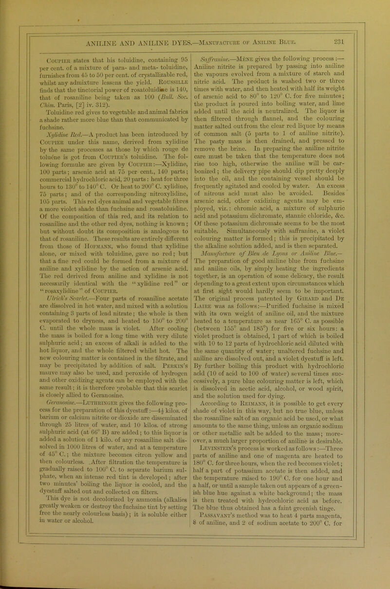 Coupier states that Ins toluidine, containing 95 per cent, of a mixture of para- and meta- toluidine, furnishes from 45 to 50 per cent, of crystalli/.able red, whilst any admixture lessens the yield. Koussille finds that the tinctorial power of rosatoluidine is 140, that of rosaniline being taken as 100 (Bull. Soc. Chim. Paris, [2] iv. 312). Toluidine red gives to vegetable and animal fabrics a shade rather more blue than that communicated by fuchsine. Xylidine Red.—A product has been introduced by Coupiek under this name, derived from xylidine by the same processes as those by which rouge de toluene is got from CouriER’s toluidine. The fol- lowing formuke are given by Coupier:—Xylidine, 100 parts; arsenic acid at 75 per cent., 140 parts; commercial hydrochloric acid, 20 parts: heat for three hours to 130° to 140° C. Or heat to 200° C. xylidine, 75 parts; and of the corresponding nitroxylidine, 105 parts. This red dyes animal and vegetable fibres a more violet shade than fuchsine and rosatoluidine. Of the composition of this red, and its relation to rosaniline and the other red dyes, nothing is known ; but without doubt its composition is analogous to that of rosaniline. These results are entirely different from those of Hofmann, who found that xylidine alone, or mixed with toluidine, gave no red; but that a fine red could be formed from a mixture of aniline and xylidine by the action of arsenic acid. The red derived from aniline and xylidine is not necessarily identical with the “xylidine red” or “ ropaxy Inline ” of Coupier. Ulrich's Scarlet.—Four parts of rosaniline acetate are dissolved in hot water, and mixed with a solution containing 3 parts of lead nitrate; the whole is then evaporated to dryness, and heated to 150° to 200° C. until the whole mass is violet. After cooling the mass is boiled for a long time with very dilute sulphuric acid; an excess of alkali is added to the hot liquor, and the whole filtered whilst hot. The new colouring matter is contained in the filtrate, and may be precipitated by addition of salt. Perkin’s mauve may also be used, and peroxide of hydrogen and other oxidizing agents can be employed with the same result; it is therefore probable that this scarlet is closely allied to Geranosine. Geranosine.—Lutiiringer gives the.following pro- cess for the preparation of this dyestuff:—44 kilos, of barium or calcium nitrite or dioxide are disseminated through 25 litres of water, and 10 kilos, of strong sulphuric acid (at 66° B) are added; to this liquor is added a solution of 1 kilo, of any rosaniline salt dis- solved in 1000 litres of water, and at a temperature of 45° C.; the mixture becomes citron yellow and then colourless. .After filtration the temperature is gradually raised to 100° C. to separate barium sul- phate, when an intense red tint is developed; after two minutes’ boiling the liquor is cooled, and the dyestuff salted out and collected on filters. This dye is not decolorized by ammonia (alkalies greatly weaken or destroy the fuchsine tint by setting free the nearly colourless basis) ; it is soluble either in water or alcohol. Saffranine.—Mf:ne gives the following process :— Aniline nitrite is prepared by passing into aniline the vapours evolved from a mixture of starch and nitric acid. The product is washed two or three times with water, and then heated with half its weight of arsenic acid to 80° to 120° C. for five minutes; the product is poured into boiling water, and lime added until the acid is neutralized. The liquor is then filtered through flannel, and the colouring matter salted out from the clear red liquor by means of common salt (5 parts to 1 of aniline nitrite). The pasty mass is then drained, and pressed to remove the brine. In preparing the aniline nitrite care must be taken that the temperature does not rise too high, otherwise the aniline will be car- bonized ; the delivery pipe should dip pretty deeply into the oil, and the containing vessel should be frequently agitated and cooled by water. An excess of nitrous acid must also be avoided. Besides arsenic acid, other oxidizing agents may be em- ployed, viz.: chromic acid, a mixture of sulphuric acid and potassium dichromate, stannic chloride, &c. Of these potassium dichromate seems to be the most suitable. Simultaneously with saffranine, a violet colouring matter is formed; this is precipitated by the alkaline solution added, and is then separated. Manufacture of Bleu de Lyons or Aniline Blue.— The preparation of good aniline blue from fuchsine and aniline oils, by simply heating the ingredients together, is an operation of some delicacy, the result depending to a great extent upon circumstances which at first sight would hardly seem to be important. The original process patented by Girard and De Laire was as follows:—Purified fuchsine is mixed with its own weight of aniline oil, and the mixture heated to a temperature as near 165° C. as possible (between 155° and 185°) for five or six hours: a violet product is obtained, 1 part of which is boiled with 10 to 12 parts of hydrochloric acid diluted with the same quantity of water; unaltered fuchsine and aniline are dissolved out, and a violet dyestuff is left. By further boiling this product with hydrochloric acid (10 of acid to 100 of water) several times suc- cessively, a pure blue colouring matter is left, which is dissolved in acetic acid, alcohol, or wood spirit, and the solution used for dying. According to Reimann, it is possible to get every shade of violet in this way, but no true blue, unless the rosaniline salt of an organic acid be used, or what amounts to the same thing, unless an organic sodium or other metallic salt be added to the mass; more- over, a much larger proportion of aniline is desirable. Levinstein’s process is worked as follows:—Three parts of aniline and one of magenta are heated to 180° C. for three hours, when the red becomes violet; half a part of potassium acetate is then added, and the temperature raised to 190° C. for one hour and a half, or until a sample taken out appears of a green- ish blue hue against a white background; the mass is then treated with hydrochloric acid as before. The blue thus obtained has a faint greenish tinge. Passavant’s method was to heat 4 parts magenta,