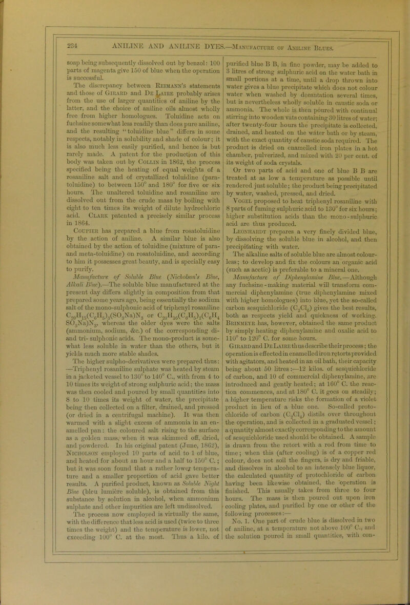 soap being subsequently dissolved out by benzol: 100 parts of magenta give 150 of blue when the operation is successful. The discrepancy between Reimann’s statements and those of Girard and Df, Laire probably arises from the use of larger quantities of aniline by the latter, and the choice of aniline oils almost wholly free from higher homologues. Toluidine acts on fuchsine somewhat less readily than does pure aniline, and the resulting “ toluidine blue ” differs in some respects, notably in solubility and shade of colour; it is also much less easily purified, and hence is but rarely made. A patent for the production of this body was taken out by Collin in 1862, the process specified being the heating of equal weights of a rosaniliue salt and of crystallized toluidine (para- toluiiline) to between 150° and 180° for five or six hours. The unaltered toluidine and rosaniliue are dissolved out from the crude mass by boiling with eight to ten times its weight of dilute hydrochloric acid. Clark patented a precisely similar process in 1864. Courier has prepared a blue from rosatoluidine by the action of aniline. A similar blue is also obtained by the action of toluidine (mixture of para- and meta-toluidine) on rosatoluidine, and according to him it possesses great beauty, and is specially easy to purify. Manufacture of Soluble Blue (Nicholson's Blue, Alkali Blue).—The soluble blue manufactured at the present day differs slightly in composition from that prepared some years ago, being essentially the sodium salt of the mono-sulphouic acid of triphenyl rosaniline C20H15(C0H6)3(SO3Na)Ns or C20H1G(C0II5),(C(.H4 S03Na)N3, whereas the older dyes were the salts (ammonium, sodium, &c.) of the corresponding di- and tri- sulphonic acids. The mono-product is some- what less soluble in water than the others, but it yields much more stable shades. The higher sulpho-derivatives were prepared thus: —Triphenyl rosaniline sulphate was heated by steam in a jacketed vessel to 130° to 140° C., with from 4 to 10 times its weight of strong sulphuric acid; the mass was then cooled and poured by small quantities into 8 to 10 times its weight of water, the precipitate being then collected on a filter, drained, and pressed (or dried in a centrifugal machine). It was then warmed with a slight excess of ammonia in an en- amelled pan: the coloured s;dt rising to the surface as a golden mass, when it was skimmed off, dried, and powdered. In his original patent (June, 1862), Nicholson employed 10 parts of acid to 1 of blue, and heated for about an hour and a half to 150° C.; but it was soon found that a rather lower tempera- ture and a smaller proportion of acid gave better results. A purified product, known as Soluble Nie/ht Blue (bleu lumiere soluble), is obtained from this substance by solution in alcohol, when ammonium sulphate and other impurities are left undissolved. The process now employed is virtually the same, with the difference that less acid is used (twice to three times the weight) and the temperature is lower, not exceeding 100° C. at the most. Thus a kilo, of purified blue B B, in fine powder, may be added to 3 litres of strong sulphuric acid on the water bath in small portions at a time, until a drop thrown into water gives a blue precipitate which does not colour water when washed by decantation several times, but is nevertheless wholly soluble in caustic soda or ammonia. The whole is then poured with continual stirring into wooden vats containing 30 litres of water; after twenty-four hours the precipitate is collected, drained, and heated on the witter bath or by steam, with the exact quantity of caustic soda required. The product is dried on enamelled iron plates in a hot chamber, pulverized, and mixed with 20 per cent, of its weight of soda crystals. Or two parts of acid and one of blue B B arc treated at as low a temperature as possible until rendered just soluble; the product being precipitated by water, washed, pressed, and dried. Vogel proposed to heat triphenyl rosaniline with 8 parts of fuming sulphuric acid to 130° for six hours: higher substitution acids than the mono-sulphuric acid are thus produced. Leonhaiidt prepares a very finely divided blue, by dissolving the soluble blue in alcohol, and then precipitating with water. The alkaline salts of soluble blue are almost colour- less ; to develop and fix the colours an organic acid (such as acetic) is preferable to a mineral one. Manufacture of Diphenylamine Blue.-—Although any fuchsine-making material will transform com- mercial diphenylamine (true diphenylamine mixed with higher homologues) into blue, yet the so-called carbon sesquicldoride (C2C10) gives the best results, both as respects yield and quickness of working. Brinmeyr has, however, obtained the same product by simply heating diphenylamine and oxalic acid to 110° to 120° C. for some hours. G irard and De Laire thus describe their process; the operation is effected in enamelled iron retorts provided with agitators, and heated in an oil bath, their capacity being about 50 litres:—12 kilos, of sesquicldoride of carbon, and 10 of commercial diphenylamine, arc introduced and gently heated; at 160° C. the reac- tion commences, and at 180° C. it goes on steadily; a higher temperature risks the formation of a violet product in lieu of a blue one. So-called proto- chloride of carbon (C^Clj) distils over throughout the operation, and is collected in a graduated vessel; a quantity almost exactly corresponding to the amount of sesquicldoride used should be obtained. A sample is drawn from the retort with a rod from time to time; when this (after cooling) is of a copper red colour, docs not soil the fingers, is dry and friable, and dissolves in alcohol to an intensely blue liquor, the calculated quantity of protochloride of carbon having been likewise obtained, the operation is finished. This usually takes from three to four hours. The mass is then poured out upon iron cooling plates, and purified by one or other of the following processes:— No. 1. One part of crude blue is dissolved in two of aniline, at a temperature not above 100° C., and the solution poured in small quantities, with con-