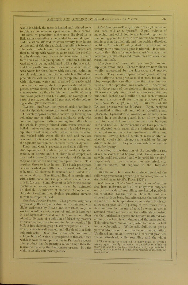 whole is added, the mass is heated and stirred so as to obtain a homogeneous product, and then cooled: 140 kilos, of potassium dichromate dissolved in as little water as possible is then added to the cold liquid, and the whole allowed to stand twenty-four hours. At the end of this time a black precipitate is formed. The vats in which this operation is conducted are then filled up with water, so as to wash the precipi- tate by decantation; the wasliing is repeated three or four times, and the precipitate collected in filters and washed with water, acidulated with sulphuric acid, and finally with pure water; the residue is then boiled with water for three hours with continual agitation. A violet solution is thus obtained, which is filtered and precipitated with an alkali; the precipitate is washed with lukewarm water and dissolved in acetic acid. To obtain a pure product the process should be re- peated several times. From 68 to 90 kilos, of thick mauve-paste may thus be obtained from 100 of heavy aniline oil (Girard and Du Laire); an average of 70 parts of paste, containing 10 per cent, of dry colour- ing matter (Schlumberger). Tabourin and Franc use hydrochloride of aniline in lieu of sulphate in the preparation of Perkin’s mauve. Glavel prepares a soluble mauve by treating the colouring matter with fuming sulphuric acid, with continual agitation: after standing for half an hour the whole is greatly diluted with warm water and boiled. After cooling, common salt is added to pre- cipitate the colouring matter, which is then collected and washed with water till the acid and salt are removed. It is wholly soluble in warm water, and the aqueous solution can be used direct for dyeing. Dale and Caro’s process is worked as follows:— One equivalent of aniline hydrochloride, sulphate, acetate, or nitrate, and 6 of chloride of copper, are dissolved in water (30 times the weight of the aniline salt), and boiled till nothing more precipitates. This requires three to four hours. The black precipitate is then washed pn a filter with a weak solution of soda until all chlorine is removed, and boiled with water as above. The filtered liquid is precipitated witli a little soda, and the precipitate washed, when it is fit for use. Some dyestuff is left in the residue insoluble in water, whence it can be extracted by alcohol. A mixture of sulphate of copper and chloride of sodium, in equivalent quantities, answers as well as copper chloride. Bleaching Powder Process.—This process, originally proposed by Bolley, and subsequently patented with slight variations by Beale and Kirkham, may be worked as follows:—One part of aniline is dissolved in 1 of hydrochloric acid and 3 of water, and then added to 60 parts of a solution of bleaching powder of such a strength as to contain 11 per cent, of its bulk of free chlorine gas; a black precipitate is thrown down, which is well washed, and dissolved in a little sulphuric acid. On addition to the latter solution of a large bulk of water, a precipitate is thrown down which is washed and purified as in Perkin’s process. The product has frequently a redder tinge than the mauveine made by the bichromate process; but the yield is usually somewhat greater. Etlujl Mauveine.—The liydriodide of ethyl mauveine has been sold as a dyestuff. Equal weights of mauveine and ethyl iodide are heated together to the boiling point for four to five hours; the excess of iodide is then distilled off, and the residue dissolved in 16 to 20 parts of 'boiling alcohol; after standing twenty-four hours, the liquor is filtered. It is note- worthy that this substance has a redder shade than mauveine, whilst ethylated rosanilines are bluer than rosaniliue itself. Manufacture of Violets de Lyons. — (Mono- and diphenyl- rosaniline). These violets are now almost wholly superseded by the Hofmann and methyl violets. They were prepared some years ago by essentially the same process as that used for aniline blue, except that a smaller proportion of aniline was used and the operation was shortened. According to E. Kopp many of the violets in the market about 1865 were simply mixtures of substances containing unaltered' fuchsine and aniline blue: such mixtures do not answer well for dyeing purposes (Bait. Soc. Chim. Paris, [2] iii. 153). Girard and De Laire’s process was as follows: — Equal weights of purified aniline oil and of a rosaniline salt (arseniate, hydrochloride, oxalate, or acetate) were heated in a cohobator placed in an oil or paraffin bath for several hours to a temperature between 155° and 180° C. The violaceous mass thus produced was digested with warm dilute hydrochloric acid, which dissolved out the unaltered aniline and fuchsine, leaving behind a violet mass soluble in alcohol, wood spirit, strong acetic acid, or boiling dilute acetic acid. Any of these solutions can be used for dyeing. According to the duration of the operation a red or a blue violet could be produced; these were sold as “ Imperial red violet ” and “ Imperial blue violet ” respectively. In permanency they are inferior to Perkin’s mauve, but superior to the Hofmann violet. Girard and De Laire have since described the following process for preparing these two dyes ( Traite des Derives de la Houille, Paris, 1873) :— Bed Violet or Dahlia *—Fourteen kilos, of aniline free from moisture, and 10 of anhydrous sulphate or hydrochloride of rosaniline, are heated gently in the cohobator; for the first half hour the aniline is allowed to drop back, but afterwards the cohobator is shut off. The temperature is then raised, but is not allowed to pass 190° C.; samples are drawn every five minutes by means of a rod; when a tint is attained rather redder than that ultimately desired (as the purification operations remove unaltered ros- aniline), the heat is withdrawn and the mass cooled. This takes from one and a quarter to one and a half hour’s cohobation. While still fluid it is gently poured into excess of benzol with continual agitation. Unaltered aniline and brown and chestnut products remain dissolved, whilst rosaniline and the violet * This term has been applied to many kinds of dyestuff having approximately the same tint; notably to ethylated mauveine and to a product manufactured by a process kept secret, but stated to be obtained from residues in the fuchsine manufacture.