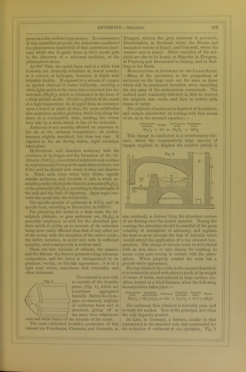 presents a fine stellated appearance. In consequence of tliis crystalline property, the alchemists considered the phenomenon symbolical of that mysterious lumi- nary which was to guide them in their occult path to the discovery of a universal medicine, or the philosopher’s stone. At 800° Fahr. the metal fuses, and at a white heat it slowly but distinctly volatilizes in closed vessels; in a current of hydrogen, however, it distils with tolerable facility. If exposed to a stream of oxygen on ignited charcoal it burns brilliantly, evolving a white light, and is at the same time converted into the tetroxide (Sb.,0 (), which is eliminated in the form of a thick whitish smoke. Should a globule of the metal at a high temperature be dropped from an eminence upon a board or plate of iron, the mass subdivides into numerous smaller globules, which hop along the plane in a combustible state, marking the course they take by a white streak or line of the tetroxide. Antimony is not sensibly affected on exposure to the air at the ordinary temperature; its surface becomes slightly tarnished, but does not rust. If exposed to the air during fusion, rapid oxidation takes place. Hydrochloric acid dissolves antimony with the evolution of hydrogen and the formation of the tri- chloride (SbClj); concentrated sulphuric acid oxidizes it, sulphurous acid being at the same time evolved; but if the acid be diluted with water it does not dissolve it. Nitric acid, even when very dilute, rapidly attacks antimony, and converts it into a white in- soluble powder which is the trioxide,tetroxide(Sb204), or the pentoxide (Sb.,05), according to the strength of the acid and the time of digestion. Aqua regia con- verts the metal into the trichloride. The specific gravity of antimony is 6'712, and its specific heat, according to Regnault, is 0-05077. For preparing the metal on a large scale, the tri- sulphide (stibnite, or grey antimony ore, Sb.,S3) is generally employed, as well for the abundant pro- duce which it yields, as on account of its reduction being more easily effected than that of any other ore of the metal, with the exception of the native oxide ; the latter, however, is never met with in sufficient quantity, and consequently is seldom used. There are two varieties of stibnite, the massive and the fibrous: the former presents a long columnar composition, and the latter is distinguished by its plumous, woolly, or felt-like appearance ; it is of a light lead colour, sometimes dull externally, and often iridescent. The mineral is met with in crystals of the rhombic prism (Fig. 1), which are sometimes aggregated laterally. Before the blow- pipe, on eharcoid, sulphide of antimony fuses and is absorbed, giving off at the same time sulphurous acid and white fumes of the trioxide of the metal. The most celebrated localities productive of this mineral are Felsobanya, Chemnitz, and Cremnitz, in rig. l. Hungary, whence the grey antimony is procured; Dumfriesshire in Scotland, where the fibrous and laminated variety is found ; and Cornwall, where the massive sort is raised. Other varieties of the sul- phide arc also to be found, at Magurka in Hungary, at Freyberg and Braunsdorf in Saxony, and at Stol- berg in the Ilartz. Manufacture of Antimony on tiie Large Scale. —Many of the operations in the preparation of antimony on the large scale are the same as those which will be mentioned hereafter, when describing the dry assay of the antimonious compounds. The method most commonly followed is, first to convert the sulphide into oxide, and then to reduce with cream of tartar. The sulphide of antimony is deprived of its sulphur, and oxygen substituted by heating with free access of air, as in the annexed equation:— Antimonious n.„„on Antimonious Sulphurous sul pi lido. u*ygen. oxlJe ox.d0 Sb2*3 + 90 = Sb203 + 3S02 This change is conducted in a reverberatory fur- nace, where the comparatively large amount of oxygen required to displace the sulphur (which is also oxidized), is derived from the abundant current of air flowing over the heated mineral. During the roasting the attendant should be mindful of the great volatility of trisulpliide of antimony, and regulate the heat so as to prevent the loss of material which would attend the application of a too elevated tem- perature. The charge of stibnite must be well stirred with an iron slicer or rake during the roasting, to insure every part coming in contact with the atmo- sphere. Wien properly roasted the mass has a greyish-white appearance. Having obtained the oxide in the manner described, it is intimately mixed with about a tenth of its weight of cream of tartar, and reduced in large earthen cru- cibles, heated in a wind furnace, when the following decomposition takes place:— Antimonioua Potassium Potassium Cnr)>onlc w, . „ oxide. acid tartmte. Auti,nony- carbonate. oxide. ,lter’ Sb203 + 2KC.,HsO0 = 2Sb + K2C03 + 7GO + 5IT20 The antimony thus obtained is tolerably pure, and is ready for market. Iron is the principal, and often the only impurity present. At Linz, in Germany, a furnace, similar to that represented in the annexed cuts, was constructed for the reduction of antimony at one operation. Fig. 2