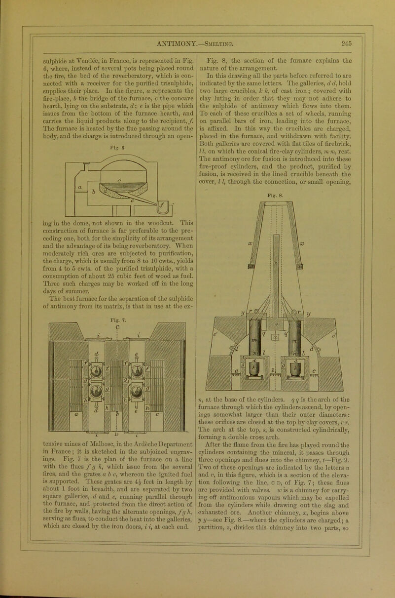 sulphide at Vendee, in France, is represented in Fig. 0, where, instead of several pots being placed round the fire, the bed of the reverberatory, which is con- nected with a receiver for the purified trisulphide, supplies their place. In the figure, a represents the fire-place, b the bridge of the furnace, c the concave hearth, lying on the substrata, d; e is the pipe which issues from the bottom of the furnace hearth, and carries the liquid products along to the recipient, f The furnace is heated by the flue passing around the body, and the charge is introduced through an open- Fig. 6 mg in the dome, not shown in the woodcut. This construction of furnace is far preferable to the pre- ceding one, both for the simplicity of its arrangement and the advantage of its being reverberatory. When moderately rich ores are subjected to purification, the charge, which is usually from 8 to 10 cwts., yields from 4 to 5 cwts. of the purified trisulphide, with a consumption of about 25 cubic feet of wood as fuel. Three such charges may be worked off in the long days of summer. The best furnace for the separation of the sulphide of antimony from its matrix, is that in use at the ex- tensive mines of Malbosc, in the Ardeche Department in France; it is sketched in the subjoined engrav- ings. Fig. 7 is the plan of the furnace on a line with the flues / g Jt, which issue from the several fires, and the grates n b c, whereon the ignited fuel is supported. These grates are 4 j feet in length by about 1 foot in breadth, and are separated by two square galleries, d and c, running parallel through the furnace, and protected from the direct action of the fire by walls, having the alternate openings, fg It, serving as flues, to conduct the heat into the galleries, which are closed by the iron doors, i i, at each end. Fig. 8, the section of the furnace explains the nature of the arrangement. In this drawing all the parts before referred to are indicated by the same letters. The galleries, d d, hold two large crucibles, k k, of cast iron; covered with clay luting in order that they may not adhere to the sulphide of antimony which flows into them. To each of these crucibles a set of wheels, running on parallel bars of iron, leading into the furnace, is affixed. In this way the crucibles are charged, placed in the furnace, and withdrawn with facility. Both galleries are covered with flat tiles of firebrick, 11, on which the conical fire-clay cylinders, m m, rest. The antimony ore for fusion is introduced into these fire-proof cylinders, and the product, purified by fusion, is received in the lined crucible beneath the cover, 11, through the connection, or small opening, Fig. 8. n. at the base of the cylinders, qq is the arch of the furnace through which the cylinders ascend, by open- ings somewhat larger than their outer diameters: these orifices are closed at the top by clay covers, r r. The arch at the top, s, is constructed cylindrically, forming a double cross arch. After the flame from the fire has played round the cylinders containing the mineral, it passes through three openings and flues into the chimney, t—Fig. 9. Two of these openings are indicated by the letters u and v, in this figure, which is a section of the eleva- tion following the line, C d, of Fig. 7; these Hues are provided with valves, w is a chimney for carry- ing off antimonious vapours which may be expelled from the cylinders while drawing out the slag and exhausted ore. Another chimney, x, begins above V y—see Fig. 8.—where the cylinders are charged; a partition, z, divides this chimney into two parts, so