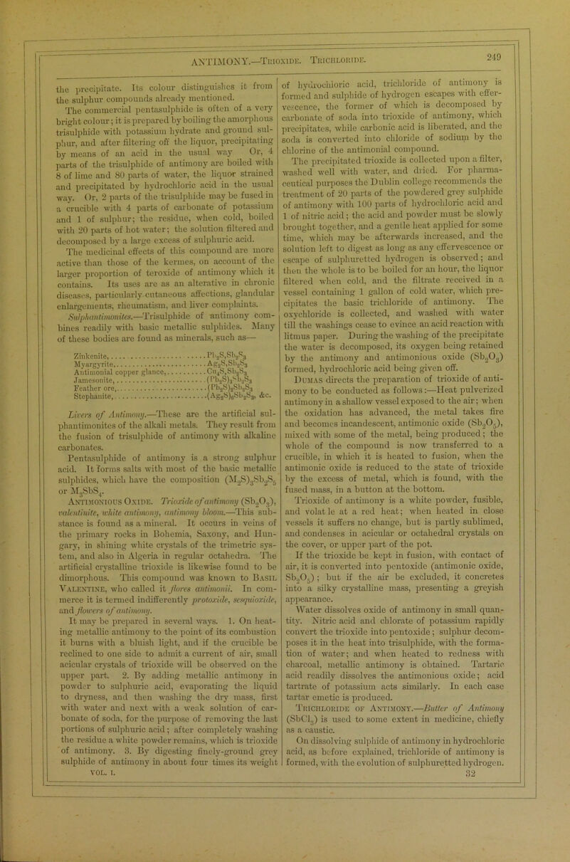 ANTIMONY.—Trioxide. Trichloride. the precipitate. Its colour distinguishes it from the sulphur compounds already mentioned. The commercial pentasulphide is often of a very bright colour; it is prepared by boiling the amorphous trisulphide with potassium hydrate and ground sul- phur, and after filtering off the liquor, precipitating by means of an acid in the usual way Or, 4 parts of the trisulphide of antimony are boiled with 8 of lime and 80 parts of water, the liquor strained and precipitated by hydrochloric acid in the usual way. Or, 2 parts of the trisulpliide may be fused in a crucible with 4 parts of carbonate of potassium and 1 of sulphur; the residue, when cold, boiled with 20 parts of hot water; the solution filtered and decomposed by a large excess of sulphuric acid. The medicinal effects of this compound are more active than those of the kermes, on account of the larger proportion of teroxide of antimony which it contains. Its uses are as an alterative in chronic diseases, particularly cutaneous affections, glandular enlargements, rheumatism, and liver complaints. Sidphantimonites.—Trisulphide of antimony com- bines readily with basic metallic sulphides. Many of these bodies are found as minerals, such as— Zinkenite, Pl'2S,St>2S3 Myargyrite Ag2S,Sb2S3 Antimonial copper glance, Cu4S,Sl)2S^ Jamcsonite, (n>2S)3M>2S3 Feather ore (PbsS)aSb2S3 Stephauite, (Ag2S)6Sh2S3, Ac. Livers of Antimony.—These are the artificial sul- phantimonites of the alkali metals. They result from the fusion of trisulphide of antimony with alkaline carbonates. Pentasulphide of antimony is a strong sulphur acid. It forms salts with most of the basic metallic sulphides, which have the composition (M2S)3SbgS6 or M3SbS4. Antimonious Oxide. Trioxide of antimony (Sb203), valcntinite, white antimony, antimony bloom.—This sub- stance is found as a mineral. It occurs in veins of the primary rocks in Bohemia, Saxony, and Hun- gary, in shining white crystals of the trimetric sys- tem, and also in Algeria in regular octahedra. 'Hie artificial crystalline trioxide is likewise found to be dimorphous. This compound was known to Basil Valentine, who called it fores antimonii. In com- merce it is termed indifferently protoxide, sesquioxide, and flowers of antimony. It may be prepared in several ways. 1. On heat- ing metallic antimony to the point of its combustion it burns with a bluish light, and if the crucible be reclined to one side to admit a current of air, small acicular crystals of trioxide will be observed on the upper part. 2. By adding metallic antimony in powder to sulphuric acid, evaporating the liquid to dryness, and then washing the diy mass, first with water and next with a weak solution of car- bonate of soda, for the purpose of removing the last portions of sulphuric acid; after completely washing the residue a white powder remains, which is trioxide of antimony. 3. By digesting finely-ground grey sulphide of antimony in about four times its weight VOL. i. of hydrochloric acid, trichloride of antimony is formed and sulphide of hydrogen escapes with effer- vescence, the former of which is decomposed by carbonate of soda into trioxide of antimony, which precipitates, while carbonic acid is liberated, and the soda is converted into chloride of sodium by the chlorine of the antimonial compound. The precipitated trioxide is collected upon a filter, washed well with water, and dried. For pharma- ceutical purposes the Dublin college recommends the treatment of 20 parts of the powdered grey sulphide of antimony with 100 parts of hydrochloric acid and 1 of nitric acid ; the acid and powder must be slowly brought together, and a gentle heat applied for some time, which may be afterwards increased, and the solution left to digest as long as any effervescence or escape of sulphuretted hydrogen is observed; and then the whole is to be boiled for an hour, the liquor filtered when cold, and the filtrate received in a vessel containing 1 gallon of cold water, which pre- cipitates the basic trichloride of antimony. The oxychloride is collected, and washed with water till the washings cease to evince an acid reaction with litmus paper. During the washing of the precipitate the water is decomposed, its oxygen being retained by the antimony and antimonious oxide (Sb203) formed, hydrochloric acid being given off. Dumas directs the preparation of trioxide of anti- mony to be conducted as follows:—Heat pulverized antimony in a shallow vessel exposed to the air; when the oxidation has advanced, the metal takes fire and becomes incandescent, antimonic oxide (Sb205), mixed with some of the metal, being produced; the whole of the compound is now transferred to a crucible, in which it is heated to fusion, when the antimonic oxide is reduced to the state of trioxide by the excess of metal, which is found, with the fused mass, in a button at the bottom. Trioxide of antimony is a white powder, fusible, and volat le at a red heat; when heated in close vessels it suffers no change, but is partly sublimed, and condenses in acicular or octahedral crystals on the cover, or upper part of the pot. If the trioxide be kept in fusion, with contact of air, it is converted into pentoxide (antimonic oxide, Sb.,0.) ; but if the air be excluded, it concretes into a silky crystalline mass, presenting a greyish appearance. Water dissolves oxide of antimony in small quan- tity. Nitric acid and chlorate of potassium rapidly convert the trioxide into pentoxide; sulphur decom- poses it in the heat into trisulphide, with the forma- tion of water; and when heated to redness with charcoal, metallic antimony is obtained. Tartaric acid readily dissolves the antimonious oxide; acid tartrate of potassium acts similarly. In each case tartar emetic is produced. Trichloride of Antimony.—Butter of Antimony (SbCl3) is used to some extent in medicine, chiefly as a caustic. On dissolving sulphide of antimony in hydrochloric acid, as before explained, trichloride of antimony is formed, with the evolution of sulphuretted hydrogen. 32