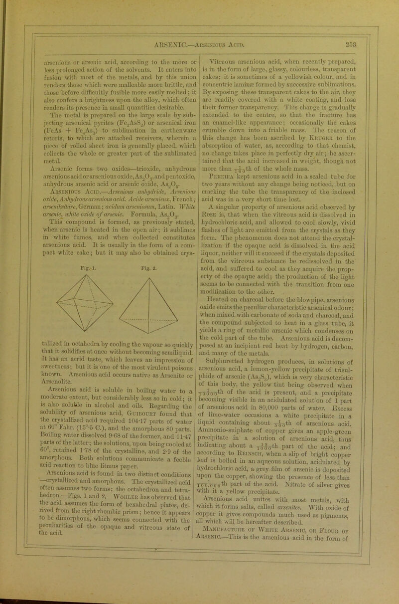 arsenions or arsenic acid, according to the more or less prolonged action of the solvents. It enters into fusion with most of the metals, and by this union renders those which were malleable more brittle, and those before difficultly fusible more easily melted ; it also confers a brightness upon the alloy, which often renders its presence in small quantities desirable. The metal is prepared on the large scale by sub- jecting arsenical pyrites (Fe.,AsS„) or arsenical iron (FeAs + Fe4As3) to sublimation in earthenware retorts, to which are attached receivers, wherein a piece of rolled sheet iron is generally placed, which collects the whole or greater part of the sublimated metal. Arsenic forms two oxides—trioxide, anhydrous arsenious acid or arsenious oxide, As.,03, and pentoxide, anhydrous arsenic acid or arsenic oxide, As.,0.. Arsenious Acid.—Arsenious anhydride, Arsenious oxide, Anhydrous arsenious acid. A aide arsenieux, French; arseniksdure, German; acidum arseniosum, Latin. White arsenic, white oxide of arsenic. Formula, As„Or This compound is formed, as previously stated, when arsenic is heated in the open air; it sublimes in white fumes, and when collected constitutes arsenious acid. It is usually in the form of a com- pact white cake; but it may also be obtained crys- Fig.-l. Fig. 2. tallized in octahcdra by cooling the vapour so quickly that it solidifies at once without becoming semiliquid. It has an acrid taste, which leaves an impression of sweetness; but it is one of the most virulent poisons known. Arsenious acid occurs native as Arseuite or Arsenolite. Arsenious acid is soluble in boiling water to a moderate extent, but considerably less so in cold; it is also soluble in alcohol and oils. Regarding the solubility of arsenious acid, Guibourt found° that the crystallized acid required 104-17 parts of water at 60° Fahr. (15°-5 C.), and the amorphous 80 parts. Boiling water dissolved 9-08 of the former, and 11-47 parts of the latter; the solutions, upon being cooled at G0°, retained 1-78 of the crystalline, and 2-9 of the amorphous. Both solutions communicate a feeble acid reaction to blue litmus paper. Arsenious acid is found in two distinct conditions —crystallized and amorphous. The crystallized acid often assumes two forms; the octahedron and tetra- hedron. Figs. 1 and 2. Woiilf.r has observed that the acid assumes the form of hexahedral plates, de- rived from the right rhombic prism; hence it appears to be dimorphous, which seems connected with the peculiarities of the opaque and vitreous state of the acid. Vitreous arsenious acid, when recently prepared, is in the form of large, glassy, colourless, transparent cakes; it is sometimes of a yellowish colour, and in concentric laminae formed by successive sublimations. By exposing these transparent cakes to the air, they are readily covered with a white coating, and lose their former transparency. This change is gradually extended to the centre, so that the fracture has an enamel-like appearance; occasionally the cakes crumble down into a friable mass. The reason of this change has been ascribed by Kruger to the absorption of water, as, according to that chemist, no change takes place in perfectly dry air; he ascer- tained that the acid increased in weight, though not more than Tj.f)th of the whole mass. Pereira kept arsenious acid in a sealed tube for two years without any change being noticed, but on cracking the tube the transparency of the inclosed acid was in a very short time lost. A singular property of arsenious acid observed by Rose is, that when the vitreous acid is dissolved in hydrochloric acid, and allowed to cool slowly, vivid flashes of light are emitted from the crystals as they form. The phenomenon does not attend the crystal- lization if the opaque acid is dissolved in the acid liquor, neither will it succeed if the crystals deposited from the vitreous substance be redissolved in the acid, and suffered to cool as they acquire the prop- erty of the opaque acid; the production of the light seeui3 to be connected with the transition from one modification to the other. Heated on charcoal before the blowpipe, arsenious oxide emits the peculiar characteristic arsenical odour; when mixed with carbonate of soda and charcoal, and the compound subjected to heat in a glass tube, it yields a ring of metallic arsenic which condenses on the cold part of the tube. Arsenious acid is decom- posed at an incipient red heat by hydrogen, carbon, and many of the metals. Sulphuretted hydrogen produces, in solutions of arsenious acid, a lemon-yellow precipitate of trisul- phide of arsenic (As2Sg), which is very characteristic of this body, the yellow tint being observed when Tu u o rrhli of the acid is present, and a precipitate becoming visible in an acidulated solut'on of 1 part of arsenious acid in 80,000 parts of water. Excess of lime-water occasions a white precipitate in a liquid containing about 7,J0th of arsenious acid. Ammomo-sulphate of copper gives an apple-green precipitate in a solution of arsenious acid, thus indicating about a T(Jgfftli part of the acid; and according to Reinsch, when a slip of bright copper leaf is boiled in an aqueous solution, acidulated by hydrochloric acid, a grey film of arsenic is deposited upon the copper, showing the presence of less than Twwjnnr'l'h P!lrt of the acid. Nitrate of silver gives with it a yellow precipitate. Arsenious acid unites with most metals, with which it forms salts, called arsenites. With oxide of copper it gives compounds much used as pigments, all which will be hereafter described. Manufacture of White Arsenic, or Flour of Arsenic.—This is the arsenious acid in the form of