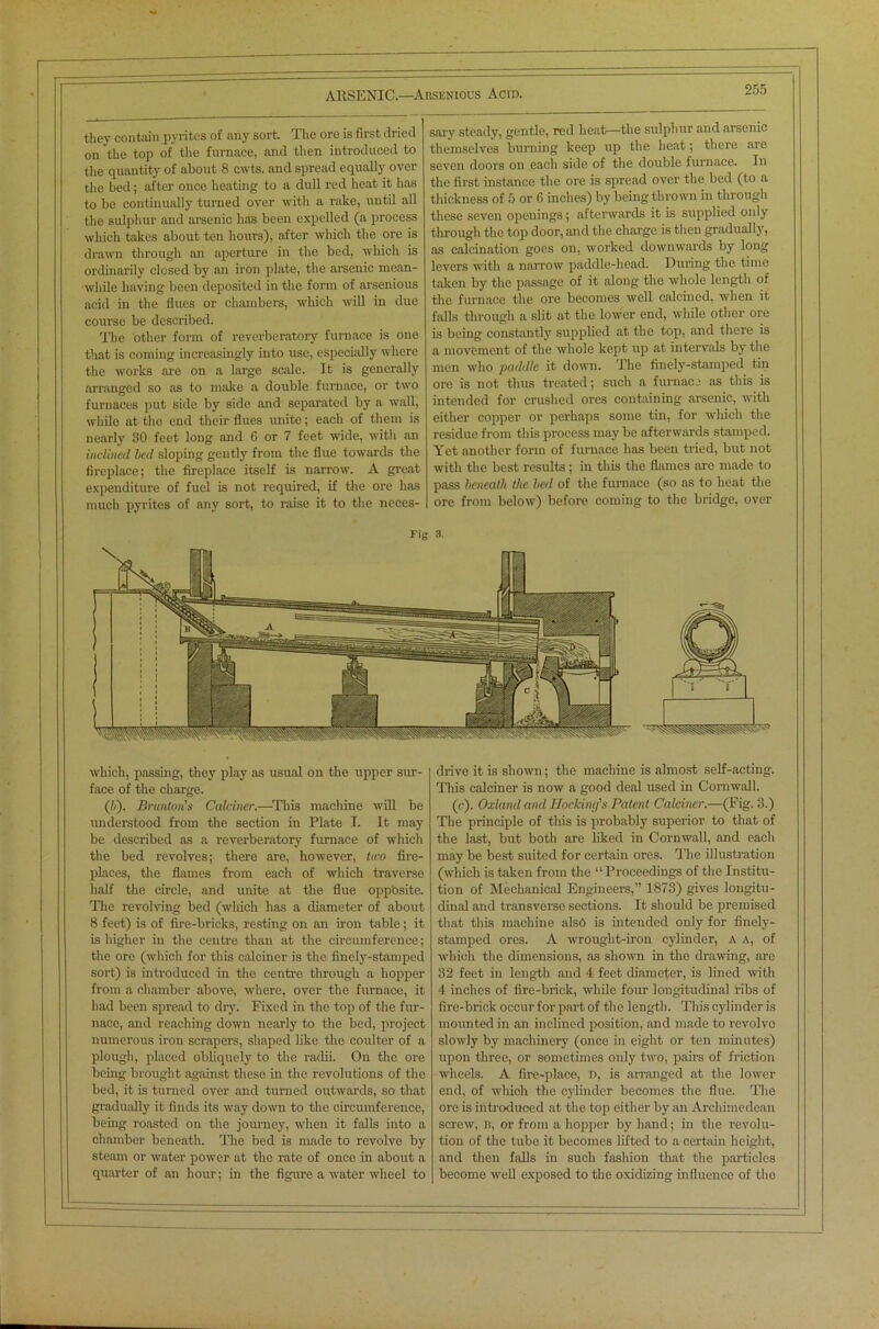 they contain pyrites of any sort. The ore is first dried on the top of the furnace, and then introduced to the quantity of about 8 cwts. and spread equally over the bed; after once heating to a dull red heat it has to be continually turned over with a rake, until all the sulphur and arsenic has been expelled (a process which takes about ten hours), after which the ore is drawn through an aperture in the bed, which is ordinarily closed by an iron plate, the arsenic mean- while having been deposited in the form of arsenious acid in the flues or chambers, which will in due course be described. The other form of reverberatory furnace is one that is coming increasingly into use, especially where the works are on a large scale. It is generally arranged so as to make a double furnace, or two furnaces put side by side and separated by a wall, while at the end their flues unite; each of them is nearly 80 feet long and 6 or 7 feet wide, with an inclined bed sloping gently from the flue towards the fireplace; the fireplace itself is narrow. A great expenditure of fuel is not required, if the ore has much pyrites of any sort, to raise it to the neces- sary steady, gentle, red heat—the sulphur and arsenic themselves burning keep up the heat; there arc seven doors on eacli side of the double furnace. In the first instance the ore is spread over the bed (to a thickness of 5 or (5 inches) by being thrown in through these seven openings; afterwards it is supplied only through the top door, and the charge is then gradually, as calcination goes on, worked downwards by long levers with a narrow paddle-head. During the time taken by the passage of it along the whole length of the furnace the ore becomes well calcined, when it falls through a slit at the lower end, while other ore is being constantly supplied at the top, and there is a movement of the whole kept up at intervals by the men who paddle it down. The finely-stamped tin ore is not thus treated; such a furnace as this is intended for crushed ores containing arsenic, with either copper or perhaps some tin, for which the residue from this process may be afterwards stamped. Yet another form of furnace has been tried, but not with the best results; in this the flames are made to pass beneath the bed of the furnace (so as to heat the ore from below) before coming to the bridge, over Fig s. which, passing, they play as usual on the upper sur- face of the charge. (/;). Brunton's Calciner.—This machine will be imderstood from the section in Plate I. It may be described as a reverberatory furnace of which the bed revolves; there are, however, tico fire- places, the flames from each of which traverse half the circle, and unite at the flue opposite. The revolving bed (which has a diameter of about 8 feet) is of fire-bricks, resting on an iron table; it is higher in the centre than at the circumference; the ore (which for this calciner is the finely-stamped sort) is introduced in the centre through a hopper from a chamber above, where, over the furnace, it had been spread to dry. Fixed in the top of the fur- nace, and reaching down nearly to the bed, project numerous iron sci’apers, shaped like the coulter of a plough, placed obliquely to the radii. On the ore being brought against these in the revolutions of the bed, it is turned over and turned outwards, so that gradually it finds its way down to the circumference, being roasted on the journey, when it falls into a chamber beneath. The bed is made to revolve by steam or water power at the rate of once in about a quarter of an hour; in the figure a water wheel to drive it is shown; the machine is almost self-acting. This calciner is now a good deal used in Cornwall. (c). Oxland and Rocking's Patent Calciner.—(Fig. 3.) The principle of this is probably superior to that of the last, but both are liked in Cornwall, and each may be best suited for certain ores. The illustration (which is taken from the “Proceedings of the Institu- tion of Mechanical Engineers,” 1873) gives longitu- dinal and transverse sections. It should be premised that this machine also is intended only for finely- stamped ores. A wrought-iron cylinder, a a, of which the dimensions, as shown in the drawing, are 32 feet in length and 4 feet diameter, is lined with 4 inches of fire-brick, while four longitudinal ribs of fire-brick occur for part of the length. This cylinder is mounted in an inclined position, and made to revolve slowly by machinery (once in eight or ten minutes) upon three, or sometimes only two, pairs of friction wheels. A fire-place, D, is arranged at the lower end, of which the cylinder becomes the flue. The ore is introduced at the top either by an Archimedean screw, B, or from a hopper by hand; in the revolu- tion of the tube it becomes lifted to a certain height, and then falls in such fashion that the particles become well exposed to the oxidizing influence of the