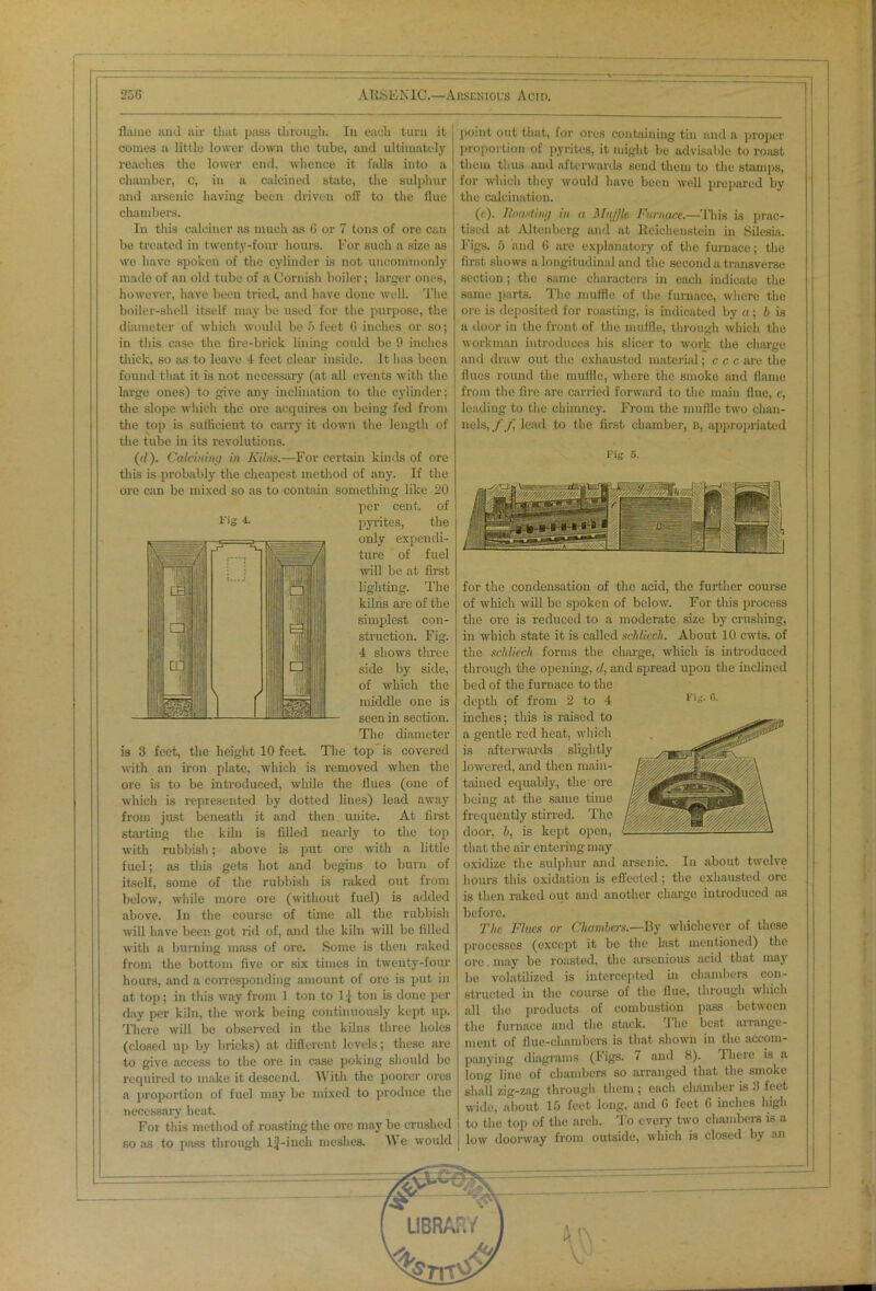 flame and air that pass through. In each turn it comes a little lower down the tube, and ultimately reaches the lower end, whence it falls into a chamber, c, in a calcined state, the sulphur and arsenic having been driven off to the flue chambers. In this calciner as much as G or 7 tons of ore can be treated in twenty-four hours. For such a size as we have spoken of the cylinder is not uncommonly made of an old tube of a Cornish boiler; larger ones, however, have been tried, and have done well. The boiler-shell itself may be used for the purpose, the diameter of which would be 5 feet 6 inches or so; in this case the fire-brick lining could be 9 inches thick, so as to leave 4 feet clear inside. It has been found that it is not necessary (at all events with the large ones) to give any inclination to the cylinder; the slope which the ore acquires on being fed from the top is sufficient to carry it down the length of the tube in its revolutions. ('/). Calcining in Kilns.—For certain kinds of ore this is probably the cheapest method of any. If the ore can be mixed so as to contain something like 20 per cent, of pyrites, the only expendi- ture of fuel null be at first lighting. The kilns are of the simplest con- struction. Fig. 4 shows three side by side, of which the middle one is seen in section. The diameter is 3 feet, the height 10 feet. The top is covered with an iron plate, which is removed when the ore is to be introduced, while the flues (one of which is represented by dotted lines) lead away from just beneath it and then unite. At first starting the kiln is filled nearly to the top with rubbish; above is put ore with a little fuel; as this gets hot and begins to burn of itself, some of the rubbish is raked out from below, while more ore (without fuel) is added above. In the course of time all the rubbish will have been got rid of, and the kiln will be filled with a burning mass of ore. Some is then raked from the bottom five or six times in twenty-four hours, and a corresponding amount of ore is put in at top; in this way from 1 ton to 1 [ ton is done per day per kiln, the work being continuously kept up. There will be observed in the kilns three holes (closed up by bricks) at difierent levels; these are to give access to the ore in case poking should be required to make it descend. A\ ith the poorer ores a proportion of fuel may be mixed to produce the necessary heat. For this method of roasting the ore may be crushed so as to pass through lj-inch meshes. A\ e would point out that, for ores containing tin and a proper proportion of pyrites, it might be advisable to roast them thus and afterwards send them to the stamps, for which they would have been well prepared by the calcination. (<). Roasting in a Muffle Furnace.—This is prac- tised at Altenberg and at Reichenstein in Silesia. Figs. 5 and G are explanatory of the furnace; the first shows a longitudinal and the second a transverse section; the same characters in each indicate the same parts. The muffle of the furnace, where the ore is deposited for roasting, is indicated by a; 6 is a door in the front of the muffle, through which the workman introduces his slicer to work the charge and draw out the exhausted material; c c c are the flues round the muffle, where the smoke and flame from the fire are carried forward to the main flue, e, leading to the chimney. From the muffle two chan- nels, f f lead to the first chamber, b, appropriated Fig. 5. for the condensation of the acid, the further course of which will be spoken of below. For this process the ore is reduced to a moderate size by crushing, in which state it is called schliech. About 10 cwts. of the schliech forms the charge, which is introduced through the opening, <1, and spread upou the inclined bed of the furnace to the depth of from 2 to 4 inches; this is raised to a gentle red heat, which is afterwards slightly lowered, and then main- tained equably, the' ore being at the same time frequently stirred. The door, I), is kept open, that the air entering may oxidize the sulphur and arsenic. In about twelve hours this oxidation is effected; the exhausted ore is then raked out and another charge introduced as before. The Flues or Chambers— By whichever of these processes (except it be the last mentioned) the ore may be roasted, the arsenious acid that may be volatilized is intercepted in chambers con- structed in the course of the flue, through which all the products of combustion pass between the furnace and the stack. The best arrange- ment of flue-chambers is that shown in the accom- panying diagrams (Figs. 7 and 8). 1 here is a long line of chambers so arranged that the smoke shall zig-zag through them ; each chamber is 3 feet wide, about 15 feet long, and G feet 6 inches high to the top of the arch. To every two chambers is a j low doorway from outside, which is closed by an 1 ig 4. Fig. G.