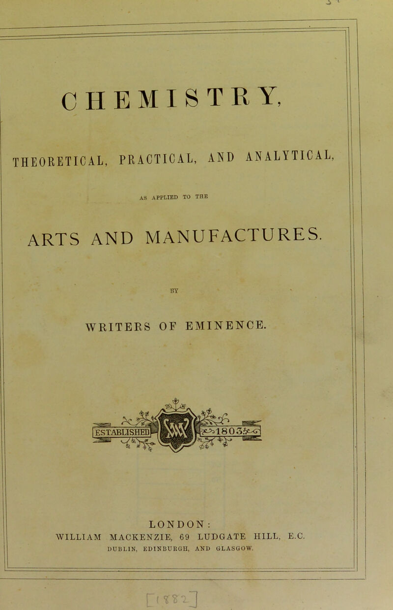 CHEMISTRY, THEORETICAL, PRACTICAL, AND ANALYTICAL, AS APPLIED TO THE ARTS AND MANUFACTURES. BY WRITERS OF EMINENCE. LONDON: WILLIAM MACKENZIE, 69 LUDGATE HILL, E.C. DUBLIN, EDINBURGH, AND GLASGOW. P YSY J