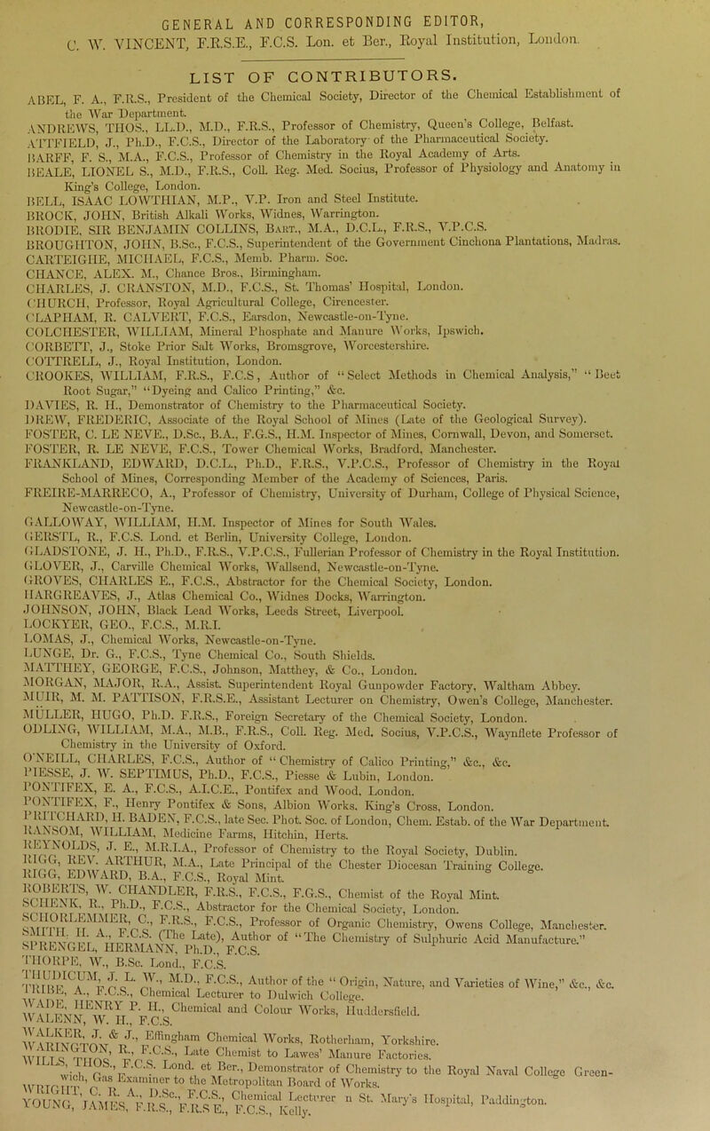 GENERAL AND CORRESPONDING EDITOR, C. W. VINCENT, E.E.S.E., F.C.S. Lon. et Ber., Eoyal Institution, London. LIST OF CONTRIBUTORS. ABEL, F. A., F.It.S., President of the Chemical Society, Director of the Chemical Establishment of the War Department. ANDREWS, THOS., LL.D., M.D., F.R.S., Professor of Chemistry, Queen’s College, Belfast. ATTFIELd’ J., Ph.D., F.C.S., Director of the Laboratory of the Pharmaceutical Society. BARFF, F. S., M.A., F.C.S., Professor of Chemistry in the Royal Academy of Arts. BEALE, LIONEL S., M.D., F.R.S., CoU. Keg. Med. Socius, Professor of Physiology and Anatomy in King’s College, London. BELL, ISAAC LOWTIIIAN, M.P., V.P. Iron and Steel Institute. BROCK, JOHN, British Alkali Works, Widnes, Warrington. BRODIE, SIR BENJAMIN COLLINS, Baht., M.A., D.C.L., F.R.S., V.P.C.S. BROUGHTON, JOHN, B.Sc., F.C.S., Superintendent of the Government Cinchona Plantations, Madras. CARTEIGIIE, MICHAEL, F.C.S., Memb. Pharm. Soc. CHANCE, ALEX. M., Chance Bros., Birmingham. CHARLES, J. CRANSTON, M.D., F.C.S., St. Thomas’ Hospital, London. CHURCH, Professor, Royal Agricultural College, Cirencester. ('LA PI I AM, R. CALVERT, F.C.S., Earsdon, Newcastle-on-Tyne. COLCHESTER, WILLIAM, Mineral Phosphate and Manure Works, Ipswich. CORBETT, J., Stoke Prior Salt Works, Bromsgrove, Worcestershire. COTTRELL, J., Royal Institution, London. CROOKES, WILLIAM, F.R.S., F.C.S, Author of “ Select Methods in Chemical Analysis,” “ Beet Root Sugar,” “Dyeing and Calico Printing,” &c. DAVIES, R. II., Demonstrator of Chemistry to the Pharmaceutical Society. DREW, FREDERIC, Associate of the Royal School of Mines (Lite of the Geological Survey). FOSTER, C. LE NEVE., D.Sc., B.A., F.G.S., II.M. Inspector of Mines, Cornwall, Devon, and Somerset. FOSTER, R. LE NEVE, F.C.S., Tower Chemical Works, Bradford, Manchester. FRANK LAND, EDWARD, D.C.L., Ph.D., F.R.S., V.P.C.S., Professor of Chemistry in the Royal School of Mines, Corresponding Member of the Academy of Sciences, Paris. FREHtE-MARRECO, A., Professor of Chemistry, University of Durham, College of Physical Science, Newcastle-on-Tyne. GALLOWAY, WILLIAM, H.M. Inspector of Mines for South Wales. GERSTL, R., F.C.S. Lond. et Berlin, University College, London. GLADSTONE, J. II., Ph.D., F.Il.S., V.P.C.S., Fullerian Professor of Chemistry in the Royal Institution. GLOVER, J., Carville Chemical Works, Wallsend, Newcastle-on-Tyne. GROVES, CHARLES E., F.C.S., Abstractor for the Chemical Society, London. HARGREAVES, J., Atlas Chemical Co., Widnes Docks, Warrington. JOHNSON, JOHN, Black Lead Works, Leeds Street, Liverpool. LOCKYER, GEO., F.C.S., M.R.I. LOMAS, J., Chemical Works, Newcastle-on-Tyne. LUNGE, Dr. G., F.C.S., Tyne Chemical Co., South Shields. MAT THEY, GEORGE, F.C.S., Johnson, Matthey, & Co., London. MORGAN, MAJOR, R.A., Assist. Superintendent Royal Gunpowder Factory, Waltham Abbey. MUIR, M. M. PATTISON, F.R.S.E., Assistant Lecturer on Chemistry, Owen’s College, Manchester. MULLER, HUGO, Ph.D. F.R.S., Foreign Secretary of the Chemical Society, London. ODLING, WILLIAM, M.A., M.B., F.R.S., Coll. Reg. Med. Socius, V.P.C.S., AVaynflete Professor of Chemistry in the University of Oxford. 0 NEILL, CHARLES, F.C.S., Author of “ Chemistry of Calico Printing,” &e., &c. 1 IESSL, J. W. SEPTIMUS, Ph.D., F.C.S., Piesse & Lubin, London. PON PIFEX, E. A., F.C.S., A.I.C.E., Pontifex and AVood, London. ^OE BFLX, F., Henry Pontifex & Sons, Albion AVorks, King’s Cross, London. I,1;',1 ( HARD, II. BADEN, F.C.S., late Sec. Phot. Soc. of London, Chem. Estab. of the AArar Department RANSOM, AATLLIAM, Medicine Farms, Hitchin, Herts. ISOLDS, j. e., M.R.I.A., Professor of Chemistry to the Royal Society, Dublin, v * t, {LV. ARLIIUK, M.A., Late Principal of the Chester Diocesan J [’raining College. RIGG, EDAA ARD, B.A., F.C.S., Royal Mint. ^BERTS, W. CHANDLER, F.R.S., F.C.S., F.G.S., Chemist of the Royal Mint, cnli F!lD” F-c-s-i Abstractor for the Chemical Society, London. wrra uJ1!IELCo'’ F'K'S” F-C‘S'’ Professor of Organic Chemistry, Owens College, Manchester. [pi rwir (rfhe Late)> Author of “The Chemistry of Sulphuric Acid Manufacture.” SPRENGEL, HERMANN, Ph.D FCS THORPE, AV., B.Sc. Bond., F.C.S. OAI, L. AV., M.D., F.C.S., Author of the “Origin, A” F-C-S’> Chemical Lecturer to Dulwich College. ” HENRY P. IL, Chemical and Colour Works, AVALENN, AV. IL, F.C.S. T?®“gl,am Chemical AVorks, Rotherham, Yorkshire. AVrr t o '' ’-C.S., Late Chemist to Lawes’ Manure Factories. mval **«• °~ VOUNG, J«cVF.R^F5Sa, Rearms” “ **• ***• **** i, Nature, and Abxrieties of AATnc,” &c., &c. Huddersfield.