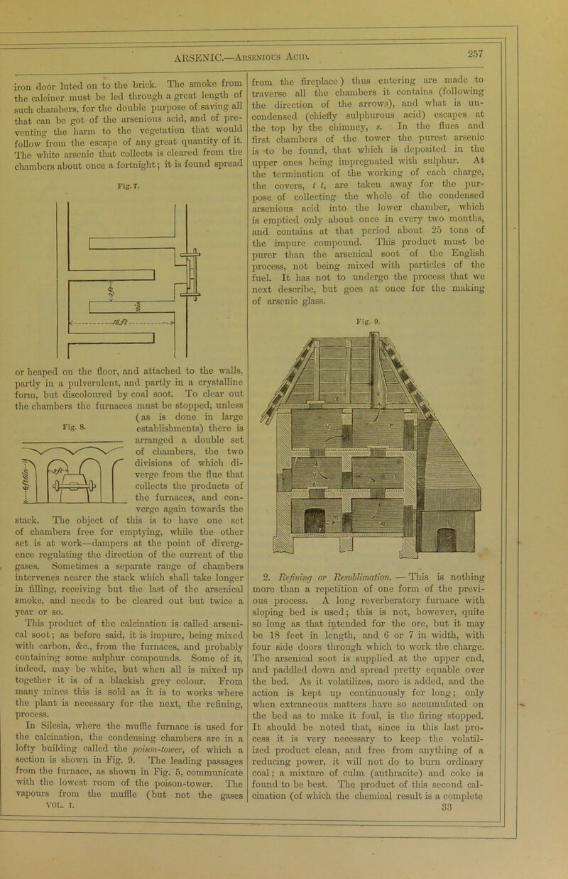 iron door luted on to the brick. The smoko from the calciner must be led through a great length of such chambers, for the double purpose of saving all that can be got of the arsenious acid, and of pre- venting the harm to the vegetation that would follow fedii the escape of any great quantity of it. The white arsenic that collects is cleared from the chambers about once a fortnight; it is found spread Fig. T. or heaped on the floor, and attached to the walls, partly in a pulverulent, and partly in a crystalline form, but discoloured by coal soot. To clear out the chambers the furnaces must be stopped, unless (as is done in large rig- 8. establishments) there is - arranged a double set of chambers, the two divisions of which di- verge from the flue that collects the products of the furnaces, and con- verge again towards the stack. The object of this is to have one set of chambers free for emptying, while the other set is at work—dampers at the point of diverg- ence regulating the direction of the current of the gases. Sometimes a separate range of chambers intervenes nearer the stack which shall take longer in filling, receiving but the last of the arsenical smoke, and needs to be cleared out but twice a year or so. This product of the calcination is called arseni- cal soot; as before said, it is impure, being mixed with carbon, &c., from the furnaces, and probably containing some sulphur compounds. Some of it, indeed, may be white, but when all is mixed up together it is of a blackish grey colour. From many mines this is sold as it is to works where the plant is necessary for the next, the refining, process. In Silesia, where the muffle furnace is used for the calcination, the condensing chambers are in a lofty building called the poison-tower, of which a section is shown in Fig. 9. The leading passages from the furnace, as shown in Fig. 5, communicate with the lowest room of the poison-tower. The vapours from the muffle (but not the gases VOL. i. from the fireplace) thus entering are made to traverse all the chambers it contains (following the direction of the arrows), and what is un- condensed (chiefly sulphurous acid) escapes at the top by the chimney, s. In the flues and first chambers of the tower the purest arsenic is to be found, that which is deposited in the upper ones being impregnated with sulphur. At the termination of the working of each charge, the covers, t t, are taken away for the pur- pose of collecting the whole of the condensed arsenious acid into the lower chamber, which is emptied only about once in every two months, and contains at that period about 25 tons of the impure compound. This product must be purer than the arsenical soot of the English process, not being mixed with particles of the fuel. It has not to undergo the process that we next describe, but goes at once for the making of arsenic glass. Fig. 9. 2. Refining or Resnblimation. — This is nothing more than a repetition of one form of the previ- ous process. A long reverberatory furnace with sloping bed is used; this is not, however, quite so long as that intended for the ore, but it may be 18 feet in length, and 6 or 7 in width, with four side doors through which to work the charge. The arsenical soot is supplied at the upper end, and paddled down and spread pretty equable over the bed. As it volatilizes, more is added, and the action is kept up continuously for long; only when extraneous matters have so accumulated on the bed as to make it foul, is the firing stopped. It should be noted that, since in this last pro- cess it is very necessary to keep the volatil- ized product clean, and free from anything of a reducing power, it will not do to bum ordinary coal; a mixture of culm (anthracite) and coke is found to be best. The product of this second cal- cination (of which the chemical result is a complete 83