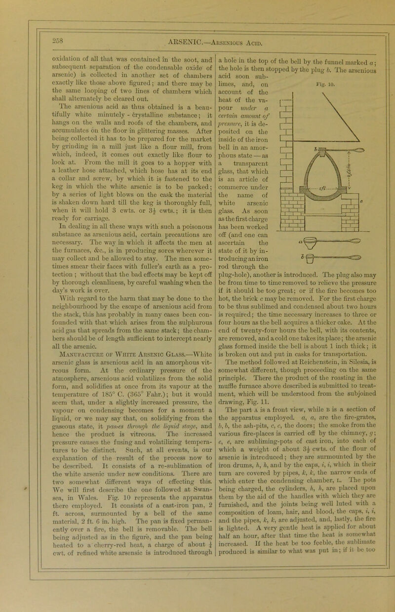 oxidation of all that was contained in the soot, and subsequent separation of the condensable oxide of arsenic) is collected in another set of chambers exactly like those above figured; and there may be the same looping of two lines of chambers which shall alternately be cleared out. The arsenious acid as thus obtained is a beau- tifully white minutely - crystalline substance; it hangs on the walls and roofs of the chambers, and accumulates on the floor in glittering masses. After being collected it has to be prepared for the market by grinding in a mill just like a flour mill, from which, indeed, it comes out exactly like flour to look at. From the mill it goes to a hopper with a leather hose attached, which hose has at its end a collar and screw, by which it is fastened to the keg in which the white arsenic is to be packed; by a series of light blows on the cask the material is shaken down hard till the keg is thoroughly full, when it will hold 3 cwts. or 3) cwts.; it is then ready for carriage. In dealing in all these ways with such a poisonous substance as arsenious acid, certain precautions are necessary. The way in which it afiects the men at the furnaces, &c., is in producing sores wherever it may collect and be allowed to stay. The men some- times smear then- faces with fuller’s earth as a pro- tection ; without that the bad effects may be kept off by thorough cleanliness, by caref id washing when the day’s work is over. With regard to the harm that may be done to the neighbourhood by the escape of arsenious acid from the stack, this has probably in many cases been con- founded with that which arises from the sulphurous acid gas that spreads from the same stack; the cham- bers should be of length sufficient to intercept nearly all the arsenic. Manufacture of White Arsenic Glass.-—White arsenic glass is arsenious acid in an amorphous vit- reous form. At the ordinary pressure of the atmosphere, arsenious acid volatilizes from the solid form, and solidifies at once from its vapour at the temperature of 185° C. (3C5° Fahr.); but it would seem that, under a slightly increased pressure, the vapour on condensing becomes for a moment a liquid, or we may say that, on solidifying from the gaseous state, it pastes through the liquid stage, and hence the product is vitreous. The increased pressure causes the fusing and volatilizing tempera- tures to be distinct. Such, at all events, is our explanation of the result of the process now to be described. It consists of a re-sublimation of the white arsenic under new conditions. There are two somewhat different ways of effecting this. We will first describe the one followed at Swan- sea, in Wales. Fig. 10 represents the apparatus there employed. It consists of a cast-iron pan, 2 ft. across, surmounted by a bell of the same material, 2 ft. 6 in. high. The pan is fixed perman- ently over a fire, the bell is removable; The bell being adjusted as in the figure, and the pan being heated to a cherry-red heat, a charge of about j- cwt. of refined white arscnsic is introduced through a hole in the top of the bell by the funnel marked a; the hole is then stopped by the plug b. The arsenious acid soon sub- limes, and, on Fig- 10. account of the heat of the va- pour under a certain amount of pressure, it is de- posited on the inside of the iron bell in an amor- phous state —as a transparent glass, that which is an article of commerce under the name of white arsenic glass. As soon as the first charge has been worked off (and one can ascertain the state of it by in- troducing an iron rod tlirough the plug-hole), another is introduced. The plug also may be from time to time removed to relieve the pressure if it should be too great; or if the fire becomes too hot, the brick c may be removed. For the first charge to be thus sublimed and condensed about two hours is required; the time necessary increases to three or four hours as the bell acquires a thicker cake. At the end of twenty-four hours the bell, with its contents, are removed, and a cold one takes its place; the arsenic glass formed inside the bell is about 1 inch thick; it is broken out and put in casks for transportation. The method followed at Reichenstein, in Silesia, is somewhat different, though proceeding on the same principle. There the product of the roasting in the muffle furnace above described is submitted to treat- ment, which will be understood from the subjoined drawing, Fig. 11. The part a is a front view, while b is a section of the apparatus employed, a, a, are the fire-grates, b, h, the ash-pits, c, c, the doors; the smoke from the various fire-places is carried off by the chimney, g; c, c, are subliming-pots of cast iron, into each of which a weight of about 3) cwts. of the flour of arsenic is introduced; they are surmounted by the iron drums, h, h, and by the caps, i, i, which in their turn are covered by pipes, k, k, the narrow ends of which enter the condensing chamber, L. The pots being charged, the cylinders, h, h, are placed upon them by the aid of the handles with which they are furnished, and the joints being well luted with a composition of loam, hair, and blood, the caps, i, i, and the pipes, k, k, are adjusted, and, lastly, the fire is lighted. A very gentle heat is applied for about half an hour, after that time the heat is somewhat increased. If the heat be too feeble, the sublimate produced is similar to what was put in; if it be too