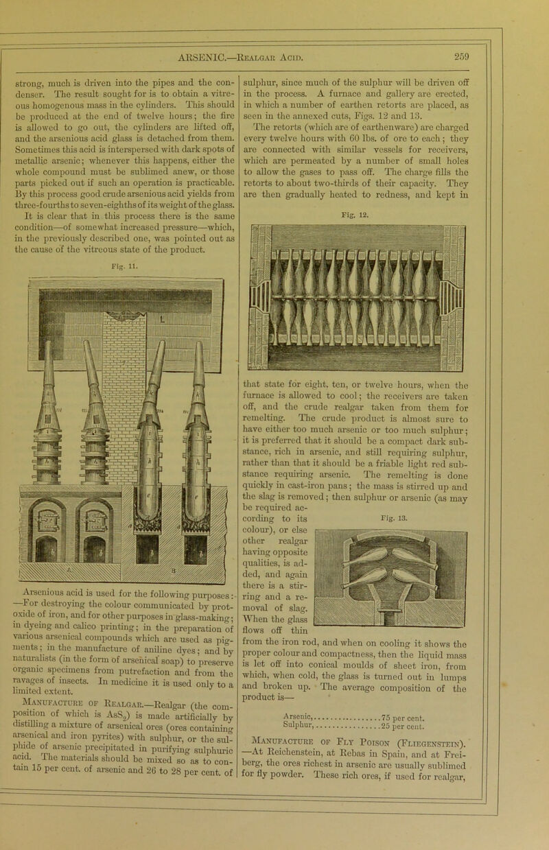 strong, much is driven into the pipes and the con- denser. The result sought for is to obtain a vitre- ous homogenous mass iu the cylinders. This should be produced at the end of twelve hours; the fire is allowed to go out, the cylinders are lifted off, and the arsenious acid glass is detached from them. Sometimes this acid is interspersed with dark spots of metallic arsenic; whenever this happens, either the whole compound must be sublimed anew, or those parts picked out if such an operation is practicable. By this process good crude arsenious acid yields from three-fourths to seven-eighths of its weight of the glass. It is clear that in this process there is the same condition—-of somewhat increased pressure—which, in the previously described one, was pointed out as the cause of the vitreous state of the product. Fig. 11. Arsenious acid is used for the following purposes: For destroying the colour communicated by prot- oxide of iron, and for other purposes in glass-making; in dyeing and calico printing; in the preparation of various arsenical compounds which are used as pig- ments ; in the manufacture of aniline dyes; and by naturalists (in the form of arsenical soap) to preserve organic specimens from putrefaction and from the ravages of insects. In medicine it is used only to a limited extent. Manufacture of Realgar.—Realgar (the com- position of which is AsS,) is made artificially by distilling a mixture of arsenical ores (ores containing arsenical and iron pyrites) with sulphur, or the sul- phide of arsenic precipitated in purifying sulphuric acid. The materials should be mixed so as to con- tain 15 per cent, of arsenic and 20 to 28 per cent, of sulphur, since much of the sulphur will be driven off in the process. A furnace and gallery are erected, in which a number of earthen retorts are placed, as seen in the annexed cuts, Figs. 12 and 13. The retorts (which are of earthenware) are charged every twelve hours with 60 lbs. of ore to each ; they are connected with similar vessels for receivers, which are permeated by a number of small holes to allow the gases to pass off. The charge fills the retorts to about two-thirds of their capacity. They are then gradually heated to redness, and kept in Fig-. 12. that state for eight, ten, or twelve hours, when the furnace is allowed to cool; the receivers are taken off, and the crude realgar taken from them for remelting. The crude product is almost sure to have either too much arsenic or too much sulphur; it is preferred that it should be a compact dark sub- stance, rich in arsenic, and still requiring sulphur, rather than that it should be a friable light red sub- stance requiring arsenic. The reuniting is done quickly in cast-iron pans; the mass is stirred up and the slag is removed ; then sulphur or arsenic (as may be required ac- cording to its colour), or else other realgar having opposite qualities, is ad- ded, and again there is a stir- ring and a re- moval of slag. When the glass flows off thin from the iron rod, and when on cooling it shows the proper colour and compactness, then the liquid mass is let off into conical moulds of sheet iron, from which, when cold, the glass is turned out in lumps and broken up. The average composition of the product is— Arsenic, 75 per cent. Sulphur, 25 per cent. Manufacture of Fly Poison (Fliegenstein). At Reichenstein, at Rebas in Spain, and at Frei- berg, the ores richest in arsenic are usually sublimed for fly powder. These rich ores, if used for realgar, Fig. 13.