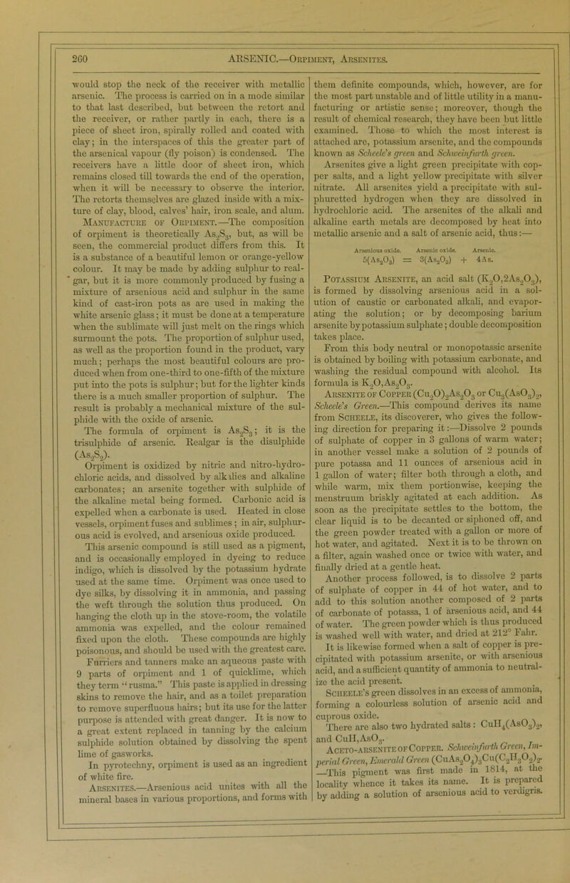 2G0 ARSENIC.—Orpiment, Arsenites. would stop the neck of the receiver with metallic arsenic. The process is carried on in a mode similar to that last described, but between the retort and the receiver, or rather partly in each, there is a piece of sheet iron, spirally rolled and coated with clay; in the interspaces of this the greater part of the arsenical vapour (fly poison) is condensed. The receivers have a little door of sheet iron, which remains closed till towards the end of the operation, when it will be necessary to observe the interior. The retorts themselves are glazed inside with a mix- ture of clay, blood, calves’ hair, iron scale, and alum. Manufacture of Orpiment.—The composition of orpiment is theoretically As.,S3, but, as will be seen, the commercial product differs from this. It is a substance of a beautiful lemon or orange-yellow colour. It may be made by adding sulphur to real- gar, but it is more commonly produced by fusing a mixture of arsenious acid and sulphur in the same kind of cast-iron pots as are used in making the white arsenic glass; it must be done at a temperature when the sublimate will just melt on the rings which surmount the pots. The proportion of sulphur used, as well as the proportion found in the product, vary much; perhaps the most beautiful colours are pro- duced when from one-third to one-fifth of the mixture put into the pots is sulphur; but for the lighter kinds there is a much smaller proportion of sulphur. The result is probably a mechanical mixture of the sul- phide with the oxide of arsenic. The formula of orpiment is As2S3; it is the trisulphide of arsenic, llealgar is the disulphide (As.,S2). Orpiment is oxidized by nitric and nitro-hydro- chloric acids, and dissolved by alkilies and alkaline carbonates; an arsenite together with sulphide of the alkaline metal being formed. Carbonic acid is expelled when a carbonate is used. Heated in close vessels, orpiment fuses and sublimes ; in air, sulphur- ous acid is evolved, and arsenious oxide produced. This arsenic compound is still used as a pigment, and is occasionally employed in dyeing to reduce indigo, which is dissolved by the potassium hydrate used at the same time. Orpiment was once used to dye silks, by dissolving it in ammonia, and passing the weft through the solution thus produced. On hanging the cloth up in the stove-room, the volatile ammonia was expelled, and the colour remained fixed upon the cloth. These compounds are highly poisonous, and should be used with the greatest care. Furriers and tanners make an aqueous paste with 9 parts of orpiment and 1 of quicklime, which they term rusma.” This paste is applied in dressing skins to remove the hair, and as a toilet preparation to remove superfluous hairs; but its use for the latter purpose is attended with great danger. It is now to a great extent replaced in tanning by the calcium sulphide solution obtained by dissolving the spent lime of gasworks. In pyrotechny, orpiment is used as an ingredient of white fire. Arsenites.—Arsenious acid unites with all the mineral bases in various proportions, and forms with them definite compounds, which, however, are for the most part unstable and of little utility in a manu- facturing or artistic sense; moreover, though the result of chemical research, they have been but little examined. Those to which the most interest is attached arc, potassium arsenite, and the compounds known as Schcele's green and Schweinfurth green. Arsenites give a light green precipitate with cop- per salts, and a light yellow precipitate with silver nitrate. All arsenites yield a precipitate with sul- phuretted hydrogen when they are dissolved in hydrochloric acid. The arsenites of the alkali and alkaline earth metals are decomposed by heat into metallic arsenic and a salt of arsenic acid, thus:— Arsenious oxide. Arsenic oxide. Arsenic. 5(As203) = 3(As206) + 4 As. Potassium Arsenite, an acid salt (K20,2As203), is formed by dissolving arsenious acid in a sol- ution of caustic or carbonated alkali, and evapor- ating the solution; or by decomposing barium arsenite by potassium sulphate; double decomposition takes place. From this body neutral or monopotassic arsenite is obtained by boiling with potassium carbonate, and washing the residual compound with alcohol. Its formula is K00,As2Oa. Arsenite of Copper (Cu20)2As203 or Cug(As03)2, Sclieele's Green.—This compound derives its name from Scheele, its discoverer, who gives the follow- ing direction for preparing it:—Dissolve 2 pounds of sulphate of copper in 3 gallons of warm water; in another vessel make a solution of 2 pounds of pure potassa and 11 ounces of arsenious acid in 1 gallon of water; filter both through a cloth, and while warm, mix them portionwise, keeping the menstruum briskly agitated at each addition. As soon as the precipitate settles to the bottom, the clear liquid is to be decanted or siphoned off, and the green powder treated with a gallon or more of hot water, and agitated. Next it is to be thrown on a filter, again washed once or twice with water, and filially dried at a gentle heat. Another process followed, is to dissolve 2 parts of sulphate of copper in 44 of hot water, and to add to this solution another composed of 2 parts of carbonate of potassa, 1 of arsenious acid, and 44 of water. The green powder which is thus produced is washed well with water, and dried at 212° Fahr. It is likewise formed when a salt of copper is pre- cipitated with potassium arsenite, or with arsenious acid, and a sufficient quantity of ammonia to neutral- ize the acid present. Sciieele’s green dissolves in an excess of ammonia, forming a colourless solution of arsenic acid and cuprous oxide. There are also two hydrated salts : CuII4(As03)2, and CuII,As03. Aceto-arsenite of Copper. Schweinfurth Green, im- perial Green, Emerald Green (CuAs204).jCu(C2II:)02)2. This pigment was first made in 1814, at the locality whence it takes its name. It is prepared by adding a solution of arsenious acid to verdigris.