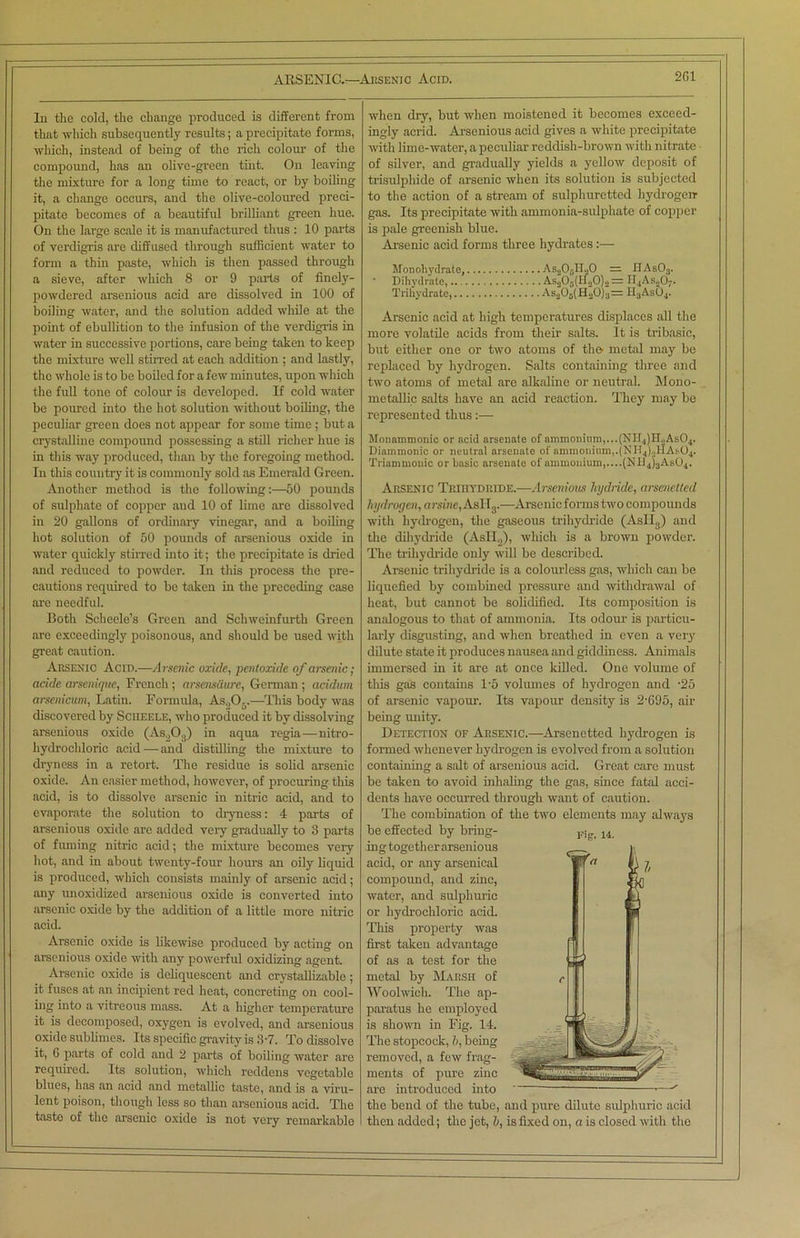 In the cold, the change produced is different from that which subsequently results; a precipitate forms, which, instead of being of the rich colour of the compound, has an olive-green tint. On leaving the mixture for a long time to react, or by boiling it, a change occurs, and the olive-coloured preci- pitate becomes of a beautiful brilliant green hue. On the large scale it is manufactured thus : 10 parts of verdigris arc diffused through sufficient water to form a thin paste, which is then passed through a sieve, after which 8 or 9 parts of finely- powdered arsenious acid are dissolved in 100 of boiling water, and the solution added while at the point of ebullition to the infusion of the verdigris in water in successive portions, care being taken to keep the mixture well stirred at each addition ; and lastly, the whole is to be boiled for a few minutes, upon which the full tone of colour is developed. If cold water be poured into the hot solution without boiling, the peculiar green does not appear for some time ; but a crystalline compound possessing a still richer hue is in this way produced, than by the foregoing method. In this country it is commonly sold as Emerald Green. Another method is the following50 pounds of sulphate of copper and 10 of lime are dissolved in 20 gallons of ordinary vinegar, and a boiling hot solution of 50 pounds of arsenious oxide in water quickly stirred into it; the precipitate is dried and reduced to powder. In this process the pre- cautions required to be taken in the preceding case are needful. Both Scheele’s Green and Schweinfurth Green arc exceedingly poisonous, and should be used with great caution. Arsenic Acid.—Arsenic oxide, pentoxide of arsenic ; acide arsenique, French ; arsens&ure, German ; acidum arsenicum, Latin. Formula, As„05.—This body was discovered by Sciieele, who produced it by dissolving arsenious oxide (Ab203) in aqua regia—nitro- hydrochloric acid — and distilling the mixture to dryness in a retort. The residue is solid arsenic oxide. An easier method, however, of procuring this acid, is to dissolve arsenic in nitric acid, and to evaporate the solution to dryness: 4 parts of arsenious oxide are added very gradually to 3 parts of fuming nitric acid; the mixture becomes very hot, and in about twenty-four hours an oily liquid is produced, which consists mainly of arsenic acid; any unoxidized arsenious oxide is converted into arsenic oxide by the addition of a little more nitric acid. Arsenic oxide is likewise produced by acting on arsenious oxide with any powerful oxidizing agent. Arsenic oxide is deliquescent and crystallizable; it fuses at an incipient red heat, concreting on cool- ing into a vitreous mass. At a higher temperature it is decomposed, oxygen is evolved, and arsenious oxide sublimes. Its specific gravity is 37. To dissolve it, 6 parts of cold and 2 parts of boiling water are required. Its solution, which reddens vegetable blues, has an acid and metallic taste, and is a viru- lent poison, though less so than arsenious acid. The taste of the arsenic oxide is not very remarkable when dry, but when moistened it becomes exceed- ingly acrid. Arsenious acid gives a white precipitate with lime-water, a peculiar reddish-brown with nitrate of silver, and gradually yields a yellow deposit of trisulphide of arsenic when its solution is subjected to the action of a stream of sulphuretted hydrogen gas. Its precipitate with ammonia-sulphate of copper is pale greenish blue. Arsenic acid forms three hydrates :—- Monohydrate, As205II20 — HAs03. Dihydrate, As205(H20)2 = H4Asn&. Trihydrate, As206(H20)3= H3AsC4. Arsenic acid at high temperatures displaces all the more volatile acids from their salts. It is tribasic, but either one or two atoms of the metal may be replaced by hydrogen. Salts containing three and two atoms of metal arc alkaline or neutral. Mono- metallic salts have an acid reaction. They may be represented thus:— Monammonic or acid arsenate of ammonium,...(NII4)H„As04. Diammonic or neutral arsenate of ammonium,.(NH4)«HAs.04. Triammonic or basic arsenate of ammonium,....(ND4)3As04. Arsenic Trihtdride.—Arsenious hydride, arsenetted hydrogen, arsine, AsH3.-—Arsenic forms two compounds with hydrogen, the gaseous trihydride (Asll3) and the dihydride (Asti,,), which is a brown powder. The trihydride only will be described. Arsenic trihydride is a colourless gas, which can be liquefied by combined pressure and withdrawal of heat, but cannot be solidified. Its composition is analogous to that of ammonia. Its odour is particu- larly disgusting, and when breathed in even a very dilute state it produces nausea and giddiness. Animals immersed in it are at once killed. One volume of this gas contains T5 volumes of hydrogen and -25 of arsenic vapour. Its vapour density is 2'695, air being unity. Detection of Arsenic.—Arsenetted hydrogen is formed whenever hydrogen is evolved from a solution containing a salt of arsenious acid. Great care must be taken to avoid inhaling the gas, since fatal acci- dents have occurred through want of caution. The combination of the two elements may always be effected by bring- ing together arsenious acid, or any arsenical compound, and zinc, water, and sulphuric or hydrochloric acid. This property was first taken advantage of as a test for the metal by Marsh of Woolwich. The ap- paratus he employed is shown in Fig. 14. The stopcock, b, being removed, a few frag- ments of pure zinc are introduced into • the bend of the tube, and pure dilute sulphuric acid then added; the jet, b, is fixed on, a is closed with the Fig. u. fa