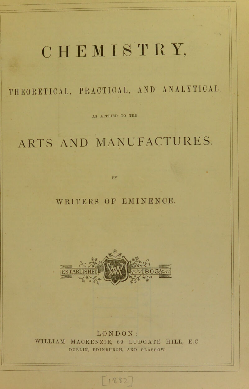 CHEMISTRY, THEORETICAL, PRACTICAL, AND ANALYTICAL, AS APPLIED TO THE ARTS AND MANUFACTURES. BY WRITERS OF EMINENCE. [established Bar' l^'180oi> LONDON: WILLIAM MACKENZIE, 69 LUDGATE HILL, E.C. DUBLIN, EDINBURGH, AND GLASGOW.