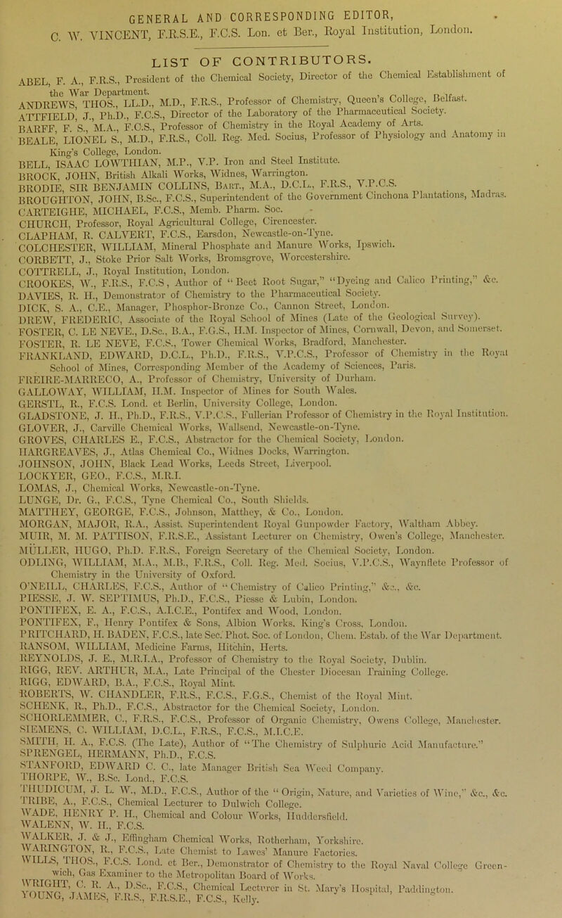 GENERAL AND CORRESPONDING EDITOR, C. AY. VINCENT, E.E.S.E., F.C.S. Lon. et Ber., Royal Institution, London. LIST OF CONTRIBUTORS. ABEL, F. A., F.R.S., President of the Chemical Society, Director of the Chemical Establishment of the War Department. , ,, „ ... , ANDREWS TIIOS., LL.D., M.D., F.R.S., Professor of Chemistry, Queen’s College, Belfast. ATTFIELD J., Ph.D., F.C.S., Director of the Laboratory of the Pharmaceutical Society. B ARFF F S M A , F.C.S., Professor of Chemistry in the Royal Academy of Arts. BEALE, LIONEL S., M.D., F.R.S., Coll. Reg. hied. Socius, Professor of Physiology and Anatomy m King’s College, London. BELL, ISAAC LOWTIIIAN, M.P., V.P. Iron and Steel Institute. BROCK, JOHN, British Alkali Works, Widnes, Warrington. BltODIE, SIR BENJAMIN COLLINS, Bart., M.A., D.C.L., F.R.S., V.P.C.S. BROUGHTON, JOHN, B.Sc., F.C.S., Superintendent of the Government Cinchona Plantations, Madras. GARTEIGIIE, MICHAEL, F.C.S., Mcmb. Pharm. Soc. CHURCH, Professor, Royal Agricultural College, Cirencester. Cl, A PIT AM, R. CALVERT, F.C.S., Earsdon, Newcastle-on-Tyne. COLCHESTER, WILLIAM, Mineral Phosphate and Manure Works, Ipswich. CORBETT, J., Stoke Prior Salt Works, Bromsgrove, Worcestershire. COTTRELL, J., Royal Institution, London. CROOKES, W., F.R.S., F.C.S, Author of “Beet Root Sugar,” “Dyeing and Calico Printing,” &e. DAVIES, R. II., Demonstrator of Chemistry to the Pharmaceutical Society. DICK, S. A., C.E., Manager, Phosphor-Bronze Co., Cannon Street, London. DREW, FREDERIC, Associate of the Royal School of Mines (Late of the Geological Survey). FOSTER, C. LE NEVE., D.Sc., B.A., F.G.S., II.M. Inspector of Mines, Cornwall, Devon, and Somerset. FOSTER, R. LE NEVE, F.C’.S., Tower Chemical Works, Bradford, Manchester. FRANKLAND, EDWARD, D.C.L., Ph.D., F.R.S., V.P.C.S., Professor of Chemistry in the Royal School of Mines, Corresponding Member of the Academy of Sciences, Paris. FREIRE-MARRECO, A., Professor of Chemistry, University of Durham. GALLOWAY, AVILLIAM, II.M. Inspector of Alines for South Wales. GERSTL, R., F.C.S. Lond. et Berlin, University College, London. GLADSTONE, J. II., Ph.D., F.R.S., V.P.C.S., Fullerian Professor of Chemistry in the Royal Institution. GLOVER, J., Carville Chemical Works, Wallsend, Newcastle-on-Tyne. GROVES, CHARLES E., F.C.S., Abstractor for the Chemical Society, London. HARGREAVES, J., Atlas Chemical Co., Widnes Docks, Warrington. JOHNSON, JOHN, Black Lead Works, Leeds Street, Liverpool. LOCKYER, GEO., F.C.S., M.ll.I. LOMAS, J., Chemical Works, Newcastle-on-Tyne. LUNGE, Dr. G., F.C.S., Tyne Chemical Co., South Shields. MATTHEY, GEORGE, F.C.S., Johnson, Matthey, & Co., London. MORGAN, MAJOR, R.A., Assist. Superintendent Royal Gunpowder Factory, Waltham Abbey. MUIR, M. M. PATTISON, F.R.S.E., Assistant Lecturer on Chemistry, Owen’s College, Manchester. MULLER, HUGO, Ph.D. F.R.S., Foreign Secretary of the Chemical Society, London. ODLING, AVILLIAM, ALA., M.B., F.R.S., Coll. Reg. Med. Socius, V.P.C.S., AVaynHetc Professor of Chemistry in the University of Oxford. O’NEILL, CHARLES, F.C.S., Author of “ Chemistry of Calico Printing,” &c. PIESSE, J. AV. SEPTIMUS, Ph.D., F.C.S., Piesse & Lubin, London. PONTIFEX, E. A., F.C.S., A.I.C.E., Pontifex and AVood, London. PONTIFEX, F., Henry Pontifex & Sons, Albion A\rorks, King’s Cross, London. PRITCHARD, H. BADEN, F.C.S., late Sec.'Phot. Soc. of London, Chem. Estab. of the AA'ar Department. RANSOM, WILLIAM, Aledicine Farms, Ilitchin, Herts. REYNOLDS, J. E., At.R.T.A., Professor of Chemistry to the Royal Society, Dublin. RIGG, REV. ARTHUR, ALA., Late Principal of the Chester Diocesan Training College. RIGG, EDAArARD, B.A., F.C.S., Royal Alint. ROBERTS, AV. CHANDLER, F.R.S., F.C.S., F.G.S., Chemist of the Royal Mint. SCHENK, R., Ph.D., F.C.S., Abstractor for the Chemical Society, London. S( IIORLEMMER, C., F.R.S., F.C.S., Professor of Organic Chemistry, Owens College. Manchester. SIEMENS, C. AVILLIAM, D.C.L., F.R.S., F.C.S., M.I.C.E. SMITH. II. A., F.C.S. (The Late), Author of “The Chemistry of Sulphuric Acid Manufacture.” SPRENGEL, HERMANN, Ph.D., F.C.S. STANFORD, EDAVARD C. C., late Manager British Sea AAreed Company. THORPE, AAL, B.Sc. Lond., F.C.S. 11ILDICUM, J. L. AAr., M.D., F.C.S., Author of the “ Origin, Nature, and Ahirieties of Wine, Ac., Ac. IRIBE, A., F.C.S., Chemical Lecturer to Dulwich College. AVADE, HENRY P. II., Chemical and Colour AArorks, Huddersfield. AVALENN, AV. IT., F.C.S. AVALKER, J. & J., Effingham Chemical AVorks, Rotherham, Yorkshire. VARINGTON, R., I.C.S., Late Chemist to Lawes’ Manure Factories. WILLS, THOS., F.C.S. Lond. et Ber., Demonstrator of Chemistry to the Royal Naval College Green- wich, Gas Examiner to the Metropolitan Board of AArorks. A-> d-Sc-> F.C.S., Chemical Lecturer in St. Mary’s Hospital, Paddington. A OUNG, JAMES, F.R.S., F.R.S.E, F.C.S., Kelly. * ’