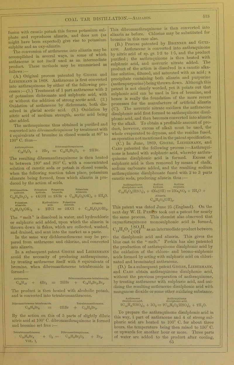 COAL TAR DISTILLATION.—Alizarin. 518 fusion with caustic potash this forms potassium sul- phate and reproduces alizarin, and does not (as might have been expected) give rise to potassium sulphite and an oxy-alizarin. The conversion of anthracene into alizarin may be accomplished in several ways, in some of which anthracene is not itself used as an intermediate product. These methods may be summarized as follows:— (A.) Original process patented by Grcebe ana Liehekmann in 1868. Anthracene is first converted into authraquinone by either of the following pro- cesses : (l.) Treatment of 1 part anthracene with 2 of potassium dichromate and sulphuric acid, with or without the addition of strong acetic acid. (2.) Oxidation of anthracene by dichromate, both dis- solved in glacial acetic acid. (3.) Oxidation by nitric acid of medium strength, acetic acid being also added. The anthraquinone thus obtained is purified and converted into dibronuvnthTaquhione by treatment with 4 equivalents of bromine in closed vessels at 80° to 130° C. thus— Antlinqnlnoiu. Dlhromantlinuiumoiie. C14H8Os + 2Br3 = C14H0Br.,O3 + 2IlBr. The resulting dibromanthraquinone is then heated to between 180° and 260° C. with a concentrated solution of caustic soda or potash in closed vessels, when the following reaction takes place, potassium alizarate being formed, from which alizarin is pro- duced by the action of acids. Dlhroiunnthra- Potassium Potassium Potassium qulnoue. hydrate. bromide. alizarate. C14llGBr303 + 4ICOH = 2KBr + C14HG03(0K)s + 2H30. Potassium Hydrochloric Potassium \lizarin alizarate. acid. chloride. CuH602(0K)2 + 2HC1 = ‘2KC1 + C14H0O2(Oli)2. The “melt” is dissolved in water, and hydrochloric or sulphuric acid added, upon which the alizarin is thrown down in flakes, which are collected, washed, and drained, and sent into the market as a paste. In the same way dichloranthracene may be pre- pared from anthracene and chlorine, and converted into alizarin. In a subsequent patent Grcebe and Liebermann avoid the necessity of producing anthraquinone, by treating anthracene itself with 8 equivalents of bromine, when dibromanthracene tetrabromide is formed— Anthracene. Dibromanthracene tetrabromide. C„H10 + 4Br., = 2IIBr + C14HgBra,Br4. The product is then heated with alcoholic potash, and is converted into tetrabromanthraeene. Dibromanthracene tetrabromide. Tctrabromanthmcene. C14H8B.„ = 2IIBr + C14HGBr4. By the action on this of 5 parts of slightly dilute nitric acid at 100° C. dibromanthraquinone is formed and bromine set free :— Tetrabromanthraeene. Dibromanthraquinone. Ci4^6^r4 + 0* = + Bra. VOL. I. This dibromanthraquinone is then converted into alizarin as before. Chlorine may be substituted for bromine in this case also. ( (B.) Process patented by Brcenner and Gutz- kow. Anthracene is converted into anthraquinone by nitric acid of sp. gr. T3 to 1*5, and the product purified; the anthraquinone is then heated with sulphuric acid, and mercuric nitrate added. The product of the action is dissolved in a caustic alka- line solution, filtered, and saturated with an acid ; a precipitate containing both alizarin and purpurine (anthrapurpuiine) being thrown down. Although this patent is not clearly worded, yet it points out that sulphonic acid can be used in lieu of bromine, and hence is really the foundation of the more recent processes for the manufacture of artificial alizarin (C). The mercuric nitrate oxidizes the anthracene disulphonic acid first formed to anthraquinone disul- phonicacid, and then becomes converted into alizarin by the alkali. To obtain a profitable amount of pro- duct, however, excess of alkali must be used, the whole evaporated to dryness, and the residue fused, an operation not mentioned in the patent specification. (C.) In June, 1869, Grcebe, Liebermann, and Caro patented the following process:—Anthraqui- none is heated with sulphuric acid, whereby anthra- quinone disulphonic acid is formed. Excess of sulphuric acid is then removed by means of chalk, sodium carbonate added, and the resulting sodium anthraquinone disulphonate fused with 2 to 3 parts caustic soda, producing alizarin thus :— Anthraquiuonn Sodium Sodium disulphonic acid. hydrate, sulphate. Ci4H0O!i(HSO.)).! + 4Nu(OH) = 2Na3S03 + 2H30 -f Alizarin. CI4HG02(0H)3. This patent was dated June 25 (England). On the next day W. II. Per(?in took out a patent for nearly the same process. This chemist also observed that oxyanthraquinone monosulphonic acid is formed, c»H6°2{oh8H’ as an intermediate product between the disulphonic acid and alizarin. This gives the blue cast to the “ melt.” Perkin has also patented the production of anthraquinone disulphonic acid by the oxidation of the cliloro- and bromo-sulphonic acids formed by acting with sulphuric acid on chlori- nated and bromiuated anthracene. (D.) In a subsequent patent Grcebe, Liebermann, and Caro obtain anthraquinone disulphonic acid, without the previous preparation of anthraquinone, by treating anthracene with sulphuric acid, and oxi- dizing the resulting anthracene disulphonic acid with manganese dioxide or some other oxidizing substance. Anthracene Authraquinono disulphonic acid. disulphonic acid. 2C14H8(HS03)3 + 302 = 2C14H803(HS03)3 + 2HaO. To prepare the anthraquinone disulphonic acid in this way, 1 part of anthracene and 4 of strong sul- phuric acid are heated to 100° C. for about three hours, the temperature being then raised to 150° C. or upwards for another hour or more. Three parts of water are added to the product after cooling, 65