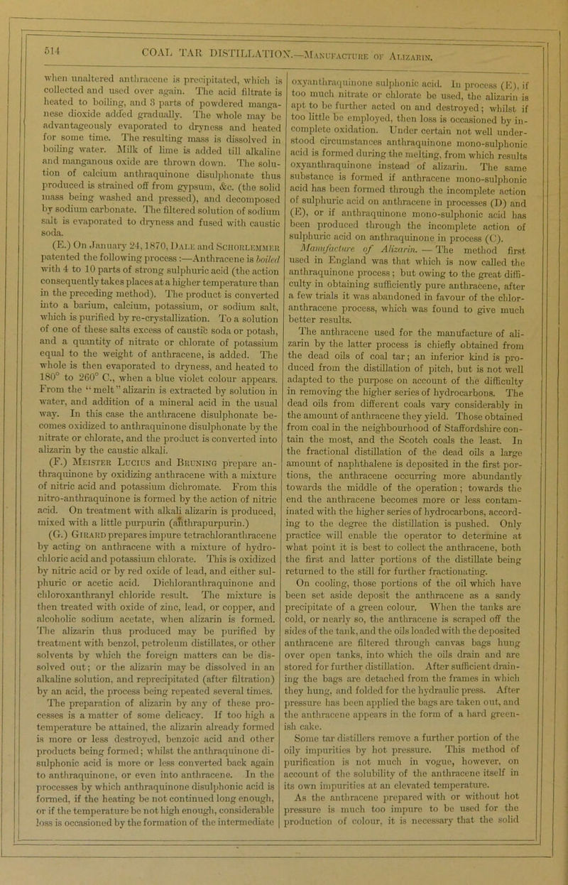 COAL LAR DISTILLATION.—Manufacture of Alizarin. when unaltered anthracene is precipitated, which is collected and used over again. The acid filtrate is heated to boiling, and 3 parts of powdered manga- nese dioxide added gradually. The whole may be advantageously evaporated to dryness and heated for some time. The resulting mass is dissolved in boiling water. Milk of lime is added till alkaline and manganous oxide are thrown down. The solu- tion of calcium anthraquinone disulphonate thus produced is strained off from gypsum, &c. (the solid mass being washed and pressed), and decomposed by sodium carbonate. The filtered solution of sodium salt is evaporated to dryness and fused with caustic soda. (E.) On January 24,1870, Dale and Sciiorlemmer patented the following process:—Anthracene is boiled with 4 to 10 parts of strong sulphuric acid (the action consequently takes places at a higher temperature than in the preceding method). The product is converted into a barium, calcium, potassium, or sodium salt, which is purified by re-crystallization. To a solution of one of these salts excess of caustic soda or potash, and a quantity of nitrate or chlorate of potassium equal to the weight of anthracene, is added. The whole is then evaporated to dryness, and heated to 180° to 260° C., when a blue violet colour appears. From the “ melt ” alizarin is extracted by solution in water, and addition of a mineral acid in the usual way. In this case the anthracene disulphonate be- comes oxidized to anthraquinone disulphonate by the nitrate or chlorate, and the product is converted into alizarin by the caustic alkali. (F.) Meister Lucius and Bruning prepare an- thraquinone by oxidizing anthracene with a mixture of nitric acid and potassium diehromate. From this nitro-anthraquinone is formed by the action of nitric acid. On treatment with alkali alizarin is produced, mixed with a little purpurin (alithrapurpurin.) (G.) Girard prepares impure tetrachloranthracene by acting on anthracene with a mixture of hydro- chloric acid and potassium chlorate. This is oxidized by nitric acid or by red oxide of lead, and either sul- phuric or acetic acid. Dichloranthraquinone and chloroxanthranyl chloride result The mixture is then treated with oxide of zinc, lead, or copper, and alcoholic sodium acetate, when alizarin is formed. The alizarin thus produced may be purified by treatment with benzol, petroleum distillates, or other solvents by which the foreign matters can be dis- solved out; or the alizarin may be dissolved in an alkaline solution, and reprecipitated (after filtration) by an acid, the process being repeated several times. 'The preparation of alizarin by any of these pro- cesses is a matter of some delicacy. If too high a temperature be attained, the alizarin already formed is more or less destroyed, benzoic acid and other products being formed; whilst the anthraquinone di- sulphonic acid is more or less converted back again to anthraquinone, or even into anthracene. In the processes by which anthraquinone disulphonic acid is formed, if the heating be not continued long enough, or if the temperature be not high enough, considerable loss is occasioned by the formation of the intermediate oxyanthraquinone sulphonic acid. In process (E), if too much nitrate or chlorate be used, the alizarin is apt to be further acted on and destroyed; whilst if too little be employed, then loss is occasioned by in- complete oxidation. Under certain not well under- stood circumstances anthraquinone mono-sulphonic acid is formed during the melting, from which results oxyanthraquinone instead of alizarin. The same substance is formed if anthracene mono-sulphonic acid has been formed through the incomplete action of sulphuric acid on anthracene in processes (D) and (F), or if anthraquinone mono-sulphonic acid has been produced through the incomplete action of sulphuric acid on anthraquinone in process (C). Manufacture of Alizarin. — The method firat used in England was that which is now called the anthraquinone process; but owing to the great diffi- culty in obtaining sufficiently pure anthracene, after a few trials it was abandoned in favour of the cldor- anthracene process, which was found to give much better results. The anthracene used for the manufacture of ali- zarin by the latter process is chiefly obtained from the dead oils of coal fair; an inferior kind is pro- duced from the distillation of pitch, but is not well adapted to the purpose on account of the difficulty in removing the higher series of hydrocarbons. The dead oils from different coals vary considerably in the amount of anthracene they yield. Those obtained from coal in the neighbourhood of Staffordshire con- tain the most, and the Scotch coals the least. In the fractional distillation of the dead oils a large amount of naphthalene is deposited in the first por- tions, the anthracene occurring more abundantly towards the middle of the operation; towards the end the anthracene becomes more or less contam- inated with the higher series of hydrocarbons, accord- ing to the degree the distillation is pushed. Only practice will enable the operator to determine at what point it is best to collect the anthracene, both the first and latter portions of the distillate being returned to the still for further fractionating. On cooling, those portions of the oil which have been set aside deposit the anthracene as a sandy precipitate of a green colour. When the tanks are cold, or nearly so, the anthracene is scraped off the sides of the fauik, and the oils loaded with the deposited anthracene are filtered through canvas bags hung over open tanks, into which the oils drain and are stored for further distillation. After sufficient drain- ing the bags are detached from the frames in which they hung, and folded for the hydraulic press. After pressure has been applied the bags are taken out, and the anthracene appears in the form of a hard green- ish cake. Some tar distillers remove a further portion of the oily impurities by hot pressure. This method of purification is not much in vogue, however, on account of the solubility of the anthracene itself in its own impurities at an elevated temperature. As the anthracene prepared with or without hot pressure is much too impure to be used for the production of colour, it is necessary that the solid