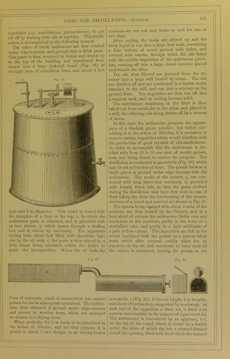 impurities (e./j., naphthalene, phenantlirene) be pot rid off by washing with oils or naphtha. This purifi- cation is accomplished in the following manner. The cakes of'crude anthracene are first crushed under edge-runners, and ground into a thick paste. This paste is then removed in boxes and drawn up to the top of the buildbig, and transferred from thence into a large jacketed vessel (Fig. 19) of wrought iron of cylindrical form, and about 0 feet n Fig ia. high and 5 in diameter. This vessel is closed with the exception of a door on the top, A, by which the anthracene paste is admitted, and is provided with an iron stirrer, n, which passes through a stuffing box and is driven by machinery. The apparatus having been about half filled with American light oils by the oil cock, c, the paste is then stirred in, a little steam being admitted within the jacket to assist the incorporation. When the oil boils the contents are run out into tanks to cool for one oi two days. After cooling the tanks are stirred up and the thick liquid is run into a large iron tank, containing a false bottom of wood pierced with holes, and covered with canvas, through which the oils laden with the soluble impurities of the anthracene perco- late, running off into a large closed receiver placed underneath the filter. The oils thus filtered are pumped from the re- ceiver into a large still heated by steam. The oils are distilled off and are condensed in a leaden worm attached to the still, and run into a receiver on the ground floor. The impurities are then run off into a separate tank, and on cooling become solid. The anthracene remaining on the filter is then raked out from manholes in the sides, and placed in a still, the adhering oils being driven off by a current of steam. In this shite the anthracene presents the appear- ance of a blackish green powder; but before sub- mitting it to the action of chlorine, it is necessary to remove certain impurities which would interfere with the production of good crystals of cliloranthracene. In order to accomplish this the anthracene is dis- tilled with from 15 to 20 per cent, of caustic potash, soda not being found to answer the purpose. The distillation is conducted in gas retorts (Fig. 20), which may be set in benches of three. The potash broken in small pieces is ground under edge-runners with the anthracene. The necks of the retorts, a, are con- nected with long sheet-iron receivers, B, provided with loosely fitted lids, so that the gases evolved during the distillation may have free vent in case of their taking fire from the overheating of the retorts. Sections of a retort and receiver are shown in Fig. 21. The retorts being charged with about 2 cwts. of the mixture, are then heated by the furnace, and at a heat short of redness the anthracene distils over and condenses in the receivers, partly in the form of a crystalline cake, and partly in a light sublimate of a pale yellow colour. The impurities are left in the retort combined with the potash as a porous black mass, which after removal readily takes fire on exposure to the air, and continues to burn until all the carbon is consumed, leaving the potash in the 1'ifr. an. Fijj. 21. form of carbonate, which is reconverted into caustic potash for use in subsequent operations. The anthra- cene thus obtained is ground under edge-runners and placed in wooden trays, which are arranged on shelves in a drying room. When perfectly dry it is ready to be submitted to the action of chlorine, and for that purpose it is placed in about 3 cwt, charges in an oblong leaden receptacle, a (Fig. 22), 10 feet in length, 5 in breadth, and about 18 inches deep, supported by woodwork. At each end of the apparatus a door, n b, is fixed with a screw and crossbar, in the manner of a gas retort lid. 1 lie anthracene is introduced by an aperture, c c, on the top of the vessel, which is closed by a leaden cover, the sides of which dip into a channel formed round the opening, filled with dead oils in the manner