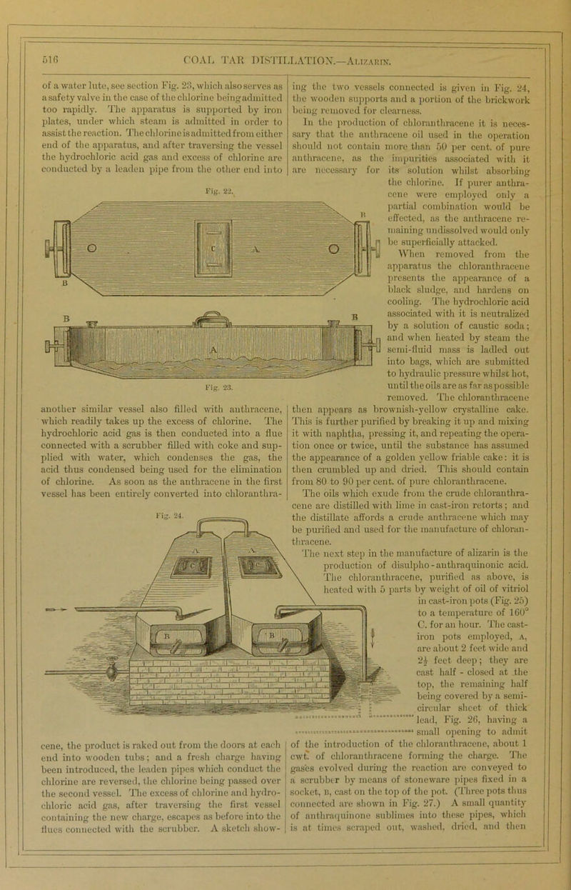 of a water lute, see section Fig. 23, which also serves as a safety valve in the case of the chlorine beingadinitted too rapidly. The apparatus is supported by iron plates, under which steam is admitted in order to assist the reaction. Theclilorineieadinittedfroni either end of the apparatus, and after traversing the vessel the hydrochloric acid gas and excess of chlorine are conducted by a leaden pipe from the other end into Fi«. 22. Fig. 23. another similar vessel also filled until anthracene, which readily takes up the excess of chlorine. The hydrochloric acid gas is then conducted into a flue connected with a scrubber filled with coke and sup- plied with water, which condenses the gas, the acid thus condensed being used for the elimination of chlorine. As soon as the anthracene in the first vessel has been entirely converted into chl'oranthra- _• . I * - ‘— i i —r 1 '1 'i 1 11 1 -M 1 ' ' - -1 fl : i i i i M 1. 'I' ' •i ; ' i:; _■>/ i.' 1 1 ' 1 _ -A .1' Ip ‘I *. 1 ! L_. W cene, the product is raked out from the doors at each end into wooden tubs; and a fresh charge having been introduced, the leaden pipes which conduct the chlorine are reversed, the chlorine being passed over the second vessel. The excess of chlorine and hydro- chloric acid gas, after traversing the first vessel containing the new charge, escapes as before into the hues connected with the scrubber. A sketch show- ing the two vessels connected is given in Fig. 24, the wooden supports and a portion of the brickwork being removed for clearness. In the production of chloranthracene it is neces- sary that the anthracene oil used in the operation should not contain more than 50 per cent, of pure anthracene, as the impurities associated with it are necessary for its solution whilst absorbing the chlorine. If purer anthra- cene were employed only a partial combination would be effected, as the anthracene re- maining undissolved would only be superficially attacked. When removed from the apparatus the chloranthracene presents the appearance of a black sludge, and hardens on cooling. The hydrochloric acid associated with it is neutralized by a solution of caustic soda; and when heated by steam the semi-fluid mass is ladled out into bags, which are submitted to hydraulic pressure whilst hot, until the oils are as far aspossible removed. The chloranthracene then appears as brownish-yellow crystalline cake. This is further purified by breaking it up and mixing it with naphtha, pressing it, and repeating the opera- tion once or twice, until the substance has assumed the appearance of a golden yellow friable cake: it is then crumbled up and dried. This should contain from 80 to 90 per cent, of pure chloranthracene. The oils which exude from the crude chloranthra- cene are distilled with lime in cast-iron retorts; and the distillate affords a crude anthracene which may be purified and used for the manufacture of chloran- thracene. The next step in the manufacture of alizarin is the production of disulpho - authraquinonic acid. The chloranthracene, purified as above, is heated with 5 parts by weight of oil of vitriol in cast-iron pots (Fig. 25) to a temperature of 160° C. for an hour. The cast- iron pots employed, a, are about 2 feet wide and 2) feet deep; they are cast half - closed at the top, the remaining half being covered by a semi- circular sheet of thick lead, Fig. 26, having a small opening to admit of the introduction of the chloranthracene, about 1 cwt. of chloranthracene forming the charge. The gases evolved during the reaction are conveyed to a scrubber by means of stoneware pipes fixed in a socket, B, cast on the top of the pot. (Three pots thus connected are shown in Fig. 27.) A small quantity of anthraquinone sublimes into these pipes, which is at times scraped out, washed, dried, and then