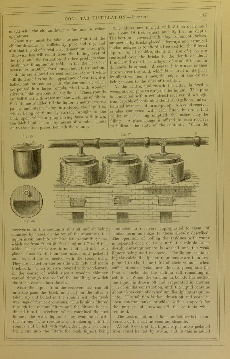 COAL TAR DISTILLATION.—Alizarin. mixed with the chloranthracene for use in other °PGrQatncare must be taken to see first that the chloranthracene be sufficiently pure and dry, and also that the oil of vitriol is at its maximum strength, otherwise loss will result from the boiling over of the pots, and the formation of other products than disulpho-anthraquinonic acid. After the heat has been raised to 160° C. for about an hour, the vessel and contents are allowed to cool somewhat; and while still fluid and having the appearance of coal tar, it is ladled out into copper pails, the contents of which are poured into large rounds, fitted with wooden stirrers, holding about 1000 gallons. Ihese rounds are half-filled with water and the washings of filters. Slaked lime is'added till the liquor is neutral to test paper, and steam being introduced the liquid is, whilst being continuously stirred, brought to the boil, upon which a plug having been withdrawn, the thick liquid is run by means of wooden shoots on to the filters placed beneath the rounds. The filters are formed with 3-inch deals, and are about 12 feet square and 21 feet in depth. The bottom is covered with a layer of smooth bricks, supported by bricks placed edgeways and arranged in channels, so as to afford a free exit for the filtered liquor. Small pebbles, about the size of peas, are scattered over the bricks to the depth of about 1 inch, and over these a layer of sand 2 inches in thickness is spread. A coarse jute canvas is then thrown over the sand, which is secured in its place by slight wooden frames, the edges of the canvas being tacked to the sides of the filter. At the centre, underneath the filter, is fixed a wrought-iron pipe to carry off the liquor. This pipe is connected with a cylindrical receiver of wrought iron, capable of containing about 1000 gallons, and ex- hausted by means of an air-pump. A second receivei is also connected with each filter, in order that whilst one is being emptied the other may be filling. A glass gauge is affixed to each receiver to indicate the state of the contents. When the receiver is full the vacuum is shut off, and air being admitted by a cock on the top of the apparatus, the liquor is run out into semicircular evaporating'pans, which are from 20 to 30 feet long and 7 or 8 feet wide. These pans are formed of half-inch iron plates, flush-rivetted on the inside and jacketed outside, and are connected with the steam main. They are coated on the outside with felt and set in brickwork. Their tops are covered with wood-work, in the centre of which rises a wooden chimney carried through the roof of the building, by which the steam escapes into the air. After the liquor from the receivers has run off into the pans the black mud left on the filter is taken up and boiled in the rounds with the weak washings of former operations. The liquid is filtered through the vacuum filters, and the filtrate is con- ducted into the receivers which contained the first liquors, the weak liquors being evaporated with the strong. The residue is again taken up into the rounds and boiled with water, the liquid as before being run into the filters, the weak liquors being conducted to receivers appropriated to them, of similar form and size to those already described. The operation of boiling the residues with water is repeated once or twice until the soluble calcic di-sulphanthraquinonate is washed out, the weak liquors being used as above. The liquors contain- ing the calcic di-sulphanthraquinonate are then eva- porated to about one-third of their volume, when sufficient soda crystals are added to precipitate the lime as carbonate, the sodium salt remaining in solution. When the calcium carbonate has settled the liquor is drawn off and evaporated in another pan of similar construction, until the liquid contains about 25 per cent., of dry sodium di-sulphanthraquino- nate. The solution is then drawn off and stored in open cast-iron tanks, provided with a stopcock for the purpose of drawing off the contents when required. The next operation of the manufacturer is the con- version of this salt into sodium alizarate. About G cwts. of the liquor is put into a jacketed iron vessel heated by steam, and to this is added