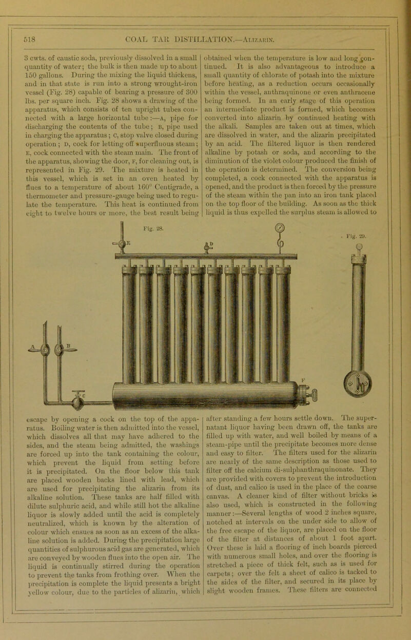 3 cwts. of caustic soda, previously dissolved in a small quantity of water; the bulk is then made up to about 150 gallons. During the mixing the liquid thickens, and in that state is run into a strong wrought-iron vessel (Fig. 28) capable of bearing a pressure of 300 lbs. per square inch. Fig. 28 shows a drawing of the apparatus, which consists of ten upright tubes con- nected with a large horizontal tube:—a, pipe for discharging the contents of the tube; B, pipe used in charging the apparatus; c, stop valve closed during operation ; D, cock for letting off superfluous steam; E, cock connected with the steam main. The front of the apparatus, showing the door, F, for cleaning out, is represented in Fig. 29. The mixture is heated in this vessel, which is set in an oven heated by flues to a temperature of about 160° Centigrade, a thermometer and pressure-gauge being used to regu- late the temperature. This heat is continued from eight to twelve hours or more, the best result being obtained when the temperature is low and long con- tinued. It is also advantageous to introduce a small quantity of chlorate of potash into the mixture before heating, as a reduction occurs occasionally within the vessel, anthraquinone or even anthracene being formed. In an early stage of this operation an intermediate product is formed, which becomes converted into alizarin by continued heating with the alkali. Samples are taken out at times, which are dissolved in water, and the alizarin precipitated by an acid. The filtered liquor is then rendered alkaline by potash or soda, and according to the diminution of the violet colour produced the finish of the operation is determined. The conversion being completed, a cock connected with the apparatus is opened, and the product is then forced by the pressure of the steam within the pan into an iron tank placed on the top floor of the building. As soon as the thick liquid is thus expelled the surplus steam is allowed to escape by opening a cock on the top of the appa- ratus. Boiling water is then admitted into the vessel, which dissolves all that may have adhered to the sides, aud the steam being admitted, the washings are forced up into the tank containing the colour, which prevent the liquid from setting before it is precipitated. On the floor below this tank are placed wooden backs lined with lead, which are used for precipitating the alizarin from its alkaline solution. These tanks are half filled with dilute sulphuric acid, and while still hot the alkaline liquor is slowly added until the acid is completely neutralized, which is known by the alteration of colour which ensues as soon as an excess of the alka- line solution is added. During the precipitation large quantities of sulphurous acid gas are generated, which are conveyed by wooden flues into the open air. The liquid is continually stirred during the operation to prevent the tanks from frothing over. When the precipitation is complete the liquid presents a bright yellow colour, due to the particles of alizarin, which after standing a few hours settle down. The super- natant liquor having been drawn off, the tanks are filled up with water, and well boiled by means of a steam-pipe until the precipitate becomes more dense and easy to filter. The filters used for the alizarin are nearly of the same description as those used to filter off the calcium di-sulphanthraquinonate. They are provided with covers to prevent the introduction of dust, and calico is used in the place of the coarse canvas. A cleaner kind of filter without bricks is also used, which is constructed in the following manner:—Several lengths of wood 2 inches square, notched at intervals on the under side to allow of the free escape of the liquor, are placed on the floor of the filter at distances of about 1 foot apart. Over these is laid a flooring of inch boards pierced with numerous small holes, and over the flooring is stretched a piece of thick felt, such as is used for carpets; over the felt a sheet of calico is tacked to the sides of the filter, and secured in its place by slight wooden frames. These filters are connected