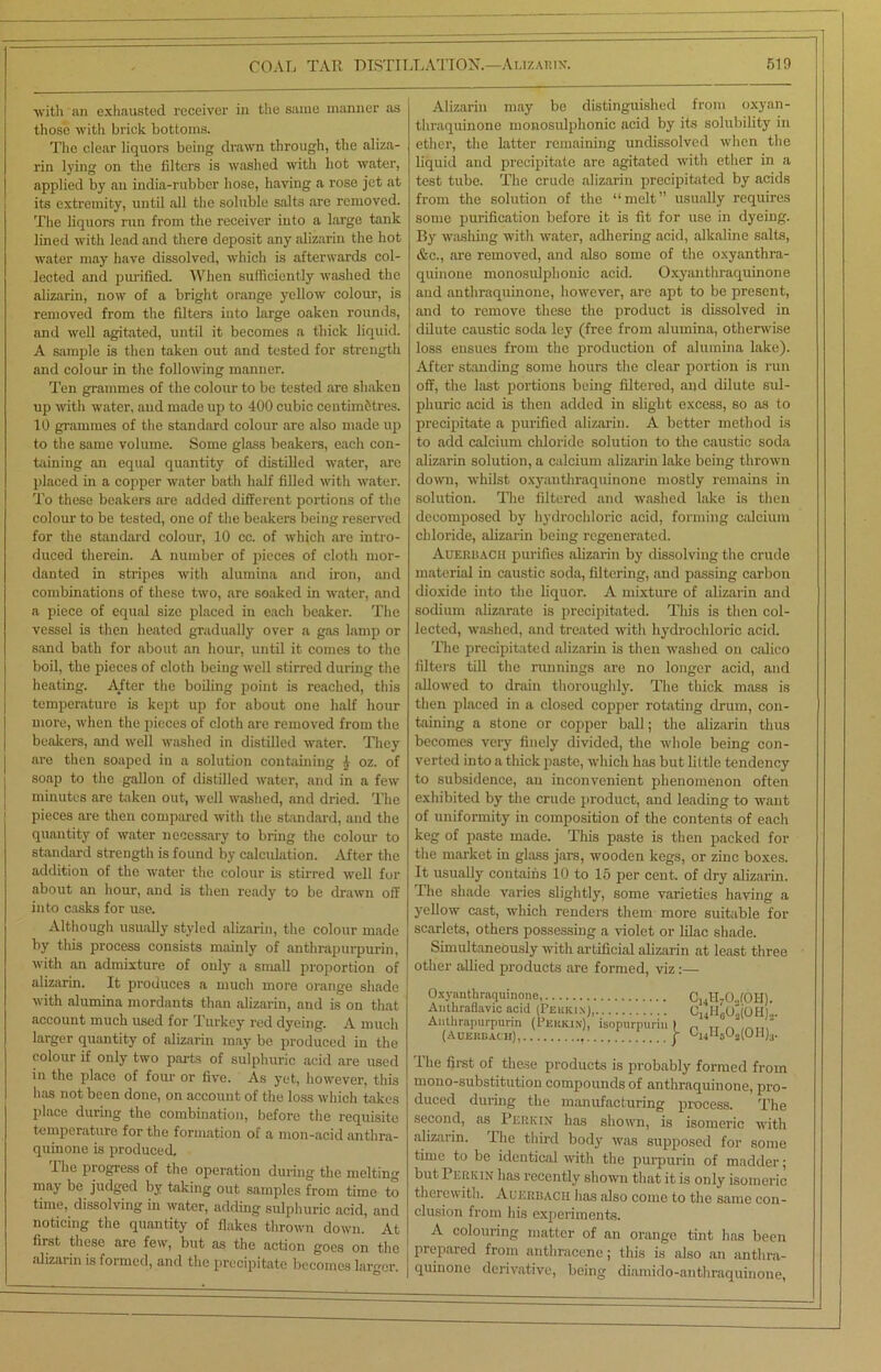 with an exhausted receiver in the same manner as those with brick bottoms. The clear liquors being drawn through, the aliza- rin lying on the filters is washed with hot water, applied by an india-rubber hose, having a rose jet at its extremity, until all the soluble salts are removed. The liquors run from the receiver into a large tank lined with lead and there deposit any alizarin the hot water may have dissolved, which is afterwards col- lected and purified. When sufficiently washed the alizarin, now of a bright orange yellow colour, is removed from the filters into large oaken rounds, and well agitated, until it becomes a thick liquid. A sample is then taken out and tested for strength and colour in the following manner. Ten grammes of the colour to be tested are shaken up with water, and made up to 400 cubic centim&tres. 10 grammes of the standard colour are also made up to the same volume. Some glass beakers, each con- taining an equal quantity of distilled water, are placed in a copper water bath half filled with water. To these beakers are added different portions of the colour to be tested, one of the beakers being reserved for the standard colour, 10 cc. of which are intro- duced therein. A number of pieces of cloth mor- danted in stripes with alumina and iron, and combinations of these two, are soaked in water, and a piece of equal size placed in each beaker. The vessel is then heated gradually over a gas lamp or sand bath for about an hour, until it comes to the boil, the pieces of cloth being well stirred during the heating. Alter the boiling point is reached, this temperature is kept up for about one half hour more, when the pieces of cloth are removed from the beakers, and well washed in distilled water. They are then soaped in a solution containing 1 oz. of soap to the gallon of distilled water, and in a few minutes are taken out, well washed, and dried. The pieces are then compared with the standard, and the quantity of water necessary to bring the colour to standard strength is found by calculation. After the addition of the water the colour is stirred well for about an hour, and is then ready to be drawn off into casks for use. Although usually styled alizarin, the colour made by this process consists mainly of anthrapurpurin, with an admixture of only a small proportion of alizarin. It produces a much more orange shade with alumina mordants than alizarin, and is on that account much used for Turkey red dyeing. A much larger quantity of alizarin may be produced in the colour if only two parts of sulphuric acid are used in the place of four or five. As yet, however, this has not been done, on account of the loss which takes place during the combination, before the requisite temperature for the formation of a mon-acid anthra- quinone is produced. The progress of the operation during the melting may be judged by taking out samples from time to time, dissolving in water, adding sulphuric acid, and noticing the quantity of flakes thrown down. At first these are few, but as the action goes on the alizarin is formed, and the precipitate becomes larger. Alizarin may be distinguished from oxyan- thraquinone monosulphonic acid by its solubility in ether, the latter remaining undissolved when the liquid and precipitate are agitated with ether in a test tube. The crude alizarin precipitated by acids from the solution of the “melt” usually requires some purification before it is fit for use in dyeing. By washing with water, adhering acid, alkaline salts, &c., are removed, and also some of the oxyanthra- quinone monosulphonic acid. Oxyanthraquinone and anthraquinone, however, are apt to be present, and to remove these the product is dissolved in dilute caustic soda ley (free from alumina, otherwise loss ensues from the production of alumina lake). After standing some hours the clear portion is run off, the last portions being filtered, and dilute sul- phuric acid is then added in slight excess, so as to precipitate a purified alizarin. A better method is to add calcium chloride solution to the caustic soda alizarin solution, a calcium alizarin lake being thrown down, whilst oxyanthraquinone mostly remains in solution. The filtered and washed lake is then decomposed by hydrochloric acid, forming calcium chloride, alizarin being regenerated. Auerbach purifies alizarin by dissolving the crude material in caustic soda, filtering, and passing carbon dioxide into the liquor. A mixture of alizarin and sodium alizarate is precipitated. This is then col- lected, washed, and treated with hydrochloric acid. The precipitated alizarin is then washed on calico filters till the runnings are no longer acid, and allowed to drain thoroughly. The thick mass is then placed in a closed copper rotating drum, con- taining a stone or copper ball; the alizarin thus becomes very finely divided, the whole being con- verted into a thick paste, which has but little tendency to subsidence, an inconvenient phenomenon often exhibited by the crude product, and leading to want of uniformity in composition of the contents of each keg of paste made. This paste is then packed for the market in glass jars, wooden kegs, or zinc boxes. It usually contains 10 to 15 per cent, of dry alizarin. The shade varies slightly, some varieties having a yellow cast, which renders them more suitable for scarlets, others possessing a violet or lilac shade. Simultaneously with artificial alizarin at least three other allied products are formed, viz :— Oxyanthraquinone, Antkraflavic acid (Pekiux), Anthrapurpurin (Perkin), isopurpurin (Auerbach), CI4H7CUOH). C14H6Os(OH)2. f C14lI6Oa(OH)3. The first of these products is probably formed from mono-substitution compounds of anthraquinone, pro- duced during the manufacturing process. The second, as Perkin has shown, is isomeric with alizarin. The third body was supposed for some time to be identical with the purpurin of madder; but Perkin has recently shown that it is only isomeric therewith. Auerbach has also come to the same con- clusion from his experiments. A colouring matter of an orange tint has been prepared from anthracene; this is also an anthra- quinone derivative, being diamido-anthraquinone,