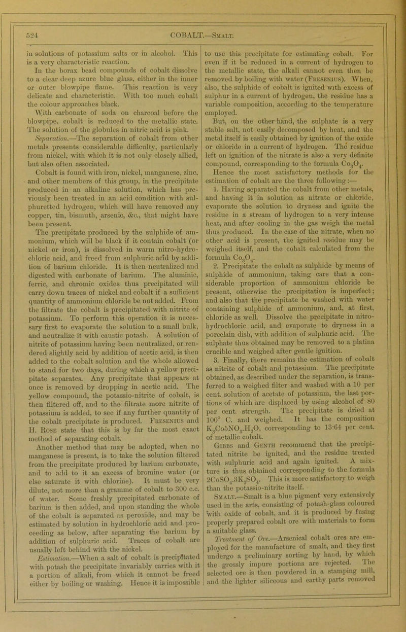 in solutions of potassium salts or in alcohol. This is a very characteristic reaction. In the borax bead compounds of cobalt dissolve to a clear deep azure blue glass, either in the inner or outer blowpipe flame. This reaction is very delicate and characteristic. With too much cobalt the colour approaches black. With carbonate of soda on charcoal before the blowpipe, cobalt is reduced to the metallic state. The solution of the globules in nitric acid is pink. Separation.—The separation of cobalt from other metals presents considerable difficulty, particularly from nickel, with which it is not only closely allied, but also often associated. Cobalt is found with iron, nickel, manganese, zinc, and other members of this group, in the precipitate produced in an alkaline solution, which has pre- viously been treated in an acid condition with sul- phuretted hydrogen, which will have removed any copper, tin, bismuth, arsenic, &c., that might have been present. The precipitate produced by the sulphide of am- monium, which will be black if it contain cobalt (or nickel or iron), is dissolved in warm nitro-hydro- chloric acid, and freed from sulphuric acid by addi- tion of barium chloride. It is then neutralized and digested with carbonate of barium. The aluminic, ferric, and chromic oxides thus precipitated will carry down traces of nickel and cobalt if a sufficient quantity of ammonium chloride be not added. From the filtrate the cobalt is precipitated with nitrite of potassium. To perform this operation it is neces- sary first to evaporate the solution to a small bulk, and neutralize it with caustic potash. A solution of nitrite of potassium having been neutralized, or ren- dered slightly acid by addition of acetic acid, is then added to the cobalt solution and the whole allowed to stand for two days, during which a yellow preci- pitate separates. Any precipitate that appears at once is removed by dropping in acetic acid. The yellow compound, the potassio-nitrite of cobalt, is then filtered off, and to the filtrate more nitrite of potassium is added, to see if any further quantity of the cobalt precipitate is produced. Fresenius and II. Rose state that this is by far the most exact method of separating cobalt. Another method that may be adopted, when no manganese is present, is to take the solution filtered from the precipitate produced by barium carbonate, and to add to it an excess of bromine water (or else saturate it with chlorine). It must be very dilute, not more than a gramme of cobalt to 300 c.c. of water. Some freshly precipitated carbonate of barium is then added, and upon standing the whole of the cobalt is separated as peroxide, and may be estimated by solution in hydrochloric acid and pro- ceeding as below, after separating the barium by addition of sulphuric acid. Traces of cobalt are usually left behind with the nickel. Estimation.—When a salt of cobalt is precipitated with potash the precipitate invariably carries with it a portion of alkali, from which it cannot be freed either by boiling or washing. Hence it is impossible to use this precipitate for estimating cobalt. For even if it be reduced in a current of hydrogen to the metallic state, the alkali cannot even then be removed by boiling with water (Fresenius). When, also, the sulphide of cobalt is ignited with excess of sulphur in a current of hydrogen, the residue has a variable composition, according to the temperature employed. But, on the other hand, the sulphate is a very stable salt, not easily decomposed by heat, and the metal itself is easily obtained by ignition of the oxide or chloride in a current of hydrogen. The residue left on ignition of the nitrate is also a very definite compound, corresponding to the formula Co304. Hence the most satisfactory methods for the estimation of cobalt are the three following:— 1. Having separated the cobalt from other metals, and having it in solution as nitrate or chloride, evaporate the solution to dryness and ignite the residue in a stream of hydrogen to a very intense heat, and after cooling hi the gas weigh the metal thus produced. In the case of the nitrate, when no other acid is present, the ignited residue may be weighed itself, and the cobalt calculated from the formula Co304. 2. Precipitate the cobalt as sulphide by means of sulphide of ammonium, taking care that a con- siderable proportion of ammonium chloride be present, otherwise the precipitation is imperfect; and also that the precipitate be washed with water containing sulphide of ammonium, and, at first, chloride as well. Dissolve the precipitate in nitro- hydrocbloric acid, and evaporate to dryness in a porcelain dish, with addition of sulphuric acid. The sulphate thus obtained may be removed to a platina crucible and weighed after gentle ignition. 3. Finally, there remains the estimation of cobalt as nitrite of cobalt and potassium. The precipitate obtained, as described under the separation, is trans- ferred to a weighed filter and washed with a 10 per cent, solution of acetate of potassium, the last por- tions of which are displaced by using alcohol of 80 per cent, strength. The precipitate is dried at 100° C. and weighed. It has the composition K3Co5N03.H20, corresponding to 13-04 per cent, of metallic cobalt. Gibbs and Genth recommend that the precipi- tated nitrite be ignited, and the residue treated with sulphuric acid and again ignited. A mix- ture is thus obtained corresponding to the formula 2CoS04.3K2S04. This is more satisfactory to weigh than the potassio-nitrite itself. Smalt.—Smalt is a blue pigment very extensively used in the arts, consisting of potash-glass coloured with oxide of cobalt, and it is produced by fusing properly prepared cobalt ore with materials to form a suitable glass. Treatment of Ore.—Arsenical cobalt ores are em- ployed for the manufacture of smalt, and they first undergo a preliminary sorting by hand, by which the grossly impure portions are rejected. The selected ore is then powdered in a stamping mill, and the lighter siliceous and earthy parts removed
