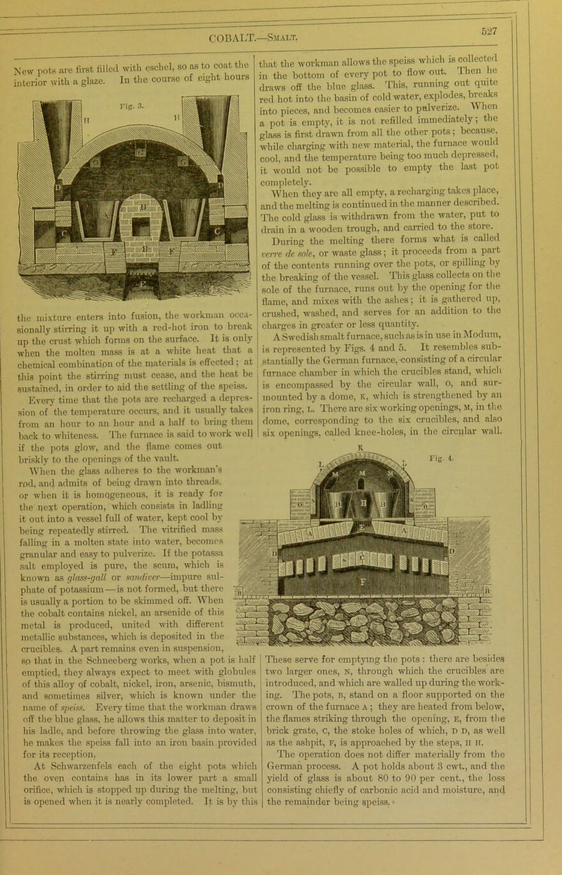 New pots are first filled with eschel, so as to coat the interior with a glaze. In the course of eight hours the mixture enters into fusion, the workman occa- sionally stirring it up with a red-hot iron to break up the crust which forms on the surface. It is only when the molten mass is at a white heat that a chemical combination of the materials is effected ; at this point the stirring must cease, and the heat be sustained, in order to aid the settling of the speiss. Every time that the pots are recharged a depres- sion of the temperature occurs, and it usually takes from an hour to an hour and a half to bring them back to whiteness. The furnace is said to work well if the pots glow, and the flame comes out briskly to the openings of the vault. When the glass adheres to the workman's rod, ancl admits of being drawn into threads, or when it is homogeneous, it is ready for the next operation, which consists in ladling it out into a vessel full of water, kept cool by being repeatedly stirred. The vitrified mass falling in a molten state into water, becomes granular and easy to pulverize. If the potassa salt employed is pure, the scum, which is known as glass-gall or sandiver—impure sul- phate of potassium—is not formed, but there is usually a portion to be skimmed off. When the cobalt contains nickel, an arsenide of this metal is produced, united with different metallic substances, which is deposited in the crucibles. A part remains even in suspension, so that in the Schneeberg works, when a pot is half I emptied, they always expect to meet with globules of this alloy qf cobalt, nickel, iron, arsenic, bismuth, and sometimes silver, which is known under the name of speiss. Every time that the workman draws off the blue glass, he allows this matter to deposit in his ladle, apd before throwing the glass into water, he makes the speiss fall into an iron basin provided for its reception, At Sehwarzenfels each of the eight pots which the oven contains has in its lower part a small orifice, which is stopped up during the melting, but is opened when it is nearly completed. It is by this that the workman allows the speiss which is collected in the bottom of every pot to flow out. Then he draws off the blue glass. This, running out quite red hot into the basin of cold water, explodes, breaks into pieces, and becomes easier to pulverize. When a pot is empty, it is not refilled immediately; the glass is first drawn from all the other pots; because, while charging with new material, the furnace would cool, and the temperature being too much depressed, it would not be possible to empty the last pot completely. When they are all empty, a recharging bakes place, and the melting is continued in the manner described. The cold glass is withdrawn from the water, put to drain in a wooden trough, and carried to the store. During the melting there forms what is called verre de sole, or waste glass; it proceeds from a part of the contents running over the pots, or spilling by the breaking of the vessel. This glass collects on the sole of the furnace, runs out by the opening for the flame, and mixes with the ashes; it is gathered up, crushed, washed, and serves for an addition to the charges in greater or less quantity. A Swedish smalt furnace, such as is in use in Modutn, is represented by Figs. 4 and 5. It resembles sub- stantially the German furnace, consisting of a circular furnace chamber in which the crucibles stand, which is encompassed by the circular wall, 0, and sur- mounted by a dome, K, which is strengthened by an iron ring, L. There are six working openings, M, in the dome, corresponding to the six crucibles, and also six openings, called knee-holes, in the circular wall. These serve for emptying the pots : there are besides two larger ones, n, through which the crucibles are introduced, and which are walled up during the work- ing. The pots, B, stand on a floor supported on the crown of the furnace A ; they are heated from below, the flames striking through the opening, e, from the brick grate, C, the stoke holes of which, D d, as well as the ashpit, f, is approached by the steps, ii H. The operation does not differ materially from the German process. A pot holds about 3 cwt., and the yield of glass is about 80 to 90 per cent., the loss consisting chiefly of carbonic acid and moisture, and the remainder being speiss. >