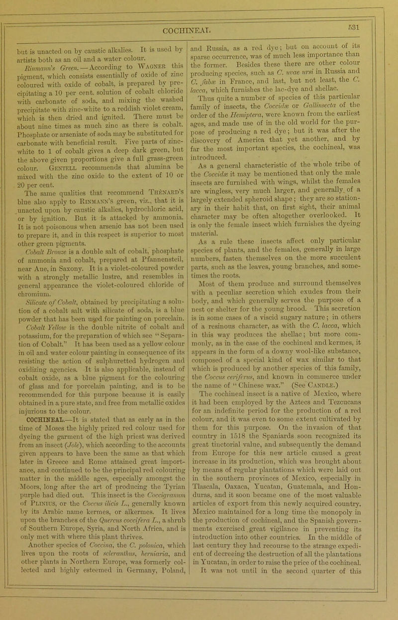 COCHINEAL but is unacted on by caustic alkalies. It is used by artists both as an oil and a water colour. Rinmann's Green. — According to Wagner this pigment, which consists essentially of oxide of zinc coloured with oxide of cobalt, is prepared by pre- cipitating a 10 per cent, solution of cobalt chloride with carbonate of soda, and mixing the washed precipitate with zinc-white to a reddish violet cream, which is then dried and ignited. There must be about nine times as much zinc as there is cobalt. Phosphate or arseniate of soda may be substituted for carbonate with beneficial result. I ive parts of zinc- white to 1 of cobalt gives a deep dark green, but the above given proportions give a full grass-green colour. Gf.ntell recommends that alumina be mixed with the zinc oxide to the extent of 10 or 20 per cent. The same qualities that recommend Thknartvs blue also apply to Rinmann’s green, viz., that it is unacted upon by caustic alkalies, hydrochloric acid, or by ignition. But it is attacked by ammonia. It is not poisonous when arsenic has not been used to prepare it, and in this respect is superior to most other green pigments. Cobalt Bronze is a double salt of cobalt, phosphate of ammonia and cobalt, prepared at Pfannensteil, near Aue, in Saxony. It is a violet-coloured powder with a strongly metallic lustre, and resembles in general appearance the violet-coloured chloride of chromium. Silicate of Cobalt, obtained by precipitating a solu- tion of a cobalt salt with silicate of soda, is a blue powder that has been u§pd for painting on porcelain. Cobalt Yellow is the double nitrite of cobalt and potassium, for the preparation of which see “ Separa- tion of Cobalt.” It has been used as a yellow colour in oil and water colour painting in consequence of its resisting the action of sulphuretted hydrogen and oxidizing agencies. It is also applicable, instead of cobalt oxide, as a blue pigment for the colouring of glass and for porcelain painting, and is to be recommended for this purpose because it is easily obtained in a pure state, and free from metallic oxides injurious to the colour. COCHINEAL.—It is stated that as early as in the time of Moses the highly prized red colour used for dyeing the garment of the high priest was derived from an insect (Jole), which according to the accounts given appears to have been the same as that which later in Greece and Rome attained great import- ance, and continued to be the principal red colouring matter in the middle ages, especially amongst the ■Moors, long after the art of producing the Tyrian purple had died out. This insect is the Coccigranum of Plinius, or the Coccus ilicis L., generally known by its Arabic name kermes, or alkermes. It lives upon the branches of the Quercia coccifera L., a shrub of Southern Europe, Syria, and North Africa, and is only met with where this plant thrives. Another species of Coccina, the C. polonica, which lives upon the roots of scleranthas, Iierniaria, and other plants in Northern Europe, was formerly col- lected and highly esteemed in Germany, Poland, and Russia, as a red dye; but on account of its sparse occurrence, was of much less importance than the former. Besides these there are other colour producing species, such as C. uvae ursi in Russia and C. fab.v in France, and last, but not least, the C. lacca, which furnishes the lac-dye and shellac. Thus quite a number of species of this particular family of insects, the Coccidse or Callinseeta of the order of the Hemiptera, were known from the earliest ages, and made use of in the old world for the pur- pose of producing a red dye; but it was after the discovery of America that yet another, and by far the most important species, the cochineal, was introduced. As a general characteristic of the whole tribe of the Coccidx it may be mentioned that only the male insects are furnished with wings, whilst the females are wingless, very much larger, and generally of a largely extended spheroid shape ; they are so station- ary in their habit that, on first sight, their animal character may be often altogether overlooked. It is only the female insect which furnishes the dyeing material. As a rule these insects affect only particular species of plants, and the females, generally in large numbers, fasten themselves on the more succulent parts, such as the leaves, young branches, and some- times the roots. Most of them produce and surround themselves with a peculiar secretion which exudes from their body, and which generally serves the purpose of a nest or shelter for the young brood. This secretion is in some cases of a viscid sugary nature; in others of a resinous character, as with the C. lacca, which in this way produces the shellac; but more com- monly, as in the case of the cochineal and kermes, it appears in the form of a downy wool-like substance, composed of a special kind of wax similar to that which is produced by another species of this family, the Coccus ceriftrus, and known in commerce under the name of “ Chinese wax.” (See Candle.) The cochineal insect is a native of Mexico, where it had been employed by the Aztecs and Tezcucans for an indefinite period for the production of a red colour, and it was even to some extent cultivated lay them for this purpose. On the invasion of that country in 1518 the Spaniards soon recognized its great tinctorial value, and subsequently the demand from Europe for this new article caused a great increase in its production, which was brought about by means of regular plantations which were laid out in the southern provinces of Mexico, especially in Tlascala, Oaxaca, Yucatan, Guatemala, and Hon- duras, and it soon became one of the most valuable articles of export from this newly acquired country. Mexico maintained for a long time the monopoly in the production of cochineal, and the Spanish govern- ments exercised. great vigilance in preventing its introduction into other countries. In the middle of last century they had recourse to the strange expedi- ent of decreeing the destruction of all the plantations in Yucatan, in order to raise the price of the cochineal. It was not until in the second quarter of this