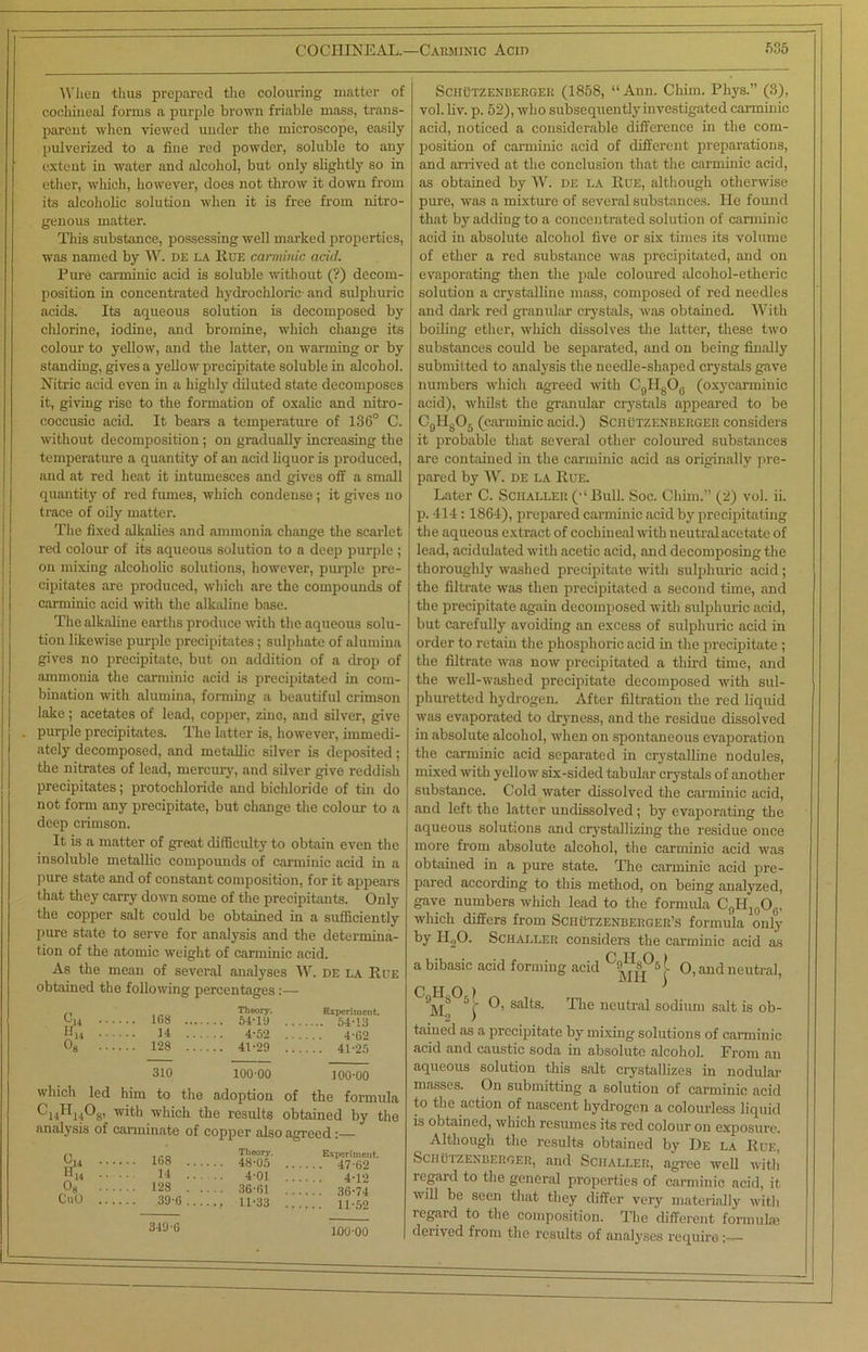 W lien thus prepared the colouring matter of cochineal forms a purple brown friable mass, trans- parent when viewed under the microscope, easily pulverized to a fine red powder, soluble to any extent in water and alcohol, but only slightly so in ether, which, however, does not throw it down from its alcoholic solution when it is free from nitro- genous matter. This substance, possessing well marked properties, was named by W. de la Rue canninic acid. Pure canninic acid is soluble without (?) decom- position in concentrated hydrochloric and sulphuric acids. Its aqueous solution is decomposed by chlorine, iodine, and bromine, which change its colour to yellow, and the latter, on warming or by standing, gives a yellow precipitate soluble in alcohol. Nitric acid even in a highly diluted state decomposes it, giving rise to the formation of oxalic and nitro- coccusic acid. It bears a temperature of 136° C. without decomposition; on gradually increasing the temperature a quantity of an acid liquor is produced, and at red heat it intumesces and gives off a small quantity of red fumes, which condense; it gives no trace of oily matter. The fixed alkalies and ammonia change the scarlet red colour of its aqueous solution to a deep purple ; on mixing alcoholic solutions, however, purple pre- cipitates are produced, which are the compounds of canninic acid with the alkaline base. The alkaline earths produce with the aqueous solu- tion likewise purple precipitates; sulphate of alumina gives no precipitate, but on addition of a drop of ammonia the carminic acid is precipitated in com- bination with alumina, forming a beautiful crimson lake; acetates of lead, copper, zinG, and silver, give purple precipitates. The latter is, however, immedi- ately decomposed, and metallic silver is deposited; the nitrates of lead, mercury, and silver give reddish precipitates; protochloride and bichloride of tin do not form any precipitate, but change the colour to a deep crimson. It is a matter of great difficulty to obtain even the insoluble metallic compounds of carminic acid in a pure state and of constant composition, for it appears that they carry down some of the precipitants. Only the copper salt could be obtained in a sufficiently pure shite to serve for analysis and the determina- tion of the atomic weight of carminic acid. As the mean of several analyses W. de la Rue obtained the following percentages:— 168 .... Theory. Experiment. . 5»-t-1 'A 14 .. . 4*52 . 4* no 128 ... ... 41*29 310 10000 100-00 which led him to the adoption of the formula ^th which the results obtained by the analysis of carminate of copper also agreed:— 0,4 168 «14 It 08 128 CuO 39 6 349 6 Theory. 48-05 4-01 36-61 11-33 Experiment. . 47-62 4-12 . 36-74 11-52 Schutzenbergek (1858, “ Ann. Chim. Phys.” (3), vol. liv. p. 52), who subsequently investigated carminic acid, noticed a considerable difference in the com- position of carminic acid of different preparations, and arrived at the conclusion that the carminic acid, as obtained by W. de la Rue, although otherwise pure, was a mixture of several substances. He found that by adding to a concentrated solution of carminic acid in absolute alcohol five or six times its volume of ether a red substance was precipitated, and on evaporating then the pale coloured alcohol-etheric solution a crystalline mass, composed of red needles and dark red granular crystals, was obtained. With boiling ether, which dissolves the latter, these two substances could be separated, and on being finally submitted to analysis the needle-shaped crystals gave numbers which agreed with C9H8Ofl (oxycarminic acid), whilst the granular crystals appeared to be C0HgO5 (carminic acid.) Sciiutzenberger considers it probable that several other coloured substances are contained in the carminic acid as originally pre- pared by W. de la Rue. Later C. Schaller (“ Bull. Soc. Chim.” (2) vol. ii. p. 414 :1864), prepared carminic acid by precipitating the aqueous extract of cochineal with neutral acetate of lead, acidulated with acetic acid, and decomposing the thoroughly washed precipitate with sulphuric acid ; the filtrate was then precipitated a second time, and the precipitate again decomposed with sulphuric acid, but carefully avoiding an excess of sulphuric acid in order to retain the phosphoric acid in the precipitate ; the filtrate was now precipitated a third time, and the well-washed precipitate decomposed with sul- phuretted hydrogen. After filtration the red liquid was evaporated to dryness, and the residue dissolved in absolute alcohol, when on spontaneous evaporation the carminic acid separated in crystalline nodules, mixed with yellow six-sided tabular crystals of .mother substance. Cold water dissolved the carminic acid, and left the latter undissolved ; by evaporating the aqueous solutions and crystallizing the residue once more from absolute alcohol, the carminic acid was obtained in a pure state. The carminic acid pre- pared according to this method, on being analyzed, gave numbers which lead to the formula C9H10Oe, which differs from Schutzenbeeger’s formula only by H20. Schai.ler considers the carminic acid as a bibasic acid forming acid 0, and neutral, C o ) J O, salts. The neutral sodium salt is ob- tained as a precipitate by mixing solutions of carminic acid and caustic soda in absolute alcohol. From an aqueous solution this salt crystallizes in nodular masses. On submitting a solution of carminic acid to the action of nascent hydrogen a colourless liquid is obtained, which resumes its red colour on exposure. Although the results obtained by Be la Rue, Schuizenberger, and Sciialler, agree well witli regard to the general properties of carminic acid, it will be seen that they differ very materially with legard to the composition. The different formulae derived from the results of analyses require — 100-00