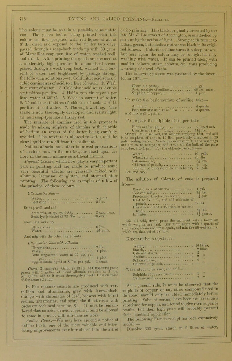 The colour must be as thin as possible, so as not to run. The pieces before being printed with this colour are first prepared with red liquor at about 8° B., dried and exposed to the air for two days, passed through a soap-beck made up with 30 gnus, of Marseilles soap per litre of water, washed well, and dried. After printing the goods are steamed at a moderately high pressure in ammoniacal steam, passed through a weak soap-beck, washed in a cur- rent of water, and brightened by passage through the following solutions :—1. Cold nitric acid sours, 3 cubic centimetres of acid to 1 litre of water. 2. Wash in current of water. 3. Cold nitric acid sours, 5 cubic centimetres per litre. 4. Half a grm. tin crystals per litre, water at 30° C. 5. Wash in current of water. 6. 15 cubic centimetres of chloride of soda at 8° B. per litre of cold water. 7. Thorough washing. The shade is now thoroughly developed, and resists light, air, and soap-1) es like a turkey red. The muriate of alumina used in this process is made by mixing sulphate of alumina with chloride of barium, an excess of the latter being carefully avoided. The mixture is allowed to settle, and the clear liquid is run off from the sediment. Natural alizarin, and other improved preparations of madder now in the market, are fixed upon the fibre in the same manner as artificial alizarin. Pigment Colours, which now play a very important part in printing, and are made to produce some very beautiful effects, are generally mixed with albumin, lactarine, or gluten, and steamed after printing. The following are examples of a few of the principal of these colours:— Ultramarine Blue— Water, 7 pints. Lactarine, 3 lbs. Stir up well, and add— Ammonia, at sp. gr. 0 88, 5 ozs. meas. Soda lye (caustic) at 32° Tw 10 ozs. Meantime work up Ultramarine, 6 lbs. Water, 2J pints. And mix with the other ingredients. Ultramarine Blue until Albumin— Ultramarine,.— 2 lbs. Water, 1 pint. Gum tragacanth water at 10 ozs. per gal .' 1 pint. Egg-albnmin liquid at 8 lbs. per gal... 1 quart. Green (Guigxet’s)—Grind up 13 lbs. of G uig net's paste green with 1 gallon of blood albumin solution at 3 lbs. per gallon, add to it when thoroughly smooth 1 gallon more of the same solution. In like manner scarlets are produced with Ver- million and ultramarine, grey with lamp-black, orange with chromates of lead, browns with burnt sienna, ultramarine, and ochre, the finest roses with ordinary cochineal carmine, &c. It must be remem- bered that no acids or acid vapours should be allowed to come in contact with ultramarine work. Aniline Black.—IVe may here append a notice of aniline black, one of the most valuable and inter- esting improvements ever introduced into the art of calico printing. This black, originally invented by the late Mr. J. LiGHTTOOT of Accrington, is unattacked by soap or by the action of light.. Strong acids turn it to a dark green, but alkalies restore the black in its origi- nal fulness. Chloride of lime turns it a deep brown; but here again the colour may be brought back by washing with water. It can be printed along with madder colours, steam colours, &c., thus producing a variety of novel effects. The following process was patented by the inven- tor in 1871:— Chocolate paste, 1 gal. Basic muriate of aniline, 48 ozs. meas. Sulphide of copper, 1 pint. To make the basic muriate of aniline, take— Aniline oil, 4 quarts. Best muriatic acid at 34° Tw., 3 quarts. And mix well together. To prepare the sulphide of copper, take— flowers of sulphur 2 lbs. 2 ozs. Caustic soda at 70° Tw., 11J lbs. Stir well till dissolved, but without applying heat, and add it to sulphate of copper, 10 lbs., previously dissolved in 20 gals, boiling water. Wash by decantation till the washings are neutral to test-paper, and strain till the bulk of the pulp is reduced to 1 gal. For the chlorate paste, take— Water, 10 gals. Wheat starch 23 lbs. Sal- ammoniac, 5J 1 os. Chlorate of potash, 4 lbs. Solution of chlorate of soda, as below, 2 gals. Boil and cool. The solution of chlorate of soda is prepared from— Caustic soda, at 70° Tw 1 gal. Tartaric acid, 7J lbs. Previously dissolved in water, 3J gals Heat to 170° F., aud add chlorate of potash, 12 lbs. Dissolve and add a solution of tartaric acid, 74 lbs. In water, 6J quarts. Stir till cold, strain, press the sediment with a board on which weights are laid. Stir it up again with 6 quarts of cold water, strain and press again, and mix the filtered liquors, which are then set at 28° Tw. Kcechlin boils together:— Calcined starch,. 2 “ 2 “ 4 “ Chlorate ot potash, 1 “ When about to be used, add cold— Sulphide of copper paste, 1 “ Tartaric acid, ® As a general rule, it must be observed that the sulphide of copper, or any other compound used in its stead, should only be added immediately before printing. Salts of cerium have been proposed as a substitute for copper, and found to give even superior results, but their high price will probably prevent their practical application. The following French receipt lias been extensively useful:— Dissolve 300 grins, starch in 2 litres of water,