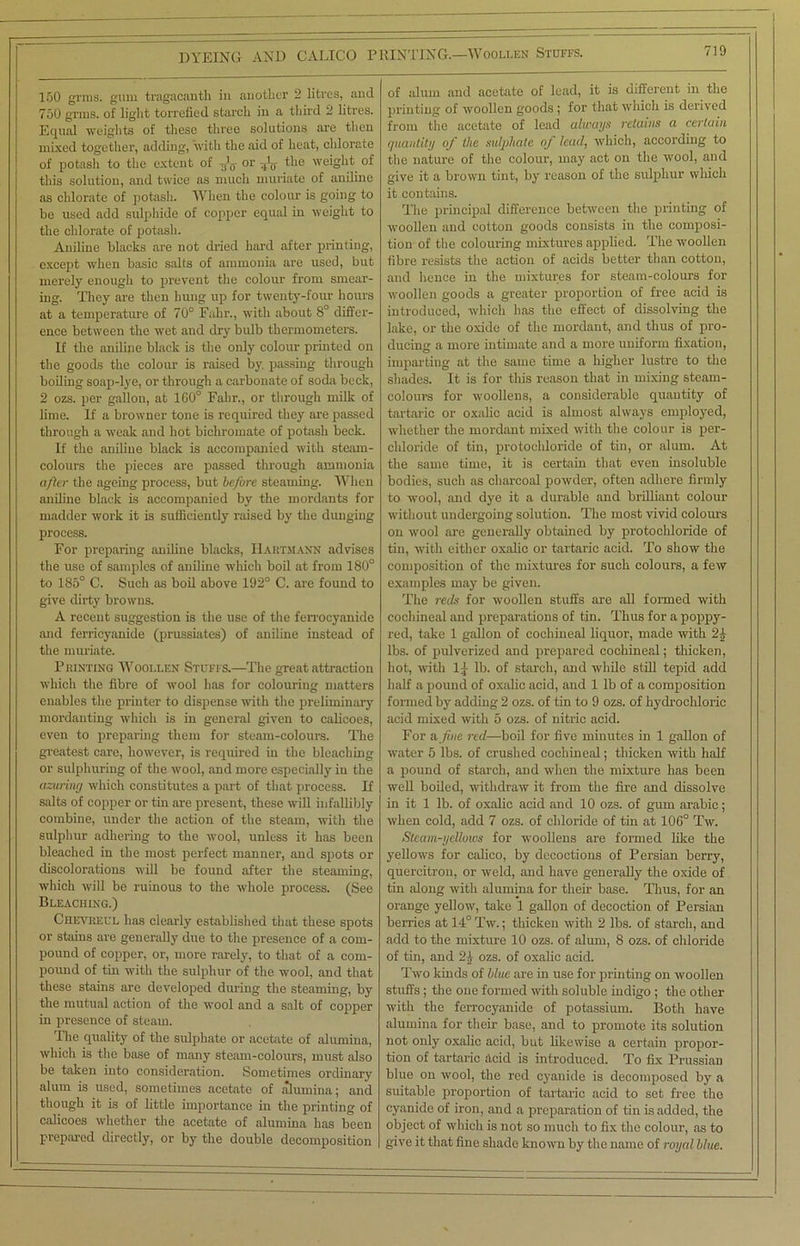 150 grins, gum tragacanth in another 2 litres, and 750 grins, of light torrefied starch in a third 2 litres. Equal weights of these three solutions are then mixed together, adding, with the aid of heat, chlorate of potash to the extent of -,/$ or the weight of this solution, and twice as much muriate of aniline as chlorate of potash. When the colour is going to be used add sulphide of copper equal in weight to the chlorate of potash. Aniline blacks are not dried hard after printing, except when basic salts of ammonia are used, but merely enough to prevent the colour from smear- ing. They are then hung up for twenty-four hours at a temperature of 70° Fahr., with about 8° differ- ence between the wet and dry bulb thermometers. If the aniline black is the only colour printed on the goods the colour is raised by. passing through boiling soap-lye, or through a carbonate of soda beck, 2 ozs. per gallon, at 100° Fahr., or through milk of lime. If a browner tone is required they are passed through a weak and hot bichromate of potash beck. If the aniline black is accompanied with steam- colours the pieces are passed through ammonia after the ageing process, but before steaming. When aniline black is accompanied by the mordants for madder work it is sufficiently raised by the dunging process. For preparing aniline blacks, Hartmann advises the use of samples of aniline which boil at from 180° to 185° C. Such as boil above 192° C. are found to give dirty browns. A recent suggestion is the use of the ferrocyanide and ferricyanide (prussiates) of aniline instead of the muriate. Printing Woollen Stuffs.—The great attraction which the fibre of wool has for colouring matters enables the printer to dispense with the preliminary mordanting which is in general given to calicoes, even to preparing them for steam-colours. The greatest care, however, is required in the bleaching or sulphuring of the wool, and more especially iu the azuring which constitutes a part of that process. If salts of copper or tin are present, these will infallibly combine, under the action of the steam, with the sulphur adhering to the wool, unless it has been bleached in the most perfect manner, and spots or discolorations will be found after the steaming, which will be ruinous to the whole process. (See Bleaching.) Chevreul has clearly established that these spots or stains are generally due to the presence of a com- pound of copper, or, more rarely, to that of a com- pound of tin with the sulphur of the wool, and that these stains are developed during the steaming, by the mutual action of the wool and a salt of copper in presence of steam. The quality of the sulphate or acetate of alumina, which is the base of many steam-colours, must also be taken into consideration. Sometimes ordinary alum is used, sometimes acetate of alumina; and though it is of little importance in the printing of calicoes whether the acetate of alumina has been prepared directly, or by the double decomposition of alum and acetate of lead, it is different in the pi'inting of woollen goods ; for that which is derived from the acetate of lead always retains a certain quantity of the sulphate of lead, which, according to the nature of the colour, may act on the wool, and give it a brown tint, by reason of the sulphur which it contains. The principal difference between the printing of woollen and cotton goods consists in the composi- tion of the colouring mixtures applied. The woollen fibre resists the action of acids better than cotton, and hence in the mixtures for steam-colours for woollen goods a greater proportion of free acid is introduced, which has the effect of dissolving the lake, or the oxide of the mordant, and thus of pro- ducing a more intimate and a more uniform fixation, imparting at the same time a higher lustre to the shades. It is for this reason that in mixing steam- colours for woollens, a considerable quantity of tartaric or oxalic acid is almost always employed, whether the mordant mixed with the colour is per- chloride of tin, protochloride of tin, or alum. At the same time, it is certain that even insoluble bodies, such as charcoal powder, often adhere firmly to wool, and dye it a durable and brilliant colour without undergoing solution. The most vivid colours on wool are generally obtained by protochloride of tin, with either oxalic or tartaric acid. To show the composition of the mixtures for such colours, a few examples may be given. The reds for woollen stuffs are all formed with cochineal and preparations of tin. Thus for a poppy- red, take 1 gallon of cochineal liquor, made with 21- lbs. of pulverized and prepared cochineal; thicken, hot, with 1-]- lb. of starch, and while still tepid add half a pound of oxalic acid, and 1 lb of a composition formed by adding 2 ozs. of tin to 9 ozs. of hydrochloric acid mixed with 5 ozs. of nitric acid. For a fine red—boil for five minutes in 1 gallon of water 5 lbs. of crushed cochineal; thicken with half a pound of starch, and when the mixture has been well boiled, withdraw it from the fire and dissolve in it 1 lb. of oxalic acid and 10 ozs. of gum arabic; when cold, add 7 ozs. of chloride of tin at 106° Tw. Steam-yellows for woollens are formed like the yellows for calico, by decoctions of Persian berry, quercitron, or weld, and have generally the oxide of tin along with alumina for then- base. Thus, for an orange yellow, take 1 gallon of decoction of Persian berries at 14° Tw.; thicken with 2 lbs. of starch, and add to the mixture 10 ozs. of alum, 8 ozs. of chloride of tin, and 24 ozs. of oxalic acid. Two kinds of blue are in use for printing on woollen stuffs ; the one formed with soluble indigo ; the other with the ferrocyanide of potassium. Both have alumina for their base, and to promote its solution not only oxalic acid, but likewise a certain propor- tion of tartaric acid is introduced. To fix Prussian blue on wool, the red cyanide is decomposed by a suitable proportion of tartaric acid to set free the cyanide of iron, and a preparation of tin is added, the object of which is not so much to fix the colour, as to give it that fine shade known by the name of royal blue.