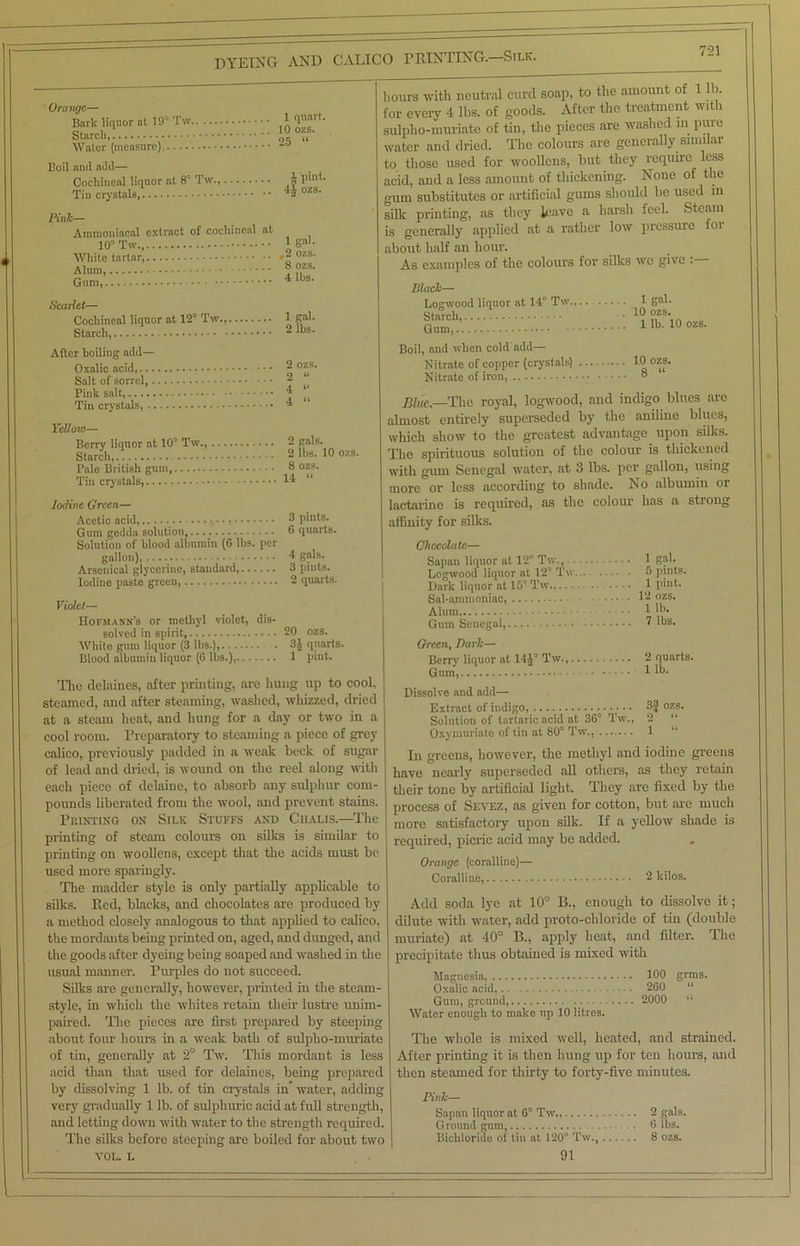 Orange— Bark liquor at 19° Tw 1 T,nlt- Stnrcl I0 0';?' Water (measure) Tw.,. Boil and add— Cochineal liquor at 8° Tin crystals Pink— Ammoniacal extract of cochineal at 10° Tw White tartar,, Alum, Gum, 4 pint. 4^ ozs. 1 gah ,2 ozs. 8 ozs. 4 lbs. Scarlet— Cochineal liquor at 12° Tw., 1 gal. Starch 21bs- After boiling add— Oxalic acid 2 °^s- Salt of sorrel, 2 Pink salt, ^ u Tin crystals, * ‘ Yellow— 10 ozs. 1 lb. 10 ozs. Berry liquor at 10° Tw., 2 gals. Starch,.! 2 lbs. 10 ozs. Pale British gum, 8 o^9- Tin crystals, W “ Iodine Green— Acetic acid, 8 pints. Gum gedda solution, 8 quarts. Solution of blood albumin (6 lbs. per gallon) 4 g?'s. Arsenical glycerine, standard, 3 pints. Iodine paste green, 2 quarts. Violet— Hofmann’s or methyl violet, dis- solved in spirit, 20 ozs. White gum liquor (3 lbs.), 3J quarts. Blood albumin liquor (6 lbs.), 1 pint. The delaines, after printing, are hung up to cool, steamed, and after steaming, washed, whizzed, dried at a steam heat, and hung for a day or two in a cool room. Preparatory to steaming a piece of grey calico, previously padded in a weak beck of sugar of lead and dried, is wound on the reel along with each piece of delaine, to absorb any sulphur com- pounds liberated from the wool, and prevent stains. Printing on Silk Stuffs and Ciialis.—The printing of steam colours on silks is similar to printing on woollens, except that the acids must be used more sparingly. The madder style is only partially applicable to silks. Red, blacks, and chocolates are produced by a method closely analogous to that applied to calico, the mordants being printed on, aged, and dunged, and the goods after dyeing being soaped and washed in the usual manner. Purples do not succeed. Silks are generally, however, printed in the steam- style, in which the whites retain their lustre unim- paired. The pieces are first prepared by steeping about four hours in a weak bath of sulpho-muriate of tin, generally at 2° Tw. This mordant is less acid than that used for delaines, being prepared by dissolving 1 lb. of tin crystals in water, adding very gradually 1 lb. of sulphuric acid at full strength, and letting down with water to the strength required. The silks before steeping are boiled for about two VOL. i. hours with neutral curd soap, to the amount of 1 lb. for every 4 lbs. of goods. After the treatment with sulpho-muriate of tin, the pieces are washed in pure water and dried. The colours are generally similar to those used for woollens, but they require less acid, and a less amount of thickening. None of the gum substitutes or artificial gums should be used m silk printing, as they leave a harsh feel. Steam is generally applied at a rather low pressure for about half an hour. As examples of the colours for silks we give . - Black— Logwood liquor at 14° Tw.,.. 1 gah Starch, Gum, Boil, and when cold add— Nitrate of copper (crystals) Nitrate of iron, 8 Blue.—The royal, logwood, and indigo blues are almost entirely superseded by the aniline blues, which show to the greatest advantage upon silks. The spirituous solution of the colour is thickened with gum Senegal water, at 3 lbs. per gallon, using more or less according to shade. No albumin or laetarinc is required, as the colour has a strong affinity for silks. Chocolate— Sapan liquor at 12° Tw., 1 gah Logwood liquor at 12° Tw 5 pints. Dark liquor nt 15° Tw 1 pint. Sal-ammoniac, 12 ozs. Alum 1 lb- Gum Senegal, ■ • . 2 lbs. Green, Bark— Berry liquor at 14J° Tw 2 quarts. Gum, 1 lb. Dissolve and add— Extract of indigo, 3f ozs. Solution of tartaric acid at 36° Tw., 2 “ Oxymuriate of tin at 80° Tw., 1 “ In greens, however, the methyl and iodine greens have nearly superseded all others, as they retain their tone by artificial light. They are fixed by the process of Sevez, as given for cotton, but are much more satisfactory upon silk. If a yellow shade is required, picric acid may be added. Orange (coralline)— Coralline, 2 kilos. Add soda lye at 10° B., enough to dissolve it; dilute with water, add proto-chloride of tin (double muriate) at 40° B., apply heat, and filter. The precipitate thus obtained is mixed with Magnesia, 100 grms. Oxalic acid,.. 260 “ Gum, ground 2000 li Water enough to make up 10 litres. The whole is mixed well, heated, and strained. After printing it is then hung up for ten hours, and then steamed for thirty to forty-five minutes. ' Tw.. Pink— Sapan liquor at 6( Ground gum, Bichloride of tin at 120‘ 91 2 gals. 6 lbs. Tw., 8 ozs.