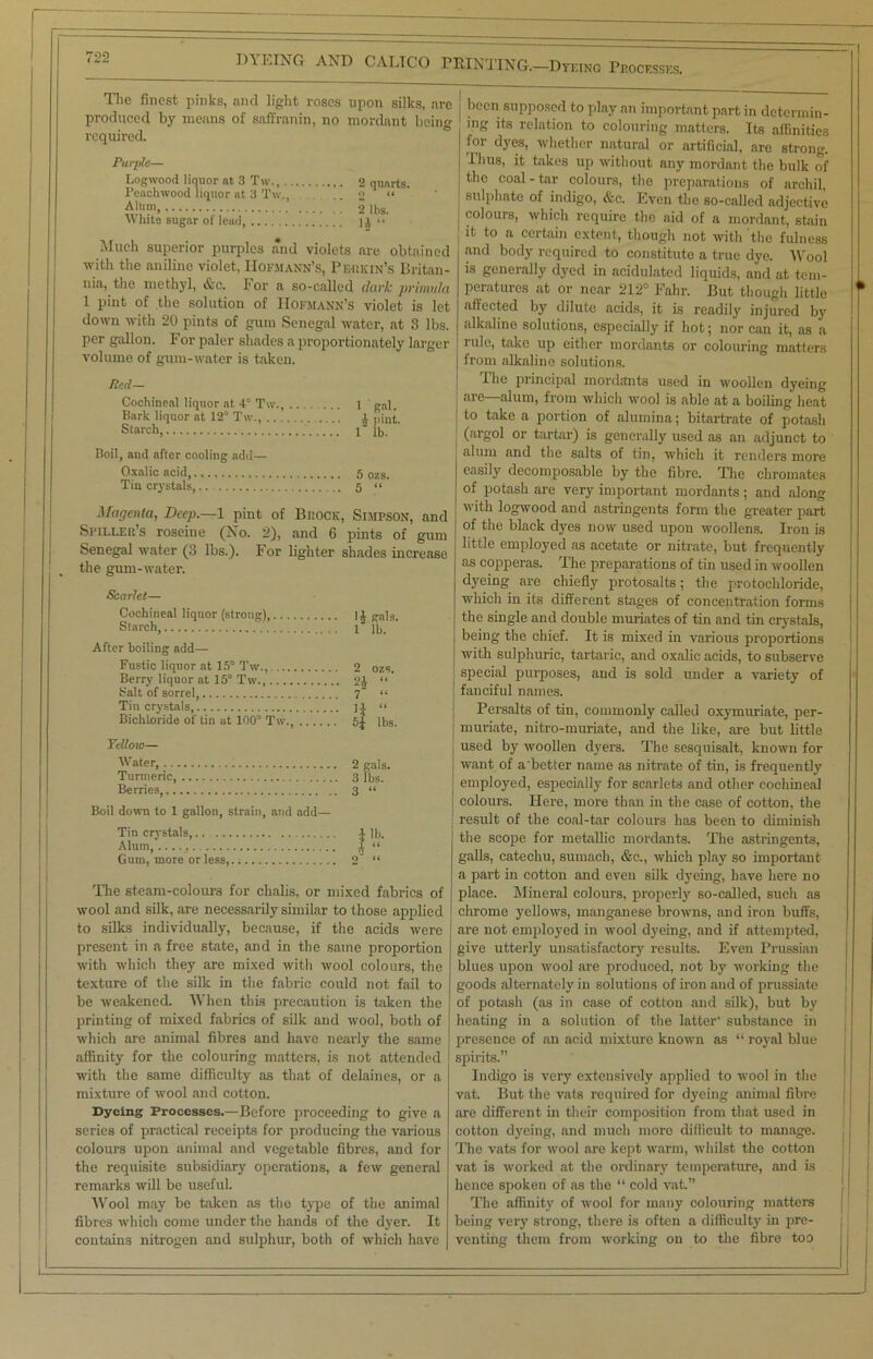 I)\ KING AND CALTCO PRINTING.—Dyeing Processes. The finest pinks, and light roses upon silks, are produced by means of saffranin, no mordant being required. Purple— Logwood liquor at 3 Tw., 2 quarts. Peachwood liquor at 3 Tw., .. 2 “ AH™ 2 lbs. white sugar of lead, 14 <* Much superior purples and violets are obtained with the aniline violet, Hofmann’s, Pbukin’s Britan- nia, the methyl, &c. For a so-called dark primula 1 pint of the solution of Hofmann’s violet is let down with 20 pints of gum Senegal water, at 3 lbs. per gallon. For paler shades a proportionately larger volume of gum-water is taken. Jtecl- Cochineal liquor at 4° Tw., 1 ' gal. Bark liquor at 12° Tw., 4 pint. Starch, l” lb. Boil, and after cooling add— Oxalic acid, 5 ozs. Tin crystals,.. .. 5 “ Magenta, Deep.—1 pint of Biiock, Simpson, and Spiller’s roseine (No. 2), and 6 pints of gum Senegal water (3 lbs.). For lighter shades increase the gum-water. Scarlet— Cochineal liquor (strong), 14 Kals. Starch, 1 lb. After boiling add— Fustic liquor at 15° Tw., 2 ozs. Berry liquor at 15° Tw., 24 “ Salt of sorrel 7 “ Tin crystals, ]l “ Bichloride of tin at 100° Tw., 5J lbs. Yellow— Water, 2 gals. Turmeric 3 lbs. Berries, 3 “ Boil down to 1 gallon, strain, and add— Tin crystals,.. 1 lb. Alum, 4 “ Gum, more or less,.; 2“ “ The steam-colours for chalis, or mixed fabrics of wool and silk, are necessarily similar to those applied to silks individually, because, if the acids were present in a free state, and in the same proportion with which they are mixed with wool colours, the texture of the silk in the fabric could not fail to be weakened. When this precaution is taken the printing of mixed fabrics of silk and wool, both of which are animal fibres and have nearly the same affinity for the colouring matters, is not attended with the same difficulty as that of delaines, or a mixture of wool and cotton. Dyeing Processes.—Before proceeding to give a series of practical receipts for producing the various colours upon animal and vegetable fibres, and for the requisite subsidiary operations, a few general remarks will be useful. Wool may be taken as the type of the animal fibres which come under the hands of the dyer. It contains nitrogen and sulphur, both of which have been supposed to play an important part in determin- ing its relation to colouring matters. Its affinities for dyes, whether natural or artificial, are strong. Thus, it takes up without any mordant the bulk of the coal-tar colours, the preparations of archil, sulphate of indigo, &c. Even the so-called adjective colours, which require the aid of a mordant, stain it to a certain extent, though not with the fulness and body required to constitute a true dye. Wool is generally dyed in acidulated liquids, and at tem- peratures at or near 212° Fahr. But though little affected by dilute acids, it is readily injured by alkaline solutions, especially if hot; nor can it, as a rule, take up either mordants or colouring matters from alkaline solutions. The principal mordants used in woollen dyeing are—alum, from which wool is able at a boiling heat to take a portion of alumina; bitartrate of potash (argol or tartar) is generally used as an adjunct to alum and the salts of tin, which it renders more easily decomposable by the fibre. The chromates of potash are very important mordants ; and along with logwood and astringents form the greater part of the black dyes now used upon woollens. Iron is little employed as acetate or nitrate, but frequently as copperas. The preparations of tin used in woollen dyeing are chiefly protosalts; the protochloride, which in its different stages of concentration forms the single and double muriates of tin and tin crystals, being the chief. It is mixed in various proportions with sulphuric, tartaric, and oxalic acids, to subserve special purposes, and is sold under a variety of fanciful names. Persalts of tin, commonly called oxymuriate, per- muriate, nitro-muriate, and the like, are but little used by woollen dyers. The sesquisalt, known for want of a better name as nitrate of tin, is frequently employed, especially for scarlets and other cochineal colours. Here, more than in the case of cotton, the result of the coal-tar colours has been to diminish the scope for metallic mordants. The astringents, galls, catechu, sumach, &c., which play so important a part in cotton and even silk dp'eing, have here no place. Mineral colours, properly so-called, such as chrome yellows, manganese browns, and iron buffs, are not employed in wool dyeing, and if attempted, give utterly unsatisfactory results. Even Prussian blues upon wool are produced, not by working the goods alternately in solutions of iron and of prussiate of potash (as in case of cotton and silk), but by heating in a solution of the latter- substance in presence of an acid mixture known as “ royal blue spirits.” Indigo is very extensively applied to wool in the vat. But the vats required for dyeing animal fibre are different in their composition from that used in cotton dyeing, and much more difficult to manage. The vats for wool are kept warm, whilst the ootton vat is worked at the ordinary temperature, and is hence spoken of as the “ cold vat.” The affinity of wool for many colouring matters being very strong, there is often a difficulty in pre- venting them from working on to the fibre too