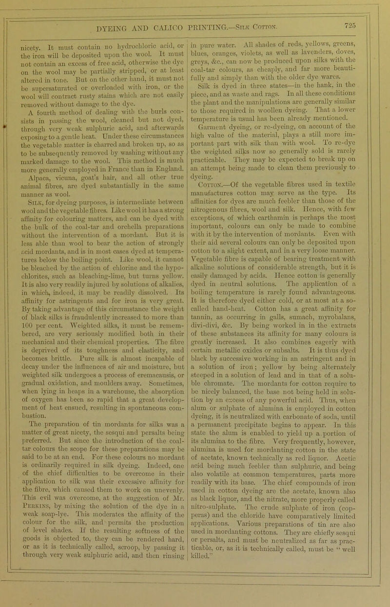 nicety. It must contain no hydrochloric acid, or the iron will he deposited upon the wool. It must not contain an excess of free acid, otherwise the dye on the wool may be partially stripped, or at least altered in tone. Rut on the other hand, it must not be supersaturated or overloaded with iron, or the wool will contract rusty stains which arc not easily removed without damage to the dye. A fourth method of dealing with the burls con- sists in passing the wool, cleaned but not dyed, through very weak sulphuric acid, and afterwards exposing to a gentle heat. Under these circumstances the vegetable matter is charred and broken up, so as to be subsequently removed by washing without any marked damage to the wool. This method is much more generally employed in France than in England. Alpaca, vicuna, goat’s hair, and all other true animal fibres, are dyed substantially in the same manner as wool. Silk, for dyeing purposes, is intermediate between wool and the vegetable fibres. Like wool it has a strong affinity for colouring matters, and can be dyed with the bulk of the coal-tar and orchella preparations without the intervention of a mordant. But it is less able than wool to bear the action of strongly acid mordants, and is in most cases dyed at tempera- tures below the boiling point. Like wool, it cannot be bleached by the action of chlorine and the hypo- chlorites, such as bleaching-lime, but turns yellow. It is also very readily injured by solutions of alkalies, in which, indeed, it may be readily dissolved. Its affinity for astringents and for iron is very great. By taking advantage of this circumstance the weight of black silks is fraudulently increased to more than 100 per cent. Weighted silks, it must be remem- bered, are very seriously modified both in their mechanical and their chemical properties. The fibre is deprived of its toughness and elasticity, and becomes brittle. Pure silk is almost incapable of decay under the influences of air and moisture, but weighted silk undergoes a process of eremacausis, or gradual oxidation, and moulders away. Sometimes, when lying in heaps in a warehouse, the absorption of oxygen has been so rapid that a great develop- ment of heat ensued, resulting in spontaneous com- bustion. The preparation of tin mordants for silks was a matter of great nicety, the sesqui and persalts being preferred. But since the introduction of the coal- tar colours the scope for these preparations may be said to be at an end. For these colours no mordant is ordinarily required in silk dyeing. Indeed, one of the chief difficulties to be overcome in their application to silk was their excessive affinity for the fibre, which caused them to work on unevenly. This evil was overcome, at the suggestion of Mr. Perkins, by mixing the solution of the dye in a weak soap-lye. This moderates the affinity of the colour for the silk, and permits the production of level shades. If the resulting softness of the goods is objected to, they can be rendered hard, or as it is technically called, scroop, by passing it through very weak sulphuric acid, and then rinsing in pure water. All shades of reds, yellows, greens, blues, oranges, violets, as well as lavenders, doves, greys, &c., can now be produced upon silks with the coal-tar colours, as cheaply, and far more beauti- fully and simply than with the older dye wares. Silk is dyed in three states—in the hank, in the piece, and as waste and rags. In all these conditions the plant and the manipulations are genei-ally similar to those required in woollen dyeing. That a lower temperature is usual has been already mentioned. Garment dyeing, or re-dyeing, on account of the high value of the material, plays a still more im- portant part with silk than with wool. To re-dye the weighted silks now so generally sold is rarely practicable. They may be expected to break up on an attempt being made to clean them previously to dyeing. Cotton.—Of the vegetable fibres used in textile manufactures cotton may serve as the type. Its affinities for dyes are much feebler than those of the nitrogenous fibres, wool and silk. Hence, with few exceptions, of which carthamin is perhaps the most important, colours can only be made to combine with it by the intervention of mordants. Even with their aid several colours can only be deposited upon cotton to a slight extent, and in a very loose manner. Vegetable fibre is capable of bearing treatment with alkaline solutions of considerable strength, but it is easily damaged by acids. Hence cotton is generally dyed in neutral solutions. The application of a boiling temperature is rarely found advantageous. It is therefore dyed either cold, or at most at a so- called hand-heat. Cotton has a great affinity for tannin, as occurring in galls, sumach, myrobalans, divi-divi, &c. By being worked in in the extracts of these substances its affinity for many colours is greatly increased. It also combines eagerly with certain metallic oxides or subsalts. It is thus dyed black by successive working in an astringent and in a solution of iron; yellow by being alternately steeped in a solution of lead and in tfiat of a solu- ble chromate. The mordants for cotton require to be nicely balanced, the base not being held in solu- tion by an excess of any powerful acid. Thus, when alum or sulphate of alumina is employed in cotton dyeing, it is neutralized with carbonate of soda, until a permanent precipitate begins to appear. In this state the alum is enabled to yield up a portion of its alumina to the fibre. Very frequently, however, alumina is used for mordanting cotton in the state of acetate, known technically as red liquor. Acetic acid being much feebler than sulphuric, and being also volatile at common temperatures, parts more readily with its base. The chief compounds of iron used in cotton dyeing are the acetate, known also as black liquor, and the nitrate, more properly called nitro-sulphate. The crude sulphate of iron (cop- peras) and the chloride have comparatively limited applications. Various preparations of tin are also used in mordanting cottons. They are chiefly sesqui or persalts, and must be neutralized as far as prac- ticable, or, as it is technically called, must be “ well killed.”