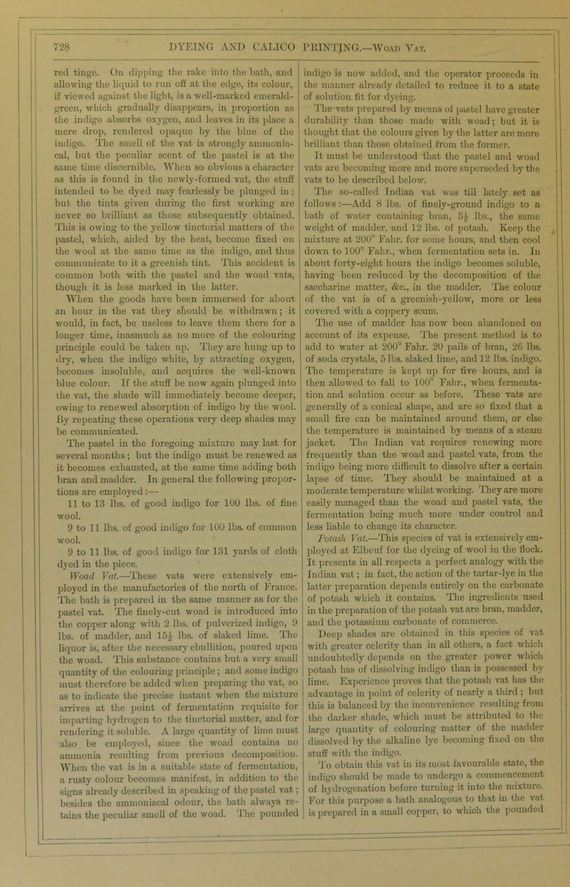 red tinge. On dipping the rake into the bath, and allowing the liquid to run off at the edge, its colour, if viewed against the light, is a well-marked emerald- green, which gradually disappears, in proportion as the indigo absorbs oxygen, and leaves in its place a mere drop, rendered opaque by the blue of the indigo. The smell of the vat is strongly ammonia- cal, but the peculiar scent of the pastel is at the same time discernible. When so obvious & character as this is found in the newly-formed vat, the stuff intended to be dyed may fearlessly be plunged in ; but the tints given during the first working are never so brilliant as those subsequently obtained. This is owing to the yellow tinctorial matters of the pastel, which, aided by the heat, become fixed on the wool at the same time as the indigo, and thus communicate to it a greenish tint. This accident is common both with the pastel and the woad vats, though it is less marked in the latter. When the goods have been immersed for about an hour in the vat they should be withdrawn; it would, in fact, be useless to leave them there for a longer time, inasmuch as no more of the colouring principle could be taken up. They are hung up to dry, when the indigo white, by attracting oxygen, becomes insoluble, and acquires the well-known blue colour. If the stuff be now again plunged into the vat, the shade null immediately become deeper, owing to renewed absorption of indigo by the wool. By repeating these operations very deep shades may be communicated. The pastel in the foregoing mixture may last for several months ; but the indigo must be renewed as it becomes exhausted, at the same time adding both bran and madder. In general the following propor- tions are employed:— 11 to 13 lbs. of good indigo for 100 lbs. of fine wool. 9 to 11 lbs. of good indigo for 100 lbs. of common wool. 9 to 11 lbs. of good indigo for 131 yards of cloth dyed in the piece. Woad Vat.—These vats were extensively em- ployed in the manufactories of the north of France. The bath is prepared in the same manner as for the pastel vat. The finely-cut woad is introduced into the copper along with 2 lbs. of pulverized indigo, 9 lbs. of madder, and 151 lbs. of slaked lime. The liquor is, after the necessary ebullition, poured upon the woad. This substance contains but a very small quantity of the colouring principle ; and some indigo must therefore be added when preparing the vat, so as to indicate the precise instant when the mixture arrives at the point of fermentation requisite for imparting hydrogen to the tinctorial matter, and for rendering it soluble. A large quantity of lime must also be employed, since the woad contains no ammonia resulting from previous decomposition. When the vat is in a suitable state of fermentation, a rusty colour becomes manifest, in addition to the signs already described in speaking of the pastel vat; besides the ammoniacal odour, the bath always re- tains the peculiar smell of the woad. The pounded indigo is now added, and the operator proceeds in the manner already detailed to reduce it to a state of solution fit for dyeing. The vats prepared by means of pastel have greater durability than those made with woad; but it is thought that the colours given by the latter are more brilliant than those obtained from the former. It must be understood that the pastel and woad vats are becoming more and more superseded by the vats to be described below. The so-called Indian vat was till lately set as follows:—Add 8 lbs. of finely-ground indigo to a bath of water containing bran, 8£ lbs., the same weight of madder, and 12 lbs. of potash. Keep the mixture at 200° Fahr. for some hours, and then cool down to 100° Fahr., when fermentation sets in. In about forty-eight hours the indigo becomes soluble, having been reduced by the decomposition of the saccharine matter, &c., in the madder. The colour of the vat is of a greenish-yellow, more or less covered with a coppery scum. The use of madder has now been abandoned on account of its expense. The present method is to add to water at 200° Fahr. 20 pails of bran, 2G lbs. of soda crystals, 5 lbs. slaked lime, and 12 lbs. indigo. The temperature is kept up for five hours, and is then allowed to fall to 100° Fahr., when fermenta- tion and solution occur as before. These vats are generally of a conical shape, and are so fixed that a small fire can be maintained around them, or else the temperature is maintained by means of a steam jacket. The Indian vat requires renewing more frequently than the woad and pastel vats, from the indigo being more difficult to dissolve after a certain lapse of time. They should be maintained at a moderate temperature whilst working. They are more easily managed than the woad and pastel vats, the fermentation being much more under control and less liable to change its character. Potash Vat.—This species of vat is extensively em- ployed at Elbeuf for the dyeing of wool in the flock. It presents in all respects a perfect analogy with the Indian vat; in fact, the action of the tartar-lye in the latter preparation depends entirely on the carbonate of potash which it contains. The ingredients used in the preparation of the potash vat are bran, madder, and the potassium carbonate of commerce. Deep shades are obtained in this species of vat with greater celerity than in all others, a fact which undoubtedly depends on the greater power which potash has of dissolving indigo than is possessed by lime. Experience proves that the potash vat has the advantage in point of celerity of nearly a third ; but this is balanced by the inconvenience resulting from the darker shade, which must be attributed to the large quantity of colouring matter of the madder dissolved by the alkaline lye becoming fixed on the stuff with the indigo. To obtain this vat in its most favourable state, the indigo should be made to undergo a commencement of hydrogenation before turning it into the mixture. For this purpose a bath analogous to that in the vat is prepared in a small copper, to which the pounded