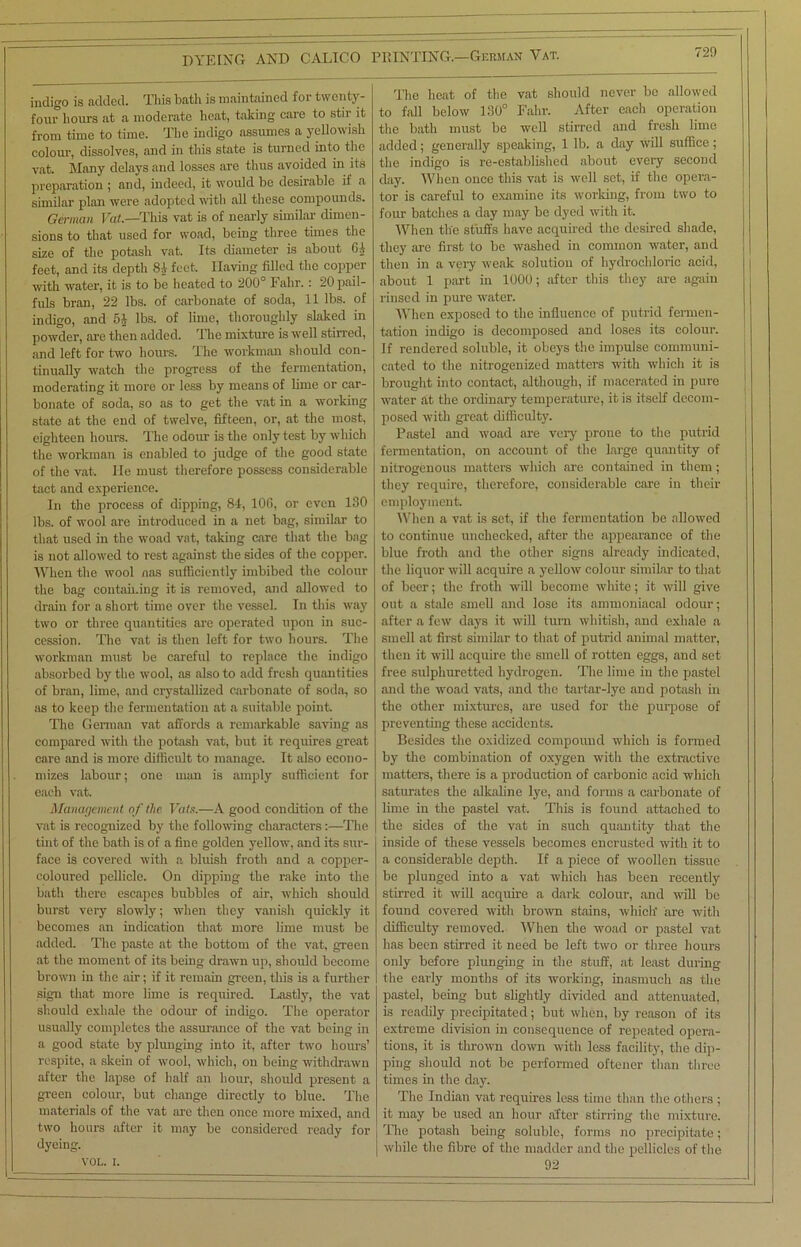 indigo is added. This bath is maintained for twenty- four hours at a moderate heat, taking care to stir it from time to time. The indigo assumes a yellowish colour, dissolves, and in this state is turned into the vat. Many delays and losses are thus avoided in its preparation ; and, indeed, it would be desirable if a similar plan were adopted with all these compounds. German Vat.—This vat is of nearly similar dimen- sions to that used for woad, being three times the size of the potash vat. Its diameter is about Gi feet, and its depth 84 feet. Having filled the copper with water, it is to be heated to 200° Fahr. : 20 pail- fuls bran, 22 lbs. of carbonate of soda, 11 lbs. of indigo, and 5* lbs. of lime, thoroughly slaked in powder, are then added. The mixture is well stirred, and left for two hours. The workman should con- tinually watch the progress of the fermentation, moderating it more or less by means of lime or car- bonate of soda, so as to get the vat in a working state at the end of twelve, fifteen, or, at the most, eighteen hours. The odour is the only test by which the workman is enabled to judge of the good state of the vat. He must therefore possess considerable tact and experience. In the process of dipping, 84, 106, or even 130 lbs. of wool are introduced in a net bag, similar to that used in the woad vat, taking care that the bag is not allowed to rest against the sides of the copper. When the wool nas sufficiently imbibed the colour the bag containing it is removed, and allowed to drain for a short time over the vessel. In this way two or three quantities are operated upon in suc- cession. The vat is then left for two hours. The workman must be careful to replace the indigo absorbed by the wool, as also to add fresh quantities of bran, lime, and crystallized carbonate of soda, so as to keep the fermentation at a suitable point. The German vat affords a remarkable saving as compared with the potash vat, but it requires great care and is more difficult to manage. It also econo- mizes labour; one man is amply sufficient for each vat. Management of the Vats.—A good condition of the vat is recognized by the following characters:—The tint of the bath is of a fine golden yellow, and its sur- face is covered with a bluish froth and a copper- coloured pellicle. On dipping the rake into the bath there escapes bubbles of air, which should burst very slowly; when they vanish quickly it becomes an indication that more lime must be added. The paste at the bottom of the vat, green at the moment of its being- drawn up, should become brown in the air; if it remain green, this is a further sign that more lime is required. Lastly, the vat should exhale the odour of indigo. The operator usually completes the assurance of the vat being in a good state by plunging into it, after two hours’ respite, a skein of wool, which, on being withdrawn after the lapse of half an hour, should present a green colour, but change directly to blue. The materials of the vat arc then once more mixed, and two hours after it may be considered ready for dyeing. VOL. i. The heat of the vat should never bo allowed to fall below 130° Fahr. After each operation the bath must be well stirred and fresh lime added; generally speaking, 1 lb. a day will suffice; the indigo is re-established about every second day. When once this vat is well set, if the opera- tor is careful to examine its working, from two to four batches a day may be dyed with it. When the stuffs have acquired the desired shade, they are first to be washed in common water, and then in a very weak solution of hydrochloric acid, about 1 part in 1000; after this they are again rinsed in pure water. When exposed to the influence of putrid fermen- tation indigo is decomposed and loses its colour. If rendered soluble, it obeys the impulse communi- cated to the nitrogenized matters with which it is brought into contact, although, if macerated in pure water at the ordinary temperature, it is itself decom- posed with great difficulty. Pastel and woad are very prone to the putrid fermentation, on account of the large quantity of nitrogenous matters which are contained in them; they require, therefore, considerable care in their employment. When a vat is set, if the fermentation be allowed to continue unchecked, after the appearance of the blue froth and the other signs already indicated, the liquor will acquire a yellow colour similar to that of beer; the froth will become white; it will give out a stale smell and lose its ammoniacal odour; after a few days it will turn whitish, and exhale a smell at first similar to that of putrid animal matter, then it will acquire the smell of rotten eggs, and set free sulphuretted hydrogen. The lime in the pastel and the woad vats, and the tartar-lye and potash in the other mixtures, are used for the purpose of preventing these accidents. Besides the oxidized compound which is formed by the combination of oxygen with the extractive matters, there is a production of carbonic acid which saturates the alkaline lye, and forms a carbonate of lime in the pastel vat. This is found attached to the sides of the vat in such quantity that the inside of these vessels becomes encrusted with it to a considerable depth. If a piece of woollen tissue be plunged into a vat which has been recently stirred it will acquire a dark colour, and will be found covered with brown stains, which- are with difficulty removed. When the woad or pastel vat has been stirred it need be left two or three hours only before plunging in the stuff, at least during the early months of its working, inasmuch as the pastel, being but slightly divided and attenuated, is readily precipitated; but when, by reason of its extreme division in consequence of repeated opera- tions, it is tin-own down with less facility, the dip- ping should not be performed oftener than three times in the day. The Indian vat requires less time than the others ; it may be used an hour after stirring the mixture. The potash being soluble, forms no precipitate; while the fibre of the madder and the pellicles of the 92