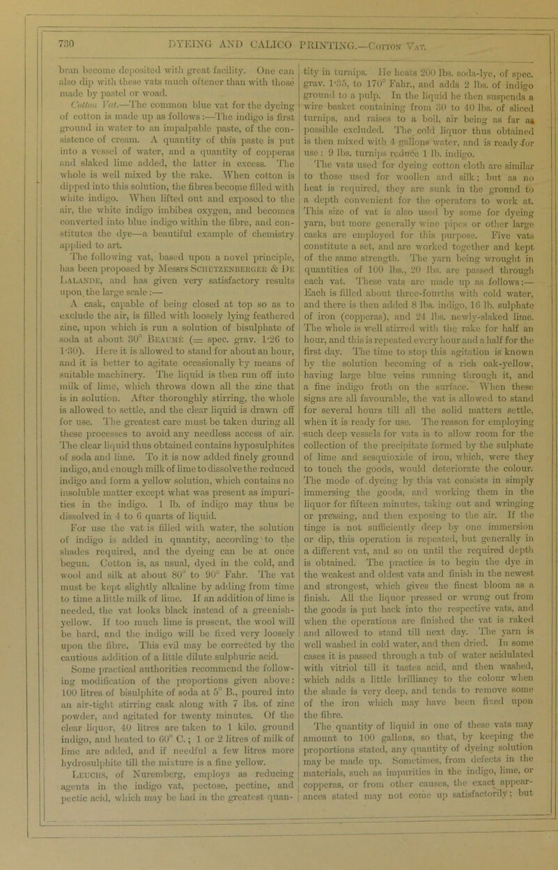 bran become deposited with great facility. One can also dip with these vats much oftener thau with those made by pastel or woad. Cotton I 'at.—The common blue vat for the dyeing of cotton is made up as follows:—The indigo is first ground in water to an impalpable paste, of the con- sistence of cream. A quantity of this paste is put into a vessel of water, and a cpiantity of copperas and slaked lime added, the latter in excess. The whole is well mixed by the rake. When cotton is dipped into this solution, the fibres become filled with white indigo. When lifted out and exposed to the air, the white indigo imbibes oxygen, and becomes converted into blue indigo within the fibre, and con- stitutes the dye—a beautiful example of chemistry applied to art. The following vat, based upon a novel principle, has been proposed by Messrs Schutzenbeuger & De Lalande, and has given very satisfactory results upon the large scale :— A cask, capable of being closed at top so as to exclude the air, is filled with loosely lying feathered zinc, upon whicli is run a solution of bisulphate of soda at about 30° Beaume (= spec. grav. T26 to 1-30). Here it is allowed to stand for about an hour, and it is better to agitate occasionally by means of suitable machinery. The liquid is then run off into milk of lime, which throws down all the zinc that is in solution. After thoroughly stirring, the whole is allowed to settle, and the clear liquid is drawn off for use. The greatest care must be taken during all these processes to avoid any needless access of air. The clear liquid thus obtained contains hyposulphites of soda and lime. To it is now added finely ground indigo, and enough milk of lime to dissolve the reduced indigo and form a yellow solution, which contains no insoluble matter except what was present as impuri- ties in the indigo. 1 lb. of indigo may thus be dissolved in 4 to G quarts of liquid. For use the vat is filled with water, the solution of indigo Is added in quantity, according' to the shades required, and the dyeing can be at once begun. Cotton is, as usual, dyed in the cold, and wool and silk at about 80° to 90° Fahr. The vat must be kept slightly alkaline by adding from time to time a little milk of lime. If an addition of lime is needed, the vat looks black instead of a greenish- yellow. If too much lime is present, the wool will be hard, and the indigo will be fixed very loosely upon the fibre. This evil may be corrected by the cautious addition of a little dilute sulphuric acid. Some practical authorities recommend the follow- ing modification of the proportions given above: 100 litres of bisulphite of soda at 5° B., poured into an air-tight stirring cask along with 7 lbs. of zinc powder, and agitated for twenty minutes. Of the clear liquor, 40 litres are taken to 1 kilo, ground indigo, and heated to 60° C.; 1 or 2 litres of milk of lime are added, and if needful a few litres more hydrosulphite till the mixture is a fine yellow. Leuchs, of Nuremberg, employs as reducing agents in the indigo vat, pectose, pectine, and pectic acid, which may be had in the greatest quan- > tity in turnips, lie heats 200 lbs. soda-lye, of spec, grav. 1*85, to 170° Fahr., and adds 2 lbs. of indigo ground to a pulp. In the liquid he then suspends a wire basket containing from 30 to 40 lbs. of sliced turnips, and raises to a boil, air being as far as possible excluded. The cold liquor thus obtained is then mixed with 4 oallops water, and is ready-for use : 9 lbs. turnips reduce 1 lb. indigo. The vats used for dyeing cotton cloth are similar to those used for woollen and silk; but as no heat is required, they are sunk in the ground to a depth convenient for the operators to work at. This size of vat is also used by some for dyeing yarn, but more generally wine pipes or other large casks are employed for this purpose. Five vats constitute a set, and are worked together and kept of the same strength. The yam being wrought in quantities of 100 lbs., 20 lbs. are passed through each vat. These vats are made up as follows:— Each is filled about three-fourths with cold water, and there is then added 8 lbs. indigo, 16 lb. sulphate of iron (copperas), and 24 lbs. newly-slaked lime. The whole is well stirred with the rake for half an hour, and this is repeated every hour and a half for the first day. The time to stop this agitation is known by th.e solution becoming of a rich oak-3Tellow, having large blue veins running through it, and a fine indigo froth on the surface. When these signs are all favourable, the vat is allowed to stand for several hours till all the solid matters settle, when it is ready for use. The reason for employing -such deep vessels for vats is to allow room for the collection of the precipitate formed by the sulphate of lime and sesquioxide of iron, which, were they to touch the goods, would deteriorate the colour. The mode of.dyeing by this vat consists in simply immersing the goods, and working them in the liquor for fifteen minutes, taking out and wringing or pressing, and then exposing to the air. If the tinge is not sufficiently deep by one immersion or dip, this operation is repeated, but generally in a different vat, and so on until the required depth is obtained. The practice is to begin the dye in the weakest and oldest vats and finish in the newest and strongest, which gives the finest bloom as a finish. All the liquor pressed or wrung out from the goods is put back into the respective vats, and when the operations are finished the vat is raked and allowed to stand till next day. The yarn is well washed in cold water, and then dried. In some cases it Is passed through a tub of water acidulated with vitriol till it tastes acid, and then washed, which adds a little brilliancy to the colour when the shade is very deep, and tends to remove some of the iron which may have been fixed upon the fibre. The quantity of liquid in one of these vats may amount to 100 gallons, so that, by keeping the proportions stated, any quantity of dyeing solution may be made up. Sometimes, from defects in the materials, such as impurities in the indigo, lime, or copperas, or from other causes, the exact appear- i ances stated may not come up satisfactorily; but